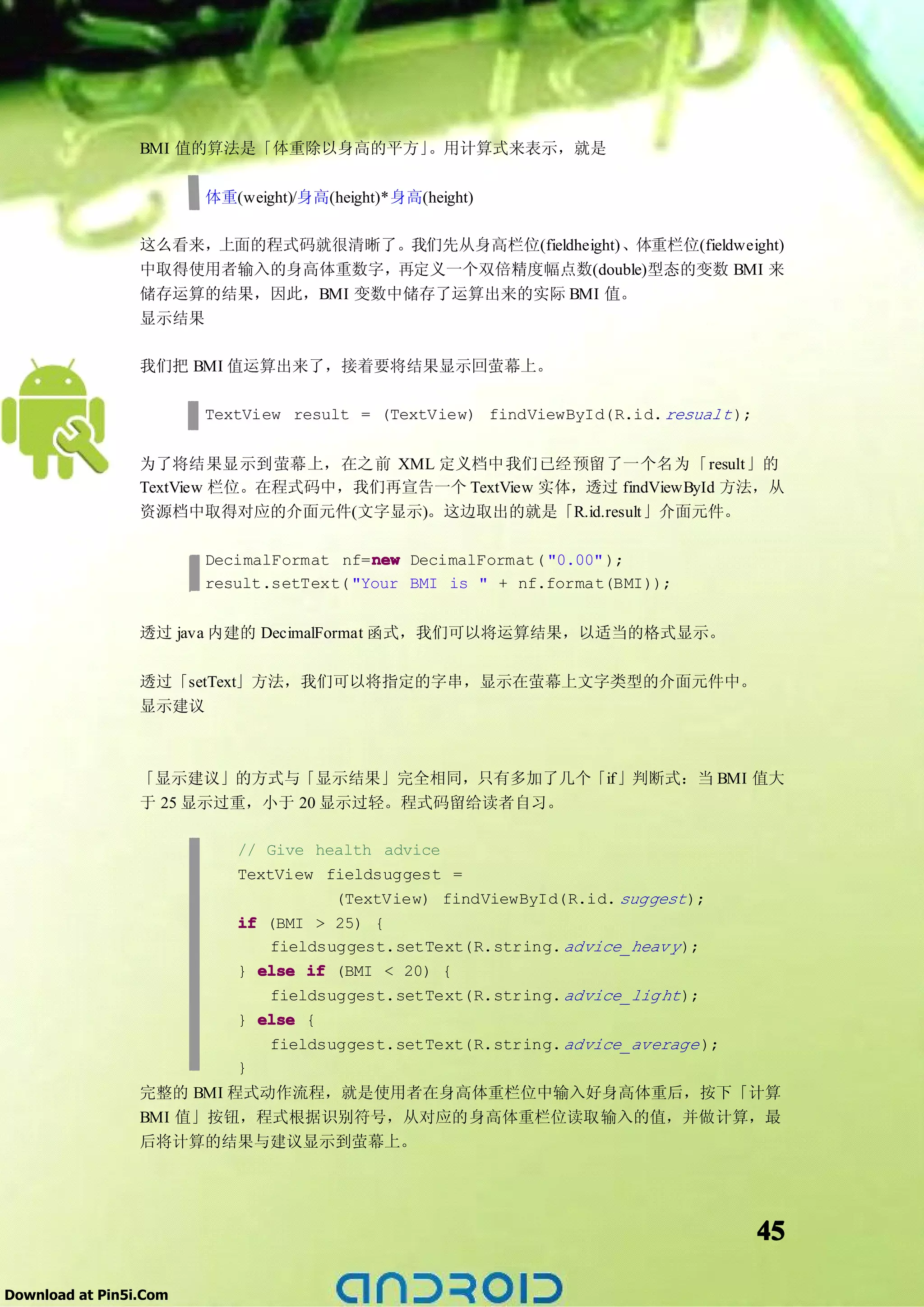 BMI 值的算法是「体重除以身高的平方」。用计算式来表示，就是

                        体重(weight)/身高(height)*身高(height)

                 这么看来，上面的程式码就很清晰了。我们先从身高栏位(fieldheight)、体重栏位(fieldweight)
                 中取得使用者输入的身高体重数字，再定义一个双倍精度幅点数(double)型态的变数 BMI 来
                 储存运算的结果，因此，BMI 变数中储存了运算出来的实际 BMI 值。
                 显示结果

                 我们把 BMI 值运算出来了，接着要将结果显示回萤幕上。

                        TextView result = (TextView) findViewById(R.id. resualt );


                 为了将结果显示到萤幕上，在之前 XML 定义档中我们已经预留了一个名为「result」的
                 TextView 栏位。在程式码中，我们再宣告一个 TextView 实体，透过 findViewById 方法，从
                 资源档中取得对应的介面元件(文字显示)。这边取出的就是「R.id.result」介面元件。

                                          new
                        DecimalFormat nf=new DecimalFormat( "0.00" );
                        result.setText( "Your BMI is " + nf.format(BMI));


                 透过 java 内建的 DecimalFormat 函式，我们可以将运算结果，以适当的格式显示。

                 透过「setText」方法，我们可以将指定的字串，显示在萤幕上文字类型的介面元件中。
                 显示建议



                 「显示建议」的方式与「显示结果」完全相同，只有多加了几个「if」判断式：当 BMI 值大
                 于 25 显示过重，小于 20 显示过轻。程式码留给读者自习。

                           // Give health advice
                           TextView fieldsuggest =
                                      (TextView) findViewById(R.id. suggest );
                           if (BMI > 25) {
                               fieldsuggest.setText(R.string. advice_heav y );
                           } else if (BMI < 20) {
                               fieldsuggest.setText(R.string. advice_lig ht );
                           } else {
                               fieldsuggest.setText(R.string. advice_average );
                           }
                 完整的 BMI 程式动作流程，就是使用者在身高体重栏位中输入好身高体重后，按下「计算
                 BMI 值」按钮，程式根据识别符号，从对应的身高体重栏位读取输入的值，并做计算，最
                 后将计算的结果与建议显示到萤幕上。




                                                                                     45

Download at Pin5i.Com
 