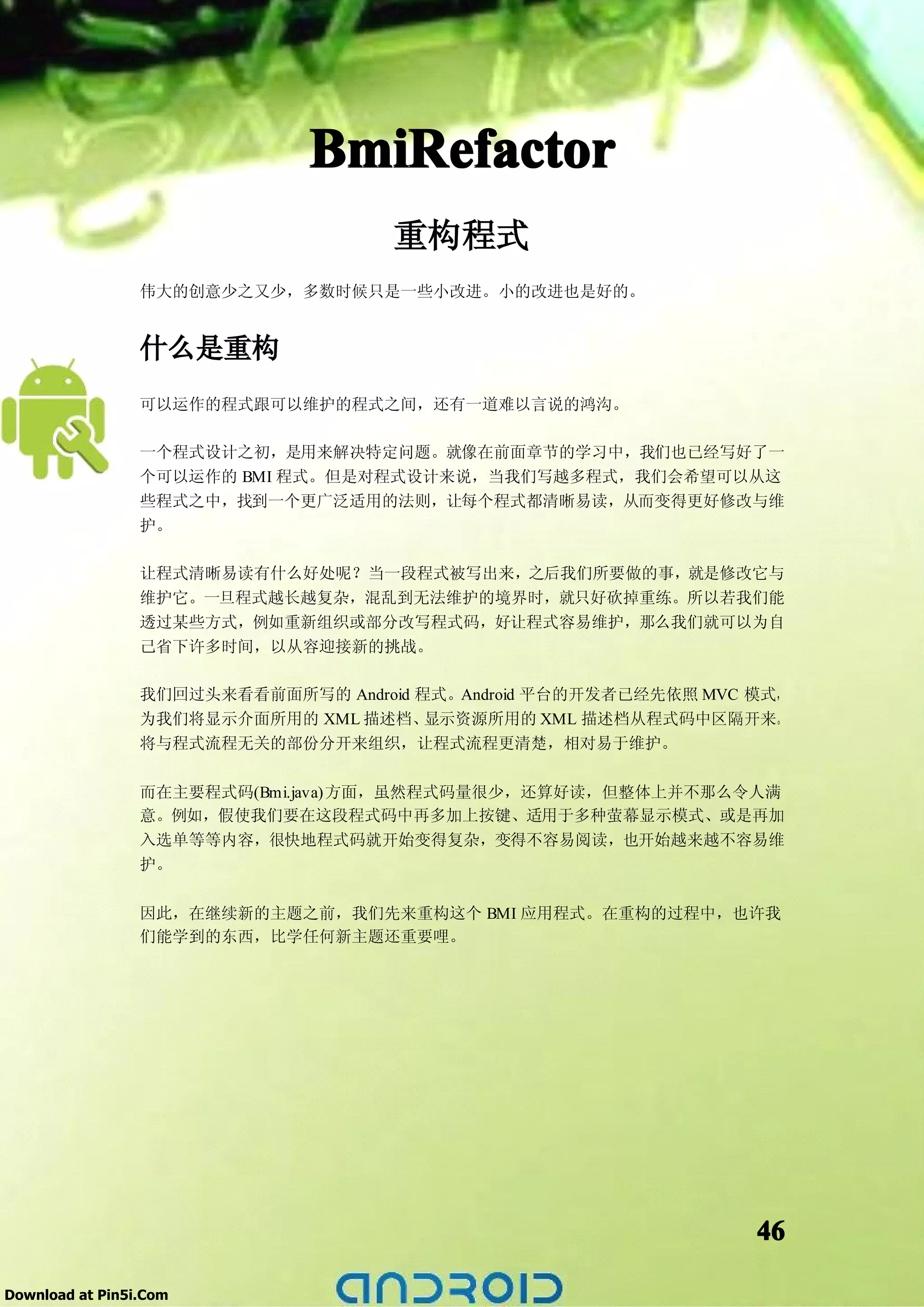 BmiRefactor
                                     重构程式
                 伟大的创意少之又少，多数时候只是一些小改进。小的改进也是好的。


                 什么是重构
                 可以运作的程式跟可以维护的程式之间，还有一道难以言说的鸿沟。

                 一个程式设计之初，是用来解决特定问题。就像在前面章节的学习中，我们也已经写好了一
                 个可以运作的 BMI 程式。但是对程式设计来说，当我们写越多程式，我们会希望可以从这
                 些程式之中，找到一个更广泛适用的法则，让每个程式都清晰易读，从而变得更好修改与维
                 护。

                 让程式清晰易读有什么好处呢？当一段程式被写出来，之后我们所要做的事，就是修改它与
                 维护它。一旦程式越长越复杂，混乱到无法维护的境界时，就只好砍掉重练。所以若我们能
                 透过某些方式，例如重新组织或部分改写程式码，好让程式容易维护，那么我们就可以为自
                 己省下许多时间，以从容迎接新的挑战。

                 我们回过头来看看前面所写的 Android 程式。Android 平台的开发者已经先依照 MVC 模式，
                 为我们将显示介面所用的 XML 描述档、   显示资源所用的 XML 描述档从程式码中区隔开来。
                 将与程式流程无关的部份分开来组织，让程式流程更清楚，相对易于维护。

                 而在主要程式码(Bmi.java)方面，虽然程式码量很少，还算好读，但整体上并不那么令人满
                 意。例如，假使我们要在这段程式码中再多加上按键、适用于多种萤幕显示模式、或是再加
                 入选单等等内容，很快地程式码就开始变得复杂，变得不容易阅读，也开始越来越不容易维
                 护。


                 因此，在继续新的主题之前，我们先来重构这个 BMI 应用程式。在重构的过程中，也许我
                 们能学到的东西，比学任何新主题还重要哩。




                                                                  46

Download at Pin5i.Com
 