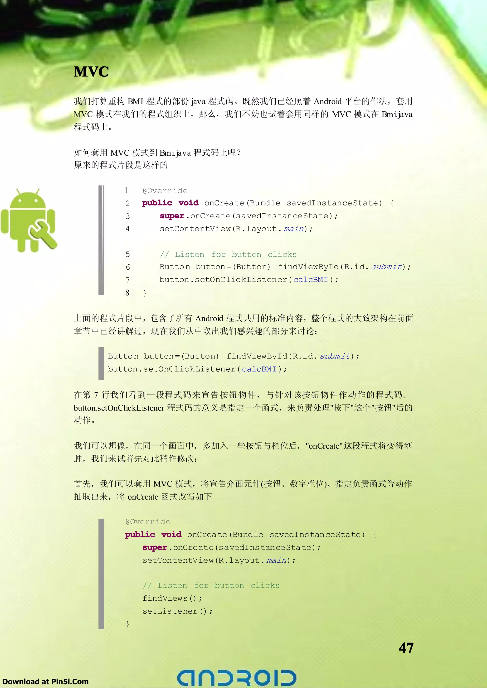MVC
                 我们打算重构 BMI 程式的部份 java 程式码。既然我们已经照着 Android 平台的作法，套用
                 MVC 模式在我们的程式组织上，那么，我们不妨也试着套用同样的 MVC 模式在 Bmi.java
                 程式码上。

                 如何套用 MVC 模式到 Bmi.java 程式码上哩？
                 原来的程式片段是这样的

                           1   @Override
                           2   public void onCreate(Bundle savedInstanceState) {
                           3       super
                                   super.onCreate(savedInstanceState);
                           4       setContentView(R.layout. main );

                           5       // Listen for button clicks
                           6       Butto n button =(Button) findViewById(R.id. submit );
                           7       button.setOnClickListener( calcBMI );
                           8   }

                 上面的程式片段中，包含了所有 Android 程式共用的标准内容，整个程式的大致架构在前面
                 章节中已经讲解过，现在我们从中取出我们感兴趣的部分来讨论：

                        Butto n button =(Button) findViewById(R.id. submit );
                        button.setOnClickListener( calcBMI );


                 在第 7 行我们看到一段程式码来宣告按钮物件，与针对该按钮物件作动作的程式码。
                 button.setOnClickListener 程式码的意义是指定一个函式，来负责处理"按下"这个"按钮"后的
                 动作。

                 我们可以想像，在同一个画面中，多加入一些按钮与栏位后，"onCreate"这段程式将变得壅
                 肿，我们来试着先对此稍作修改：

                 首先，我们可以套用 MVC 模式，将宣告介面元件(按钮、数字栏位)、指定负责函式等动作
                 抽取出来，将 onCreate 函式改写如下

                           @Override
                           public void onCreate(Bundle savedInstanceState) {
                               super
                               super.onCreate(savedInstanceState);
                               setContentView(R.layout. main );

                               // Listen for button clicks
                               findViews();
                               setListener();
                           }


                                                                                     47

Download at Pin5i.Com
 