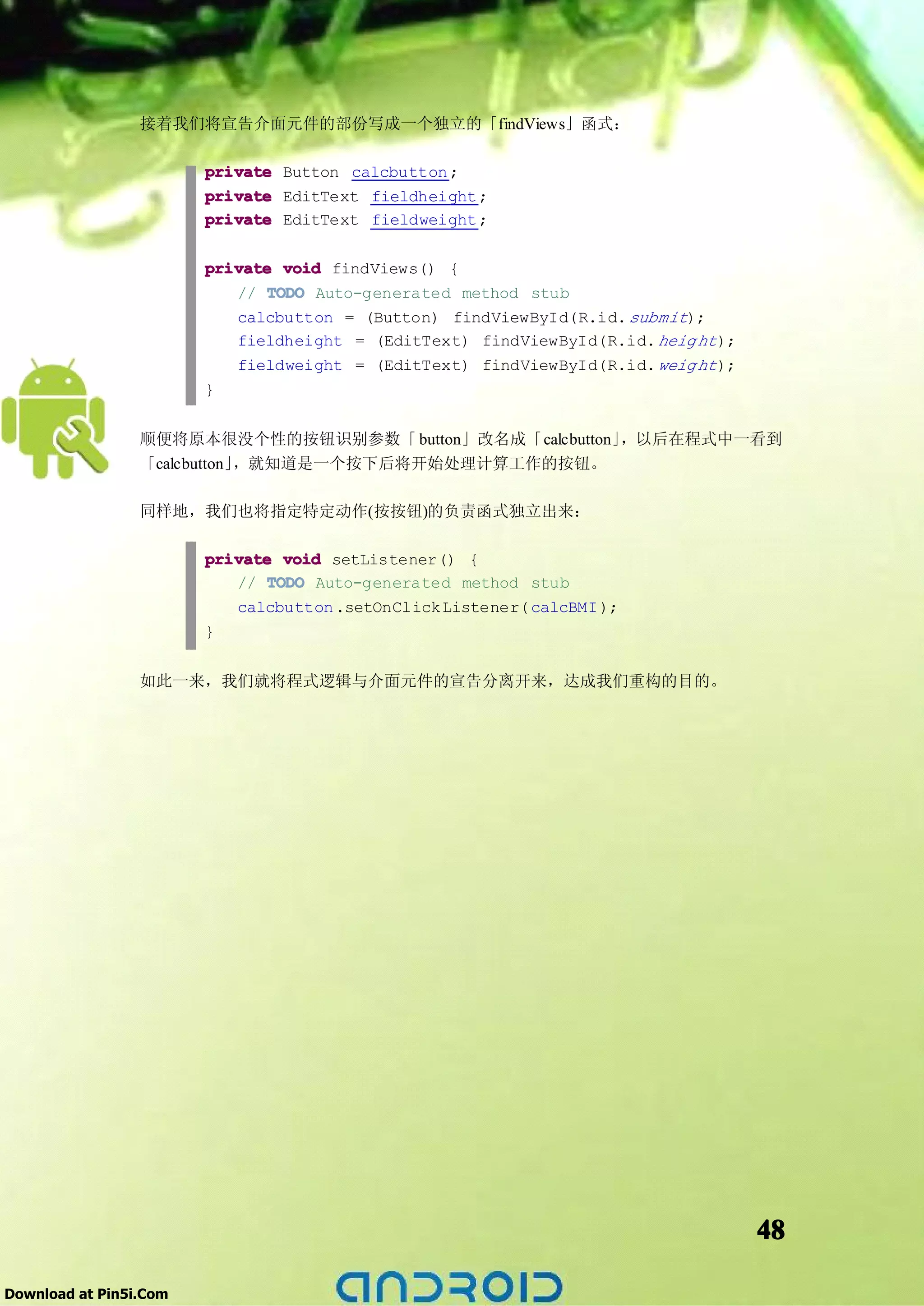 接着我们将宣告介面元件的部份写成一个独立的「findViews」函式：

                        private Button calcbutton ;
                        private EditText fieldheight ;
                        private EditText fieldweight ;

                        private void findViews() {
                           // TODO Auto-generated method stub
                           calcbutton = (Button) findViewById(R.id. submit);
                           fieldheight = (EditText) findViewById(R.id. heig ht );
                           fieldweight = (EditText) findViewById(R.id. weig ht );
                        }


                 顺便将原本很没个性的按钮识别参数「 button」改名成「calcbutton」，以后在程式中一看到
                 「calcbutton」，就知道是一个按下后将开始处理计算工作的按钮。

                 同样地，我们也将指定特定动作(按按钮)的负责函式独立出来：

                        private void setListener() {
                           // TODO Auto-generated method stub
                           calcbutton .setOnClick Listener( calcBMI );
                        }


                 如此一来，我们就将程式逻辑与介面元件的宣告分离开来，达成我们重构的目的。




                                                                                    48

Download at Pin5i.Com
 