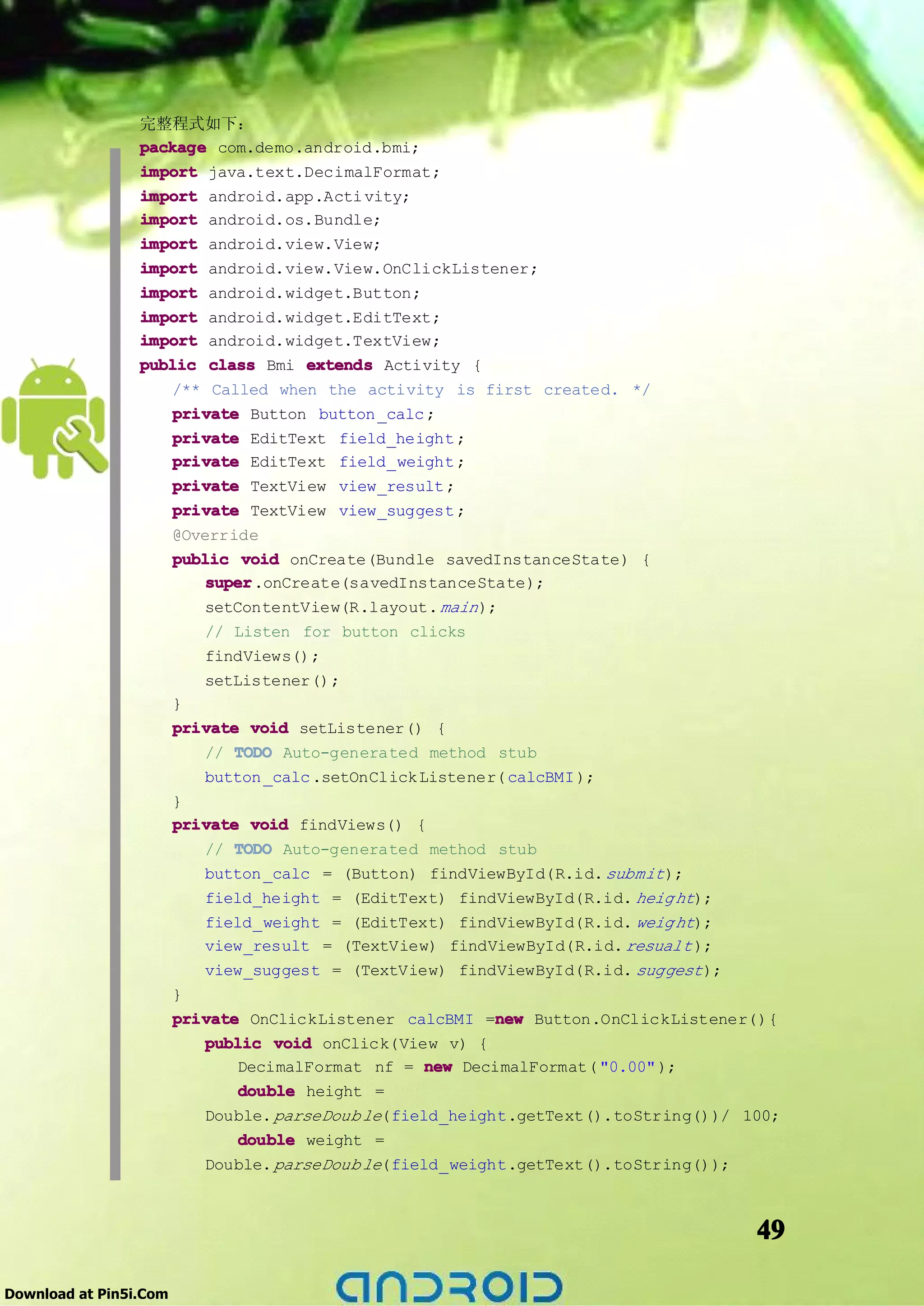 完整程式如下：
                 package com.demo.android.bmi;
                 import java.text.DecimalFormat;
                 import android.app.Acti vity;
                 import android.os.Bundle;
                 import android.view.View;
                 import android.view.View.OnClickListener;
                 import android.widget.Button;
                 import android.widget.EditText;
                 import android.widget.TextView;
                 public class Bmi extends Activity {
                     /** Called when the activity is first created. */
                     private Button button _calc ;
                     private EditText field_height ;
                     private EditText field_weight ;
                     private TextView view_result ;
                     private TextView view_suggest ;
                     @Override
                     public void onCreate(Bundle savedInstanceState) {
                         super
                         super.onCreate(savedInstanceState);
                         setContentView(R.layout. main );
                           // Listen for button clicks
                           findViews();
                           setListener();
                        }
                        private void setListener() {
                           // TODO Auto-generated method stub
                           button _calc .setOnClick Listener( calcBMI );
                        }
                        private void findViews() {
                           // TODO Auto-generated method stub
                           button _calc = (Button) findViewById(R.id. submit );
                           field_height = (EditText) findViewById(R.id. heig ht);
                           field_weight = (EditText) findViewById(R.id. weig ht);
                           view_result = (TextView) findViewById(R.id. resualt );
                           view_suggest = (TextView) findViewById(R.id. suggest );
                        }
                        private OnClickListener calcBMI =new Button.OnClickListener(){
                                                            new
                           public void onClick(View v) {
                               DecimalFormat nf = new DecimalFormat( "0.00" );
                               double height =
                           Double. parseDoub le(field_height.getText().toString())/ 100;
                               double weight =
                           Double. parseDoub le(field_weight.getText().toString());



                                                                                     49

Download at Pin5i.Com
 
