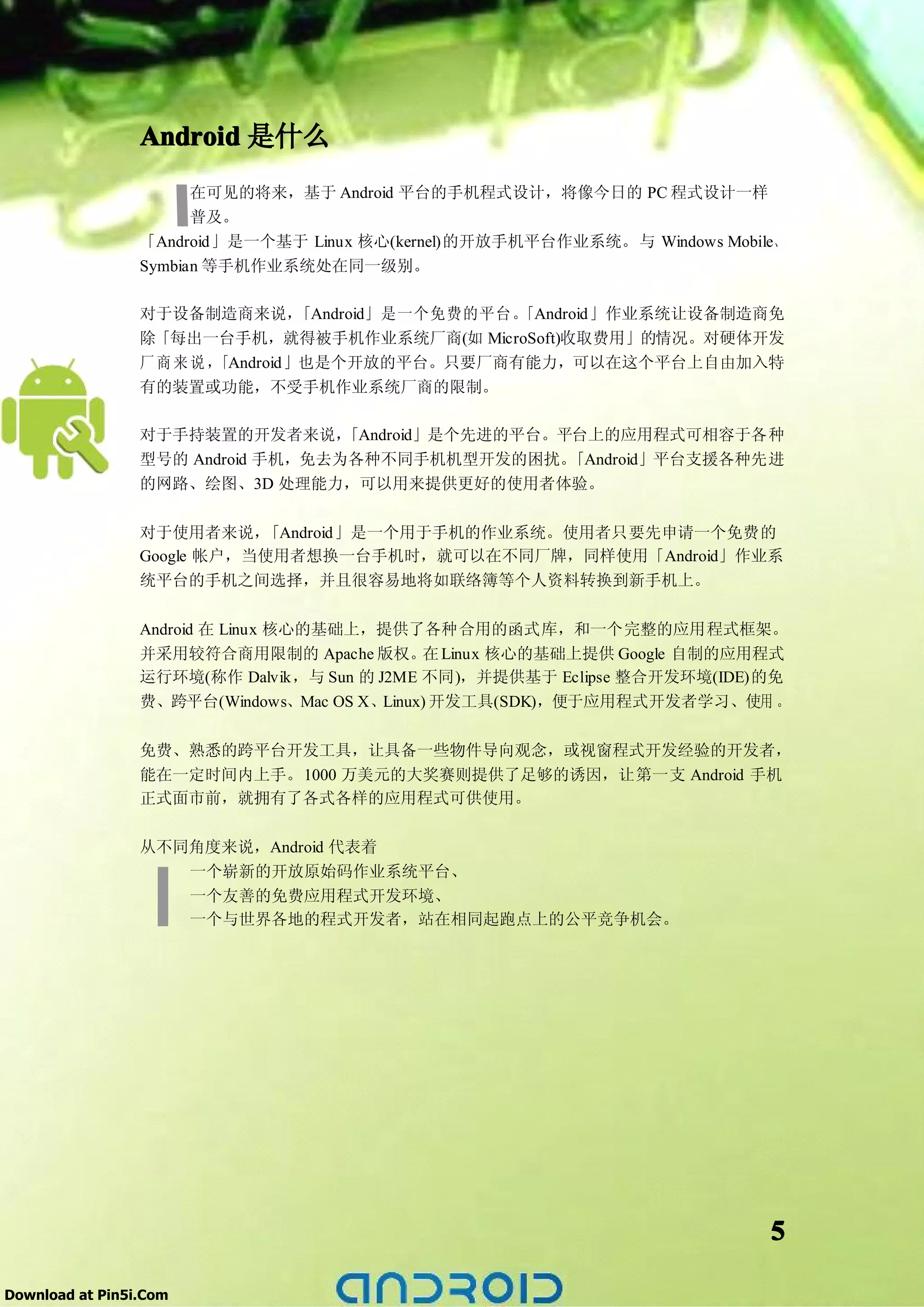 Android 是什么
                       在可见的将来，基于 Android 平台的手机程式设计，将像今日的 PC 程式设计一样
                       普及。
                 「Android」是一个基于 Linux 核心(kernel)的开放手机平台作业系统。与 Windows Mobile、
                 Symbian 等手机作业系统处在同一级别。

                 对于设备制造商来说，    「Android」是一个免费的平台。
                                                「Android」作业系统让设备制造商免
                 除「每出一台手机，就得被手机作业系统厂商(如 MicroSoft)收取费用」的情况。对硬体开发
                 厂商来说，「Android」也是个开放的平台。只要厂商有能力，可以在这个平台上自由加入特
                 有的装置或功能，不受手机作业系统厂商的限制。

                 对于手持装置的开发者来说，     「Android」是个先进的平台。平台上的应用程式可相容于各种
                 型号的 Android 手机，免去为各种不同手机机型开发的困扰。    「Android」平台支援各种先进
                 的网路、绘图、3D 处理能力，可以用来提供更好的使用者体验。


                 对于使用者来说，   「Android」是一个用于手机的作业系统。使用者只要先申请一个免费的
                 Google 帐户，当使用者想换一台手机时，就可以在不同厂牌，同样使用「Android」作业系
                 统平台的手机之间选择，并且很容易地将如联络簿等个人资料转换到新手机上。

                 Android 在 Linux 核心的基础上，提供了各种合用的函式库，和一个完整的应用程式框架。
                 并采用较符合商用限制的 Apache 版权。 Linux 核心的基础上提供 Google 自制的应用程式
                                             在
                 运行环境(称作 Dalvik，与 Sun 的 J2ME 不同)，并提供基于 Eclipse 整合开发环境(IDE)的免
                 费、跨平台(Windows、Mac OS X、Linux) 开发工具(SDK)，便于应用程式开发者学习、使用 。

                 免费、熟悉的跨平台开发工具，让具备一些物件导向观念，或视窗程式开发经验的开发者，
                 能在一定时间内上手。1000 万美元的大奖赛则提供了足够的诱因，让第一支 Android 手机
                 正式面市前，就拥有了各式各样的应用程式可供使用。

                 从不同角度来说，Android 代表着
                    一个崭新的开放原始码作业系统平台、
                    一个友善的免费应用程式开发环境、
                    一个与世界各地的程式开发者，站在相同起跑点上的公平竞争机会。




                                                                           5

Download at Pin5i.Com
 