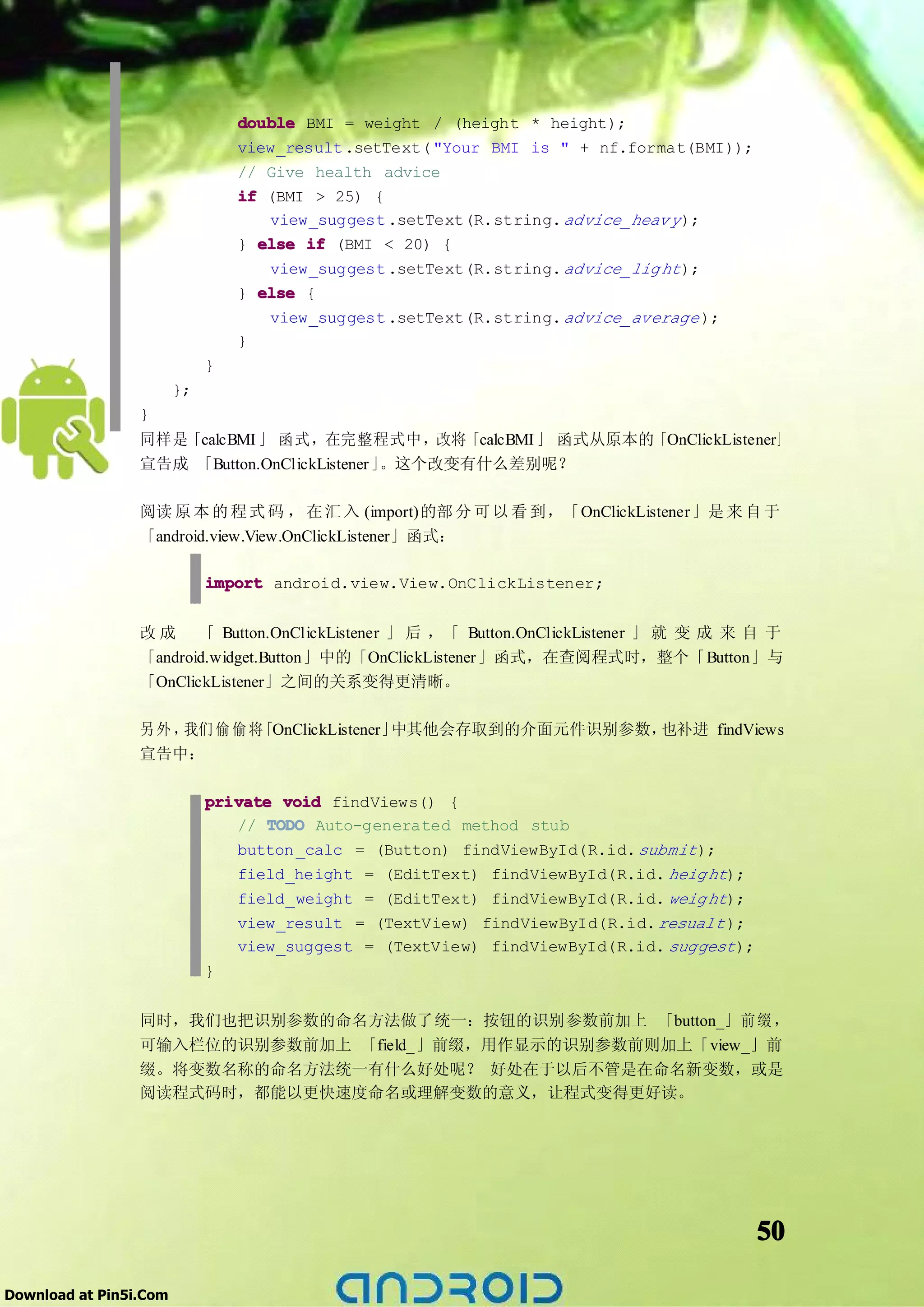 double BMI = weight / (height * height);
                                 view_result .setText( "Your BMI is " + nf.format(BMI));
                                 // Give health advice
                                 if (BMI > 25) {
                                    view_suggest .setText(R.string. advice_heav y );
                                 } else if (BMI < 20) {
                                    view_suggest .setText(R.string. advice_lig ht );
                                 } else {
                                    view_suggest .setText(R.string. advice_average );
                                 }
                             }
                        };
                 }
                 同样是「calcBMI 」 函式，在完整程式中，改将「calcBMI 」 函式从原本的「OnClickListener」
                 宣告成 「Button.OnClickListener」。这个改变有什么差别呢？

                 阅读 原 本 的 程 式 码 ， 在 汇 入 (import)的部 分 可 以 看 到，「OnClickListener」是 来 自 于
                 「android.view.View.OnClickListener」函式：

                             import android.view.View.OnClickListener;


                 改 成 「 Button.OnClickListener 」 后 ，「 Button.OnClickListener 」 就 变 成 来 自 于
                 「android.widget.Button」中的「OnClickListener」函式，在查阅程式时，整个「Button」与
                 「OnClickListener」之间的关系变得更清晰。

                 另外，我们 偷 偷 将「OnClickListener」中其他会存取到的介面元件识别参数，也补进 findViews
                 宣告中：

                             private void findViews() {
                                // TODO Auto-generated method stub
                                button _calc = (Button) findViewById(R.id. submit );
                                field_height = (EditText) findViewById(R.id. heig ht);
                                field_weight = (EditText) findViewById(R.id. weig ht);
                                view_result = (TextView) findViewById(R.id. resualt );
                                view_suggest = (TextView) findViewById(R.id. suggest );
                             }


                 同时，我们也把识别参数的命名方法做了统一：按钮的识别参数前加上 「button_」 前 缀 ，
                 可输入栏位的识别参数前加上 「field_」前缀，用作显示的识别参数前则加上「view_」前
                 缀。将变数名称的命名方法统一有什么好处呢？ 好处在于以后不管是在命名新变数，或是
                 阅读程式码时，都能以更快速度命名或理解变数的意义，让程式变得更好读。




                                                                                           50

Download at Pin5i.Com
 