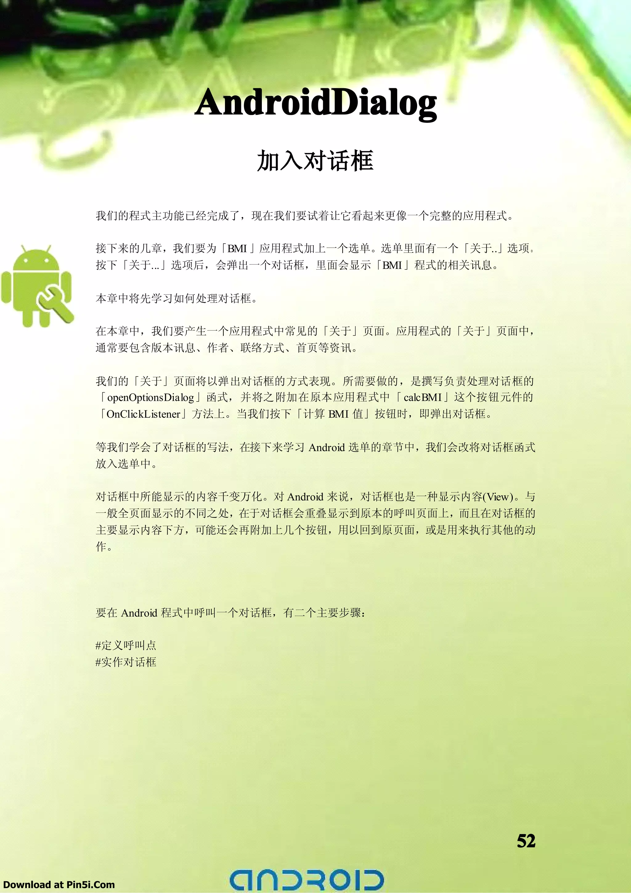 AndroidDialog
                                    加入对话框

                 我们的程式主功能已经完成了，现在我们要试着让它看起来更像一个完整的应用程式。

                 接下来的几章，我们要为「BMI 」应用程式加上一个选单。选单里面有一个「关于..」选项。
                 按下「关于...」选项后，会弹出一个对话框，里面会显示「BMI」程式的相关讯息。

                 本章中将先学习如何处理对话框。

                 在本章中，我们要产生一个应用程式中常见的「关于」页面。应用程式的「关于」页面中，
                 通常要包含版本讯息、作者、联络方式、首页等资讯。

                 我们的「关于」页面将以弹出对话框的方式表现。所需要做的，是撰写负责处理对话框的
                 「openOptionsDialog」函式，并将之附加在原本应用程式中「 calcBMI」这个按钮元件的
                 「OnClickListener」方法上。当我们按下「计算 BMI 值」按钮时，即弹出对话框。

                 等我们学会了对话框的写法，在接下来学习 Android 选单的章节中，我们会改将对话框函式
                 放入选单中。

                 对话框中所能显示的内容千变万化。对 Android 来说，对话框也是一种显示内容(View)。与
                 一般全页面显示的不同之处，在于对话框会重叠显示到原本的呼叫页面上，而且在对话框的
                 主要显示内容下方，可能还会再附加上几个按钮，用以回到原页面，或是用来执行其他的动
                 作。




                 要在 Android 程式中呼叫一个对话框，有二个主要步骤：

                 #定义呼叫点
                 #实作对话框




                                                                  52

Download at Pin5i.Com
 