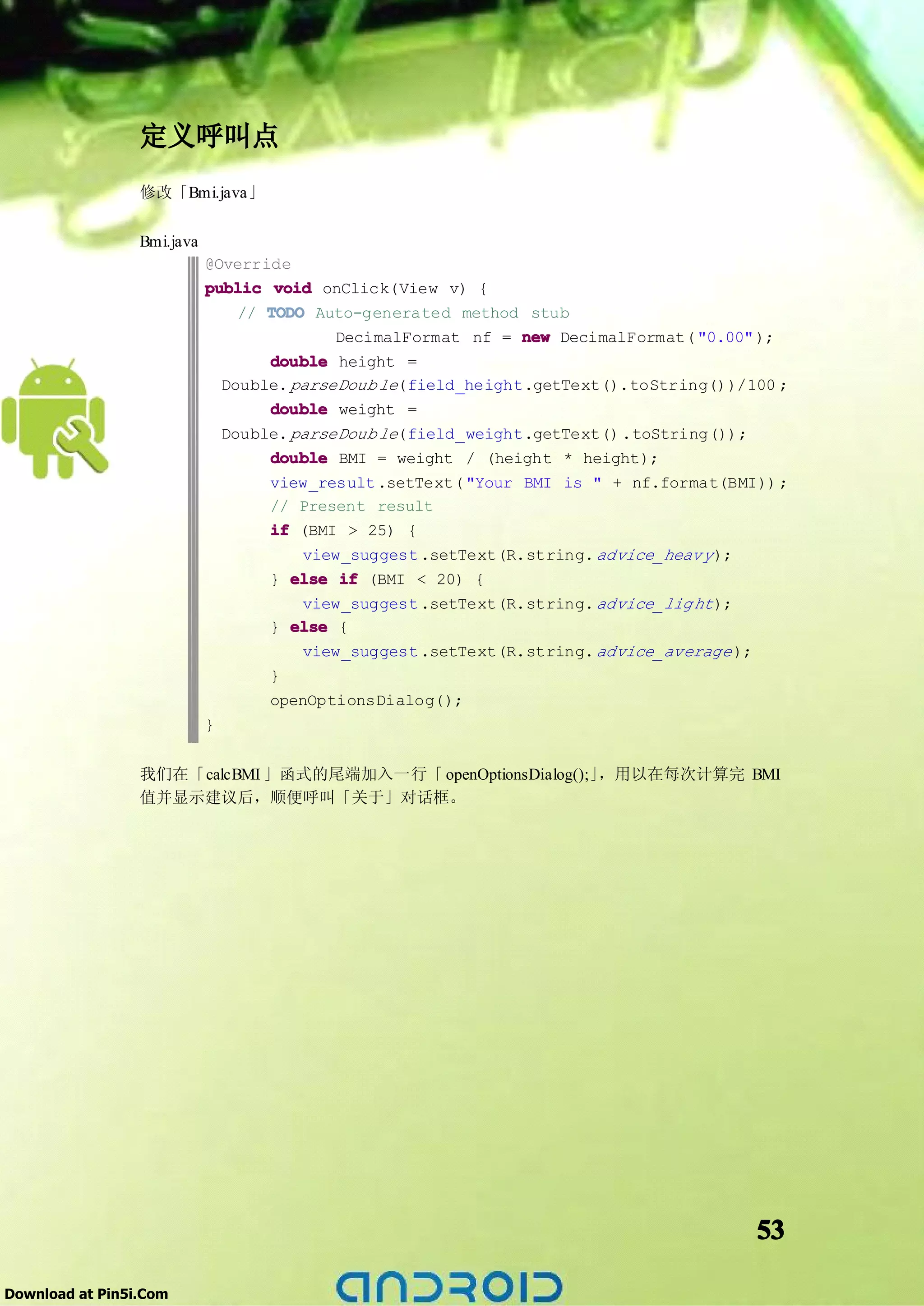 定义呼叫点
                 修改「Bmi.java」

                 Bmi.java
                            @Override
                            public void onClick(View v) {
                                // TODO Auto-generated method stub
                                           DecimalFormat nf = new DecimalFormat( "0.00" );
                                   double height =
                              Double. parseDoub le(field_height.getText().toString())/100 ;
                                   double weight =
                              Double. parseDoub le(field_weight.getText() .toString());
                                   double BMI = weight / (height * height);
                                   view_result .setText( "Your BMI is " + nf.format(BMI)) ;
                                   // Present result
                                   if (BMI > 25) {
                                       view_suggest .setText(R.string. advice_heav y );
                                   } else if (BMI < 20) {
                                      view_suggest .setText(R.string. advice_lig ht );
                                   } else {
                                      view_suggest .setText(R.string. advice_average );
                                   }
                                   openOptionsDialog();
                            }


                 我们在「calcBMI 」函式的尾端加入一行「 openOptionsDialog();」，用以在每次计算完 BMI
                 值并显示建议后，顺便呼叫「关于」对话框。




                                                                                          53

Download at Pin5i.Com
 