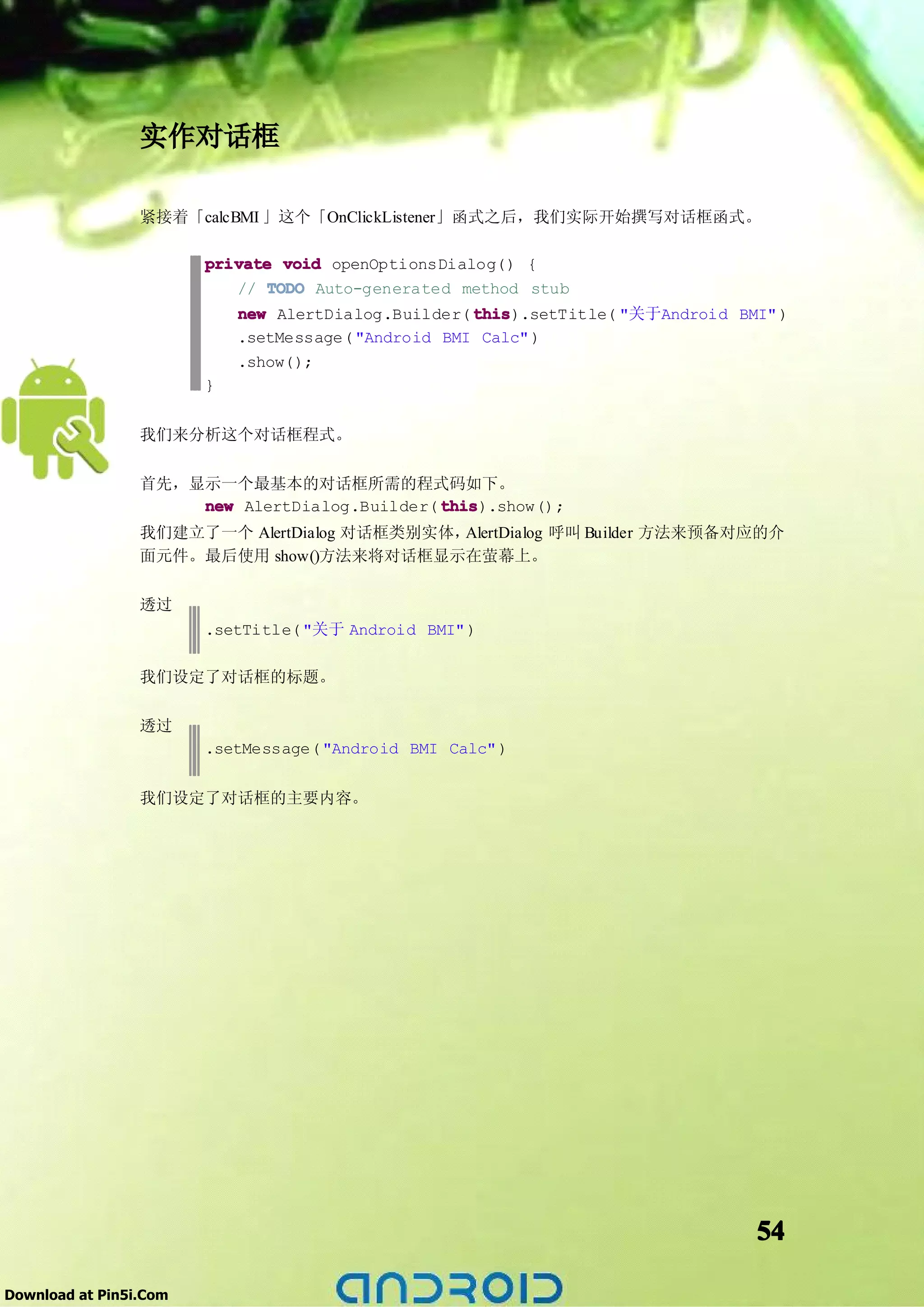 实作对话框

                 紧接着「calcBMI 」这个「OnClickListener」函式之后，我们实际开始撰写对话框函式。

                        private void openOptionsDialog() {
                           // TODO Auto-generated method stub
                            new AlertDialog.Builder( this
                                                     this).setTitle( "关于Android BMI" )
                            .setMessage( "Android BMI Calc" )
                            .show();
                        }


                 我们来分析这个对话框程式。

                 首先，显示一个最基本的对话框所需的程式码如下。
                     new AlertDialog.Builder( this
                                              this).show();
                 我们建立了一个 AlertDialog 对话框类别实体，AlertDialog 呼叫 Builder 方法来预备对应的介
                 面元件。最后使用 show()方法来将对话框显示在萤幕上。

                 透过
                        .setTitle( "关于 Android BMI" )

                 我们设定了对话框的标题。

                 透过
                        .setMessage( "Android BMI Calc" )


                 我们设定了对话框的主要内容。




                                                                                  54

Download at Pin5i.Com
 