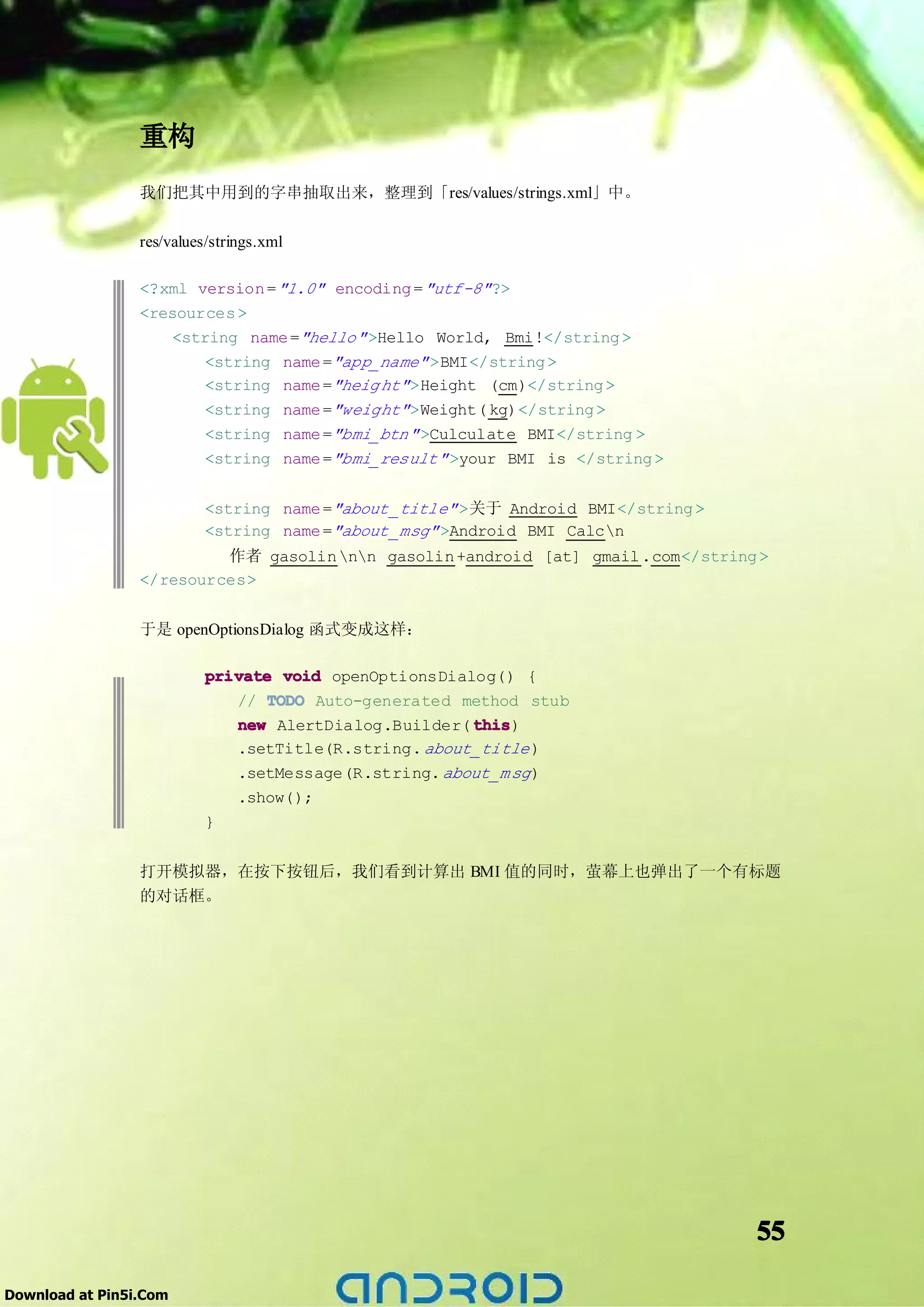 重构
                 我们把其中用到的字串抽取出来，整理到「res/values/strings.xml」中。

                 res/values/strings.xml

                 <?xml version = "1.0" encoding = "utf-8" ?>
                 <resources >
                     <string name ="hello" >Hello World, Bmi!</string >
                         <string name ="app_name" >BMI</string >
                         <string name ="heig ht" >Height (cm)</string >
                         <string name ="weight" >Weight( kg)</string >
                         <string name ="bmi_btn" >Culculate BMI</string >
                         <string name ="bmi_result" >your BMI is </string >


                           <string name ="about _title" >关于 Android BMI</string >
                           <string name ="about _msg" >Android BMI Calcn
                          作者 gasolin nn gasolin +android [at] gmail .com</string >
                 </resources>


                 于是 openOptionsDialog 函式变成这样：

                           private void openOptionsDialog() {
                              // TODO Auto-generated method stub
                              new AlertDialog.Builder( this
                                                       this)
                              .setTitle(R.string. about_title )
                              .setMessage(R.string. about_m sg )
                              .show();
                           }


                 打开模拟器，在按下按钮后，我们看到计算出 BMI 值的同时，萤幕上也弹出了一个有标题
                 的对话框。




                                                                                    55

Download at Pin5i.Com
 
