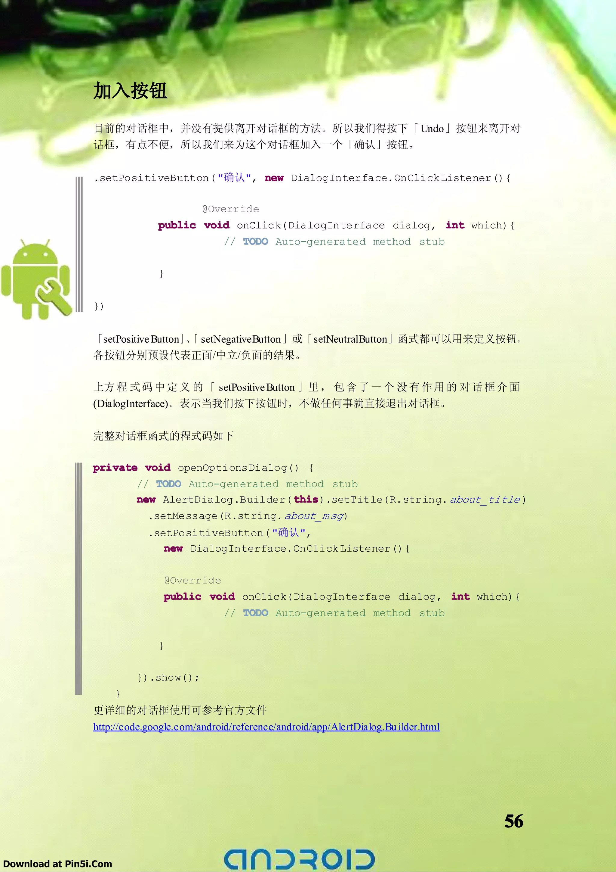 加入按钮
                 目前的对话框中，并没有提供离开对话框的方法。所以我们得按下「 Undo」按钮来离开对
                 话框，有点不便，所以我们来为这个对话框加入一个「确认」按钮。

                 .setPositiveButton( "确认", new DialogInterface.OnClick Listener(){

                                      @Override
                               public void onClick(DialogInterface dialog, int which){
                                          // TODO Auto-generated method stub

                               }

                 })


                 「setPositive Button」、 setNegativeButton」或「setNeutralButton」函式都可以用来定义按钮，
                                     「
                 各按钮分别预设代表正面/中立/负面的结果。

                 上方 程 式 码 中 定 义 的 「 setPositive Button 」里 ， 包 含 了 一 个 没 有 作 用 的 对 话 框 介 面
                 (DialogInterface)。表示当我们按下按钮时，不做任何事就直接退出对话框。

                 完整对话框函式的程式码如下

                 private void openOptionsDialog() {
                        // TODO Auto-generated method stub
                        new AlertDialog.Builder( this
                                                  this).setTitle(R.string. about_title )
                          .setMessage(R.string. about_m sg )
                             .setPositiveButton( "确认",
                                new DialogInterface.OnClick Listener(){

                                @Override
                                public void onClick(DialogInterface dialog, int which){
                                          // TODO Auto-generated method stub

                               }

                            }).show();
                        }
                 更详细的对话框使用可参考官方文件
                 http://code.google.com/android/reference/android/app/AlertDialog.Bu ilder.html




                                                                                                  56

Download at Pin5i.Com
 
