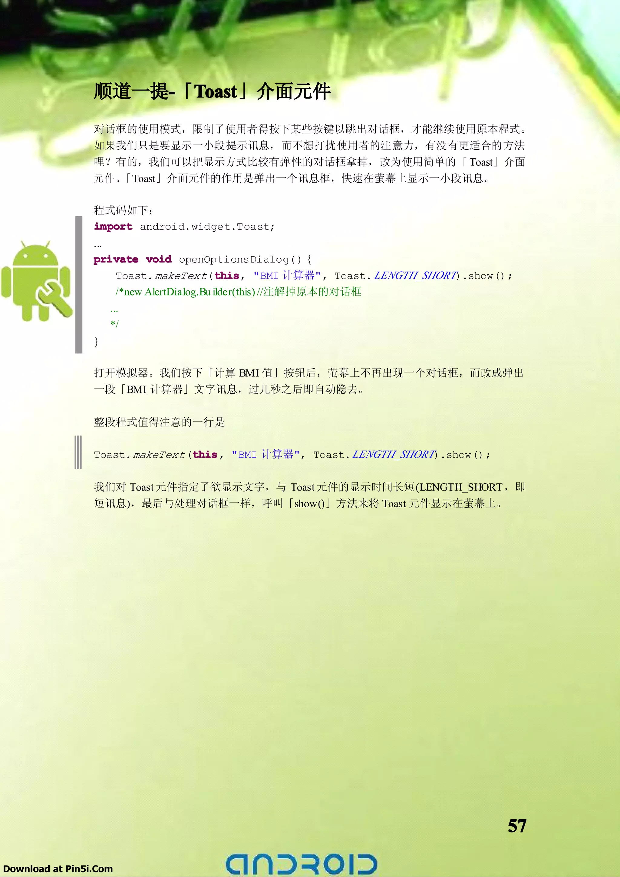 顺道一提-「Toast
                     - Toast
                       Toast」介面元件
                 对话框的使用模式，限制了使用者得按下某些按键以跳出对话框，才能继续使用原本程式。
                 如果我们只是要显示一小段提示讯息，而不想打扰使用者的注意力，有没有更适合的方法
                 哩？有的，我们可以把显示方式比较有弹性的对话框拿掉，改为使用简单的「 Toast」介面
                 元件。「Toast」介面元件的作用是弹出一个讯息框，快速在萤幕上显示一小段讯息。

                 程式码如下：
                 import android.widget.Toast;
                 ...
                 private void openOptionsDialog( ) {
                       Toast. makeText (this "BMI 计算器", Toast. LENGTH_SHORT).show();
                                             this
                                             this,
                       /*new AlertDialog.Bu ilder(this) //注解掉原本的对话框
                     ...
                     */
                 }

                 打开模拟器。我们按下「计算 BMI 值」按钮后，萤幕上不再出现一个对话框，而改成弹出
                 一段「BMI 计算器」文字讯息，过几秒之后即自动隐去。

                 整段程式值得注意的一行是

                 Toast. makeText (this "BMI 计算器", Toast. LENGTH_SHORT).show();
                                  this
                                  this,

                 我们对 Toast 元件指定了欲显示文字，与 Toast 元件的显示时间长短(LENGTH_SHORT ，即
                 短讯息)，最后与处理对话框一样，呼叫「show()」方法来将 Toast 元件显示在萤幕上。




                                                                                   57

Download at Pin5i.Com
 