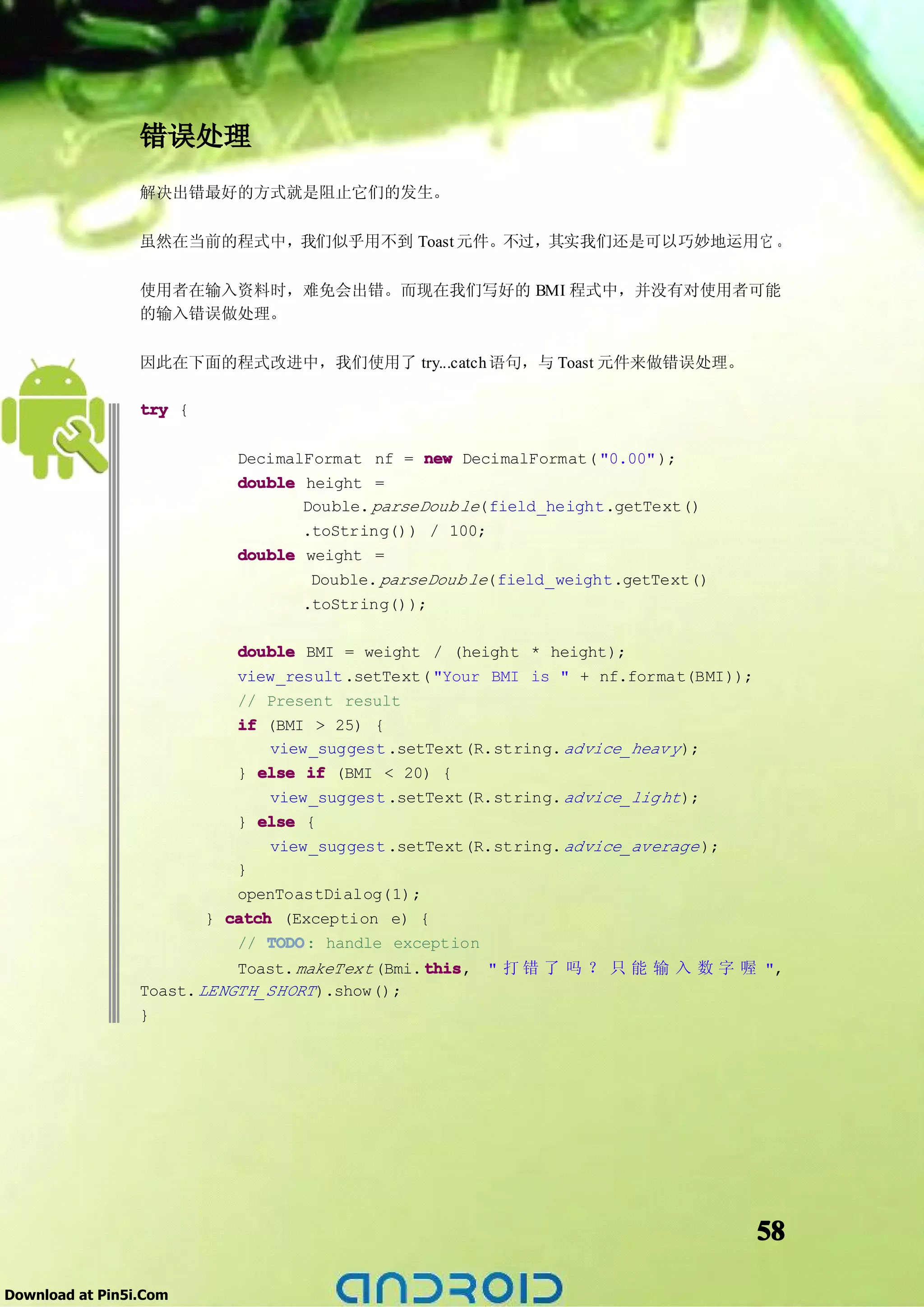 错误处理
                 解决出错最好的方式就是阻止它们的发生。

                 虽然在当前的程式中，我们似乎用不到 Toast 元件。不过，其实我们还是可以巧妙地运用它 。

                 使用者在输入资料时，难免会出错。而现在我们写好的 BMI 程式中，并没有对使用者可能
                 的输入错误做处理。

                 因此在下面的程式改进中，我们使用了 try...catch 语句，与 Toast 元件来做错误处理。

                 try {

                            DecimalFormat nf = new DecimalFormat( "0.00" );
                            double height =
                                   Double. parseDoub le(field_height.getText()
                                   .toString()) / 100;
                            double weight =
                                    Double. parseDoub le(field_weight.getText()
                                   .toString());

                            double BMI = weight / (height * height);
                            view_result .setText( "Your BMI is " + nf.format(BMI));
                            // Present result
                            if (BMI > 25) {
                               view_suggest .setText(R.string. advice_heav y );
                            } else if (BMI < 20) {
                                view_suggest .setText(R.string. advice_lig ht );
                            } else {
                                view_suggest .setText(R.string. advice_average );
                            }
                            openToastDialog(1);
                         } catch (Exception e) {
                            // TODO handle exception
                                TODO:
                                                  this, " 打 错 了 吗 ？ 只 能 输 入 数 字 喔 ",
                            Toast. makeText (Bmi. this
                 Toast. LENGTH_SHORT ).show();
                 }




                                                                                      58

Download at Pin5i.Com
 
