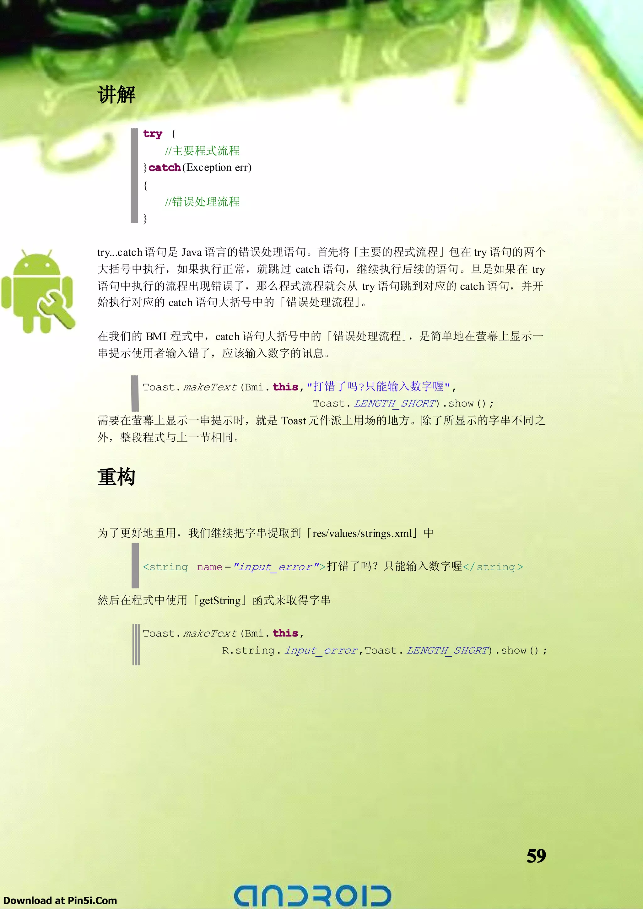 讲解
                        try {
                            //主要程式流程
                        }catch
                         catch(Exception err)
                         catch
                        {
                            //错误处理流程
                        }

                 try...catch 语句是 Java 语言的错误处理语句。首先将「主要的程式流程」包在 try 语句的两个
                 大括号中执行，如果执行正常，就跳过 catch 语句，继续执行后续的语句。旦是如果在 try
                 语句中执行的流程出现错误了，那么程式流程就会从 try 语句跳到对应的 catch 语句，并开
                 始执行对应的 catch 语句大括号中的「错误处理流程」       。

                 在我们的 BMI 程式中，catch 语句大括号中的「错误处理流程」，是简单地在萤幕上显示一
                 串提示使用者输入错了，应该输入数字的讯息。

                        Toast. makeText (Bmi. this
                                              this,"打错了吗?只能输入数字喔",
                                                    Toast. LENGTH_SHORT ).show();
                 需要在萤幕上显示一串提示时，就是 Toast 元件派上用场的地方。除了所显示的字串不同之
                 外，整段程式与上一节相同。


                 重构

                 为了更好地重用，我们继续把字串提取到「res/values/strings.xml」中

                        <string name ="input_error" >打错了吗？只能输入数字喔</string >

                 然后在程式中使用「getString」函式来取得字串

                        Toast. makeText (Bmi. this
                                              this,
                                     R.string. input_error ,Toast. LENGTH_SHORT ).show() ;




                                                                                      59

Download at Pin5i.Com
 