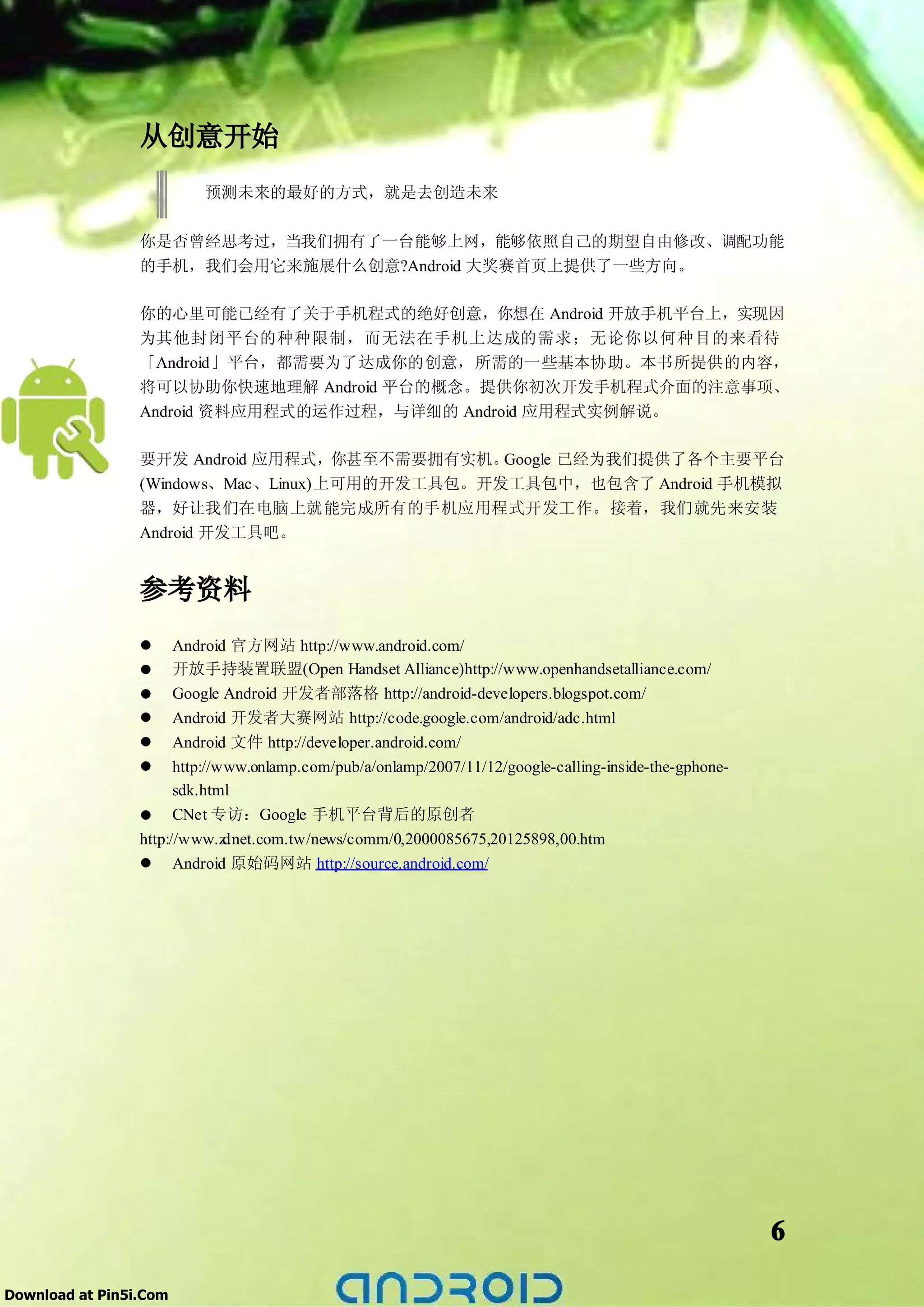 从创意开始
                          预测未来的最好的方式，就是去创造未来

                 你是否曾经思考过，当我们拥有了一台能够上网，能够依照自己的期望自由修改、调配功能
                 的手机，我们会用它来施展什么创意?Android 大奖赛首页上提供了一些方向。

                 你的心里可能已经有了关于手机程式的绝好创意，你想在 Android 开放手机平台上，实现因
                 为其他封闭平台的种种限制，而无法在手机上达成的需求；无论你以何种目的来看待
                 「Android」平台，都需要为了达成你的创意，所需的一些基本协助。本书所提供的内容，
                 将可以协助你快速地理解 Android 平台的概念。提供你初次开发手机程式介面的注意事项、
                 Android 资料应用程式的运作过程，与详细的 Android 应用程式实例解说。

                 要开发 Android 应用程式，你甚至不需要拥有实机。   Google 已经为我们提供了各个主要平台
                 (Windows、Mac、Linux)上可用的开发工具包。开发工具包中，也包含了 Android 手机模拟
                 器，好让我们在电脑上就能完成所有的手机应用程式开发工作。接着，我们就先来安装
                 Android 开发工具吧。


                 参考资料
                 �     Android 官方网站 http://www.android.com/
                 �     开放手持装置联盟(Open Handset Alliance)http://www.openhandsetalliance.com/
                 �     Google Android 开发者部落格 http://android-developers.blogspot.com/
                 �     Android 开发者大赛网站 http://code.google.com/android/adc.html
                 �     Android 文件 http://developer.android.com/
                 �     http://www.onlamp.com/pub/a/onlamp/2007/11/12/google-calling-inside-the-gphone-
                       sdk.html
                 � CNet 专访：Google 手机平台背后的原创者
                 http://www.z  dnet.com.tw/news/comm/0,2000085675,20125898,00.htm
                 � Android 原始码网站 http://source.android.com/




                                                                                                         6

Download at Pin5i.Com
 