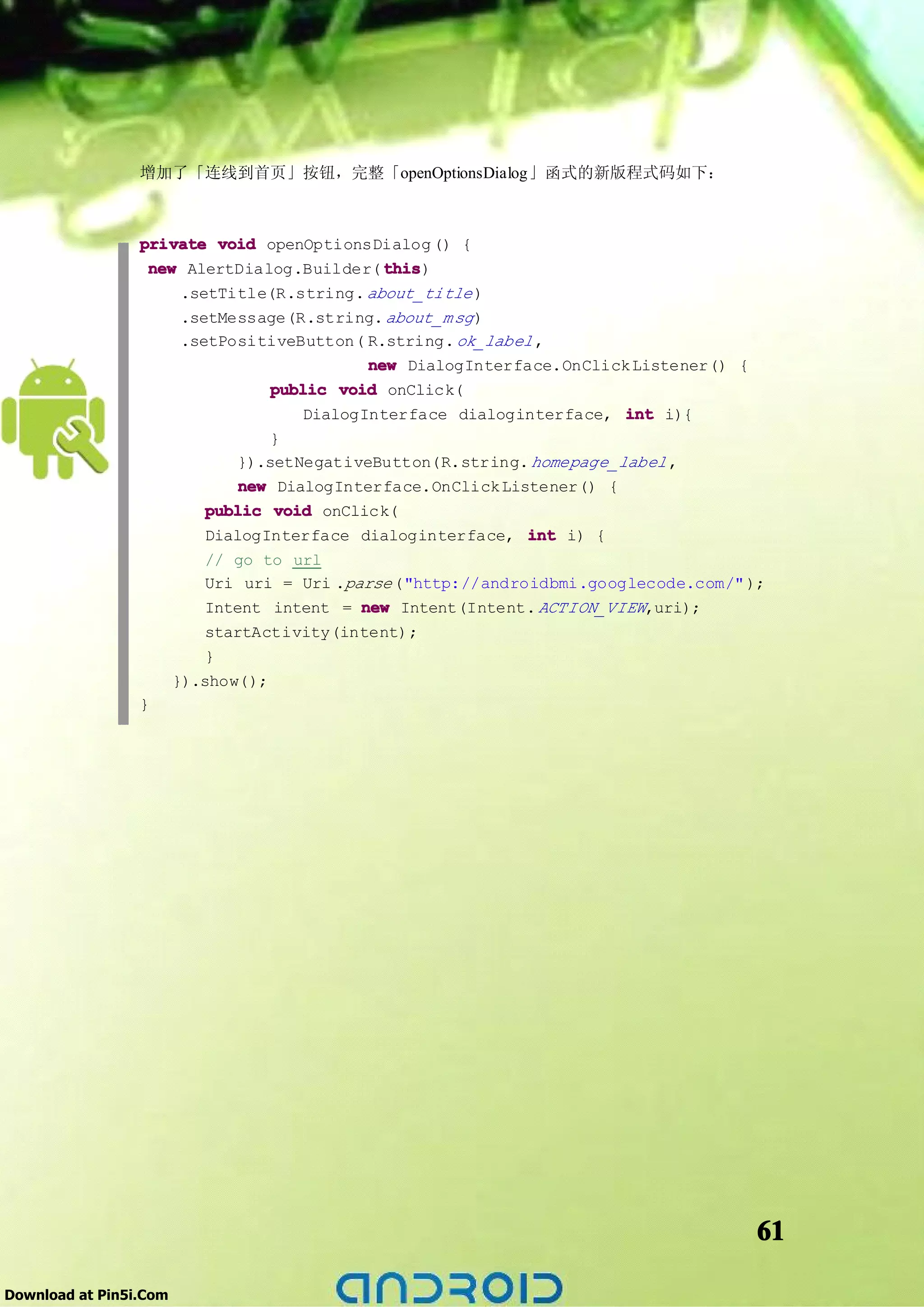 增加了「连线到首页」按钮，完整「openOptionsDialog」函式的新版程式码如下：



                 private void openOptionsDialog () {
                  new AlertDialog.Builder( this
                                           this)
                        .setTitle(R.string. about_title )
                        .setMessage(R.string. about_m sg )
                        .setPositiveButton( R.string. ok_label ,
                                              new DialogInterface.OnClick Listener() {
                                   public void onClick(
                                       DialogInterface dialoginterface, int i){
                                   }
                               }).setNegativeButton(R.string. homepage_label ,
                               new DialogInterface.OnClick Listener() {
                           public void onClick(
                           DialogInterface dialoginterface, int i) {
                           // go to url
                           Uri uri = Uri .parse ("http://androidbmi.googlecode.com/" );
                           Intent intent = new Intent(Intent. ACTION_VIEW,uri);
                            startActivity(intent);
                            }
                        }).show();
                 }




                                                                                         61

Download at Pin5i.Com
 