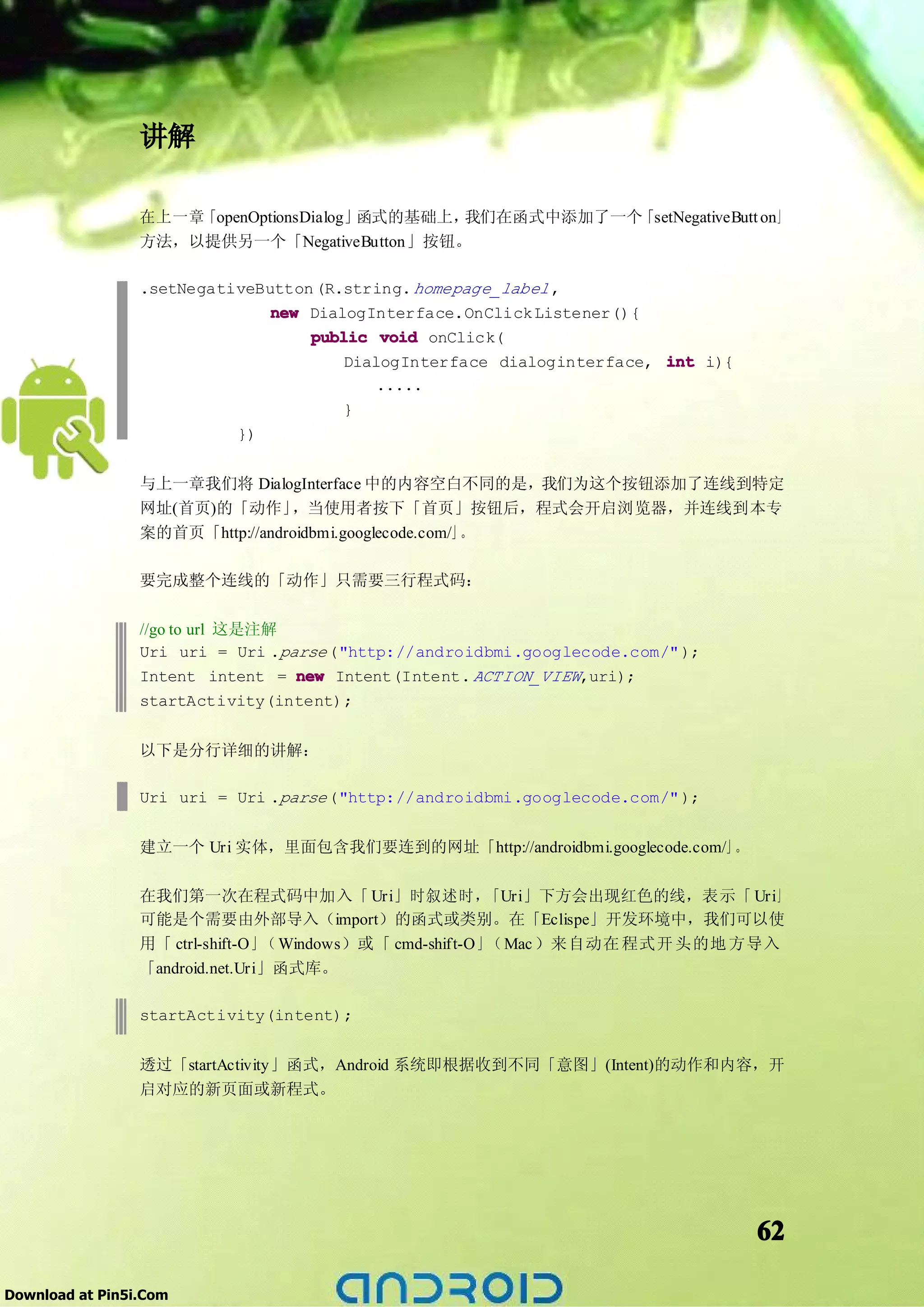 讲解

                 在上一章「openOptionsDialog」函式的基础上，我们在函式中添加了一个「setNegativeButt on」
                 方法，以提供另一个「NegativeButton」按钮。

                 .setNegativeButton (R.string. homepage_label ,
                               new DialogInterface.OnClick Listener(){
                                   public void onClick(
                                       DialogInterface dialoginterface, int i){
                                           .....
                                       }
                           })


                 与上一章我们将 DialogInterface 中的内容空白不同的是，我们为这个按钮添加了连线到特定
                 网址(首页)的「动作」     ，当使用者按下「首页」按钮后，程式会开启浏览器，并连线到本专
                 案的首页「http://androidbmi.googlecode.com/」。

                 要完成整个连线的「动作」只需要三行程式码：

                 //go to url 这是注解
                 Uri uri = Uri .parse ("http://androidbmi.googlecode.com/" );
                 Intent intent = new Intent(Intent. ACTION_VIEW,uri);
                 startActivity(intent);


                 以下是分行详细的讲解：

                 Uri uri = Uri .parse ("http://androidbmi.googlecode.com/" );


                 建立一个 Uri 实体，里面包含我们要连到的网址「http://androidbmi.googlecode.com/」。

                 在我们第一次在程式码中加入「 Uri」时叙述时，                 「Uri」下方会出现红色的线，表示「 Uri」
                 可能是个需要由外部导入（import）的函式或类别。在「Eclispe」开发环境中，我们可以使
                 用「 ctrl-shift-O」（ Windows）或「 cmd-shift-O」（ Mac ）来自动在 程式开 头的地 方导入
                 「android.net.Uri」函式库。

                 startActivity(intent);


                 透过「startActivity」函式，Android 系统即根据收到不同「意图」(Intent)的动作和内容，开
                 启对应的新页面或新程式。




                                                                                  62

Download at Pin5i.Com
 