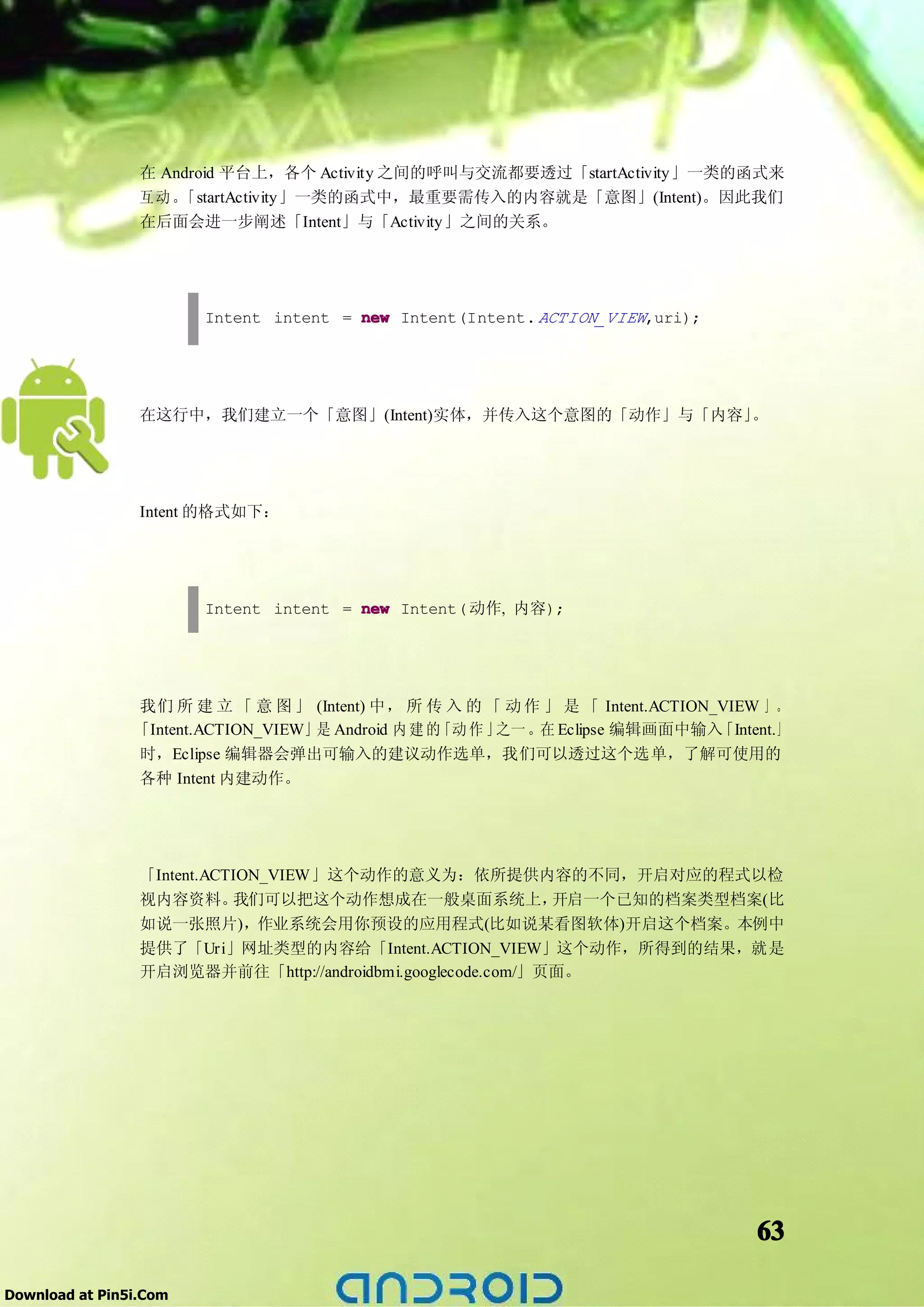 在 Android 平台上，各个 Activity 之间的呼叫与交流都要透过「startActivity」一类的函式来
                 互动。 「startActivity」一类的函式中，最重要需传入的内容就是「意图」(Intent)。因此我们
                 在后面会进一步阐述「Intent」与「Activity」之间的关系。




                        Intent intent = new Intent(Intent. ACTION_VIEW,uri);




                 在这行中，我们建立一个「意图」(Intent)实体，并传入这个意图的「动作」与「内容」。




                 Intent 的格式如下：




                        Intent intent = new Intent( 动作, 内容);




                我们 所 建 立 「 意 图 」 (Intent) 中， 所 传 入 的 「 动 作 」 是 「 Intent.ACTION_VIEW 」 。
                「Intent.ACTION_VIEW」是 Android 内 建 的「动 作 」之一 。在 Eclipse 编辑画面中输入 「Intent.」
                时，Eclipse 编辑器会弹出可输入的建议动作选单，我们可以透过这个选单，了解可使用的
                各种 Intent 内建动作。




                 「Intent.ACTION_VIEW」这个动作的意义为：依所提供内容的不同，开启对应的程式以检
                 视内容资料。     我们可以把这个动作想成在一般桌面系统上，             开启一个已知的档案类型档案(比
                 如说一张照片)，作业系统会用你预设的应用程式(比如说某看图软体)开启这个档案。本例中
                 提供了「Uri」网址类型的内容给「Intent.ACTION_VIEW」这个动作，所得到的结果，就是
                 开启浏览器并前往「http://androidbmi.googlecode.com/」页面。




                                                                                    63

Download at Pin5i.Com
 