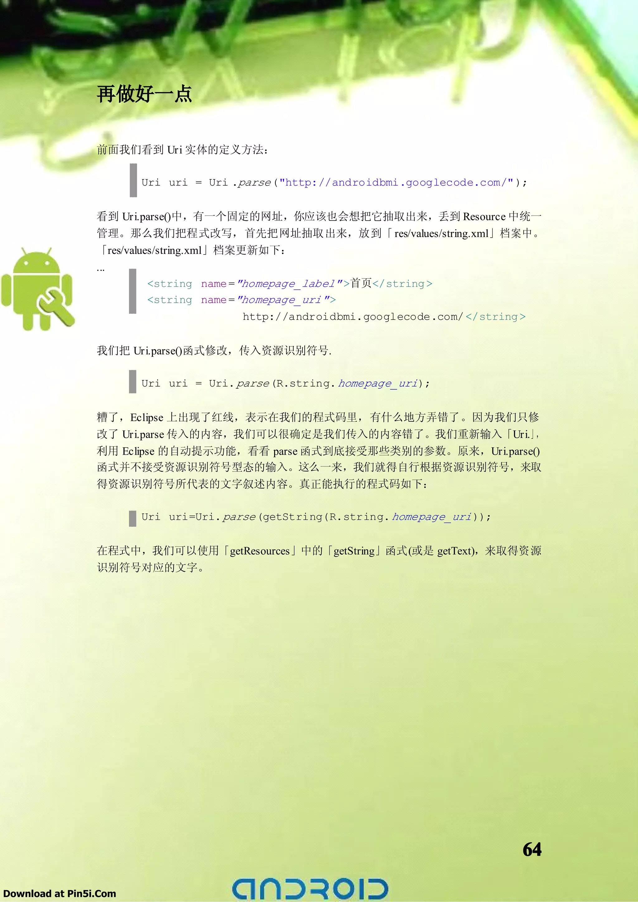 再做好一点

                 前面我们看到 Uri 实体的定义方法：

                        Uri uri = Uri .parse ("http://androidbmi.googlecode.com/" );


                 看到 Uri.parse()中，有一个固定的网址，你应该也会想把它抽取出来，丢到 Resource 中统一
                 管理。那么我们把程式改写，首先把网址抽取出来，放到「 res/values/string.xml」档案中。
                 「res/values/string.xml」档案更新如下：
                 ...
                           <string name ="homepage_label" >首页</string >
                           <string name ="homepage_uri" >
                                           http://androidbmi.googlecode.com/ </string >


                 我们把 Uri.parse()函式修改，传入资源识别符号.

                        Uri uri = Uri. parse (R.string. homepage_uri );


                 糟了，Eclipse 上出现了红线，表示在我们的程式码里，有什么地方弄错了。因为我们只修
                 改了 Uri.parse 传入的内容，我们可以很确定是我们传入的内容错了。我们重新输入「Uri.」，
                 利用 Eclipse 的自动提示功能，看看 parse 函式到底接受那些类别的参数。原来，Uri.parse()
                 函式并不接受资源识别符号型态的输入。这么一来，我们就得自行根据资源识别符号，来取
                 得资源识别符号所代表的文字叙述内容。真正能执行的程式码如下：

                        Uri uri=Uri. parse (getString(R.string. homepage_uri ));


                 在程式中，我们可以使用「getResources」中的「getString」函式(或是 getText)，来取得资源
                 识别符号对应的文字。




                                                                                   64

Download at Pin5i.Com
 