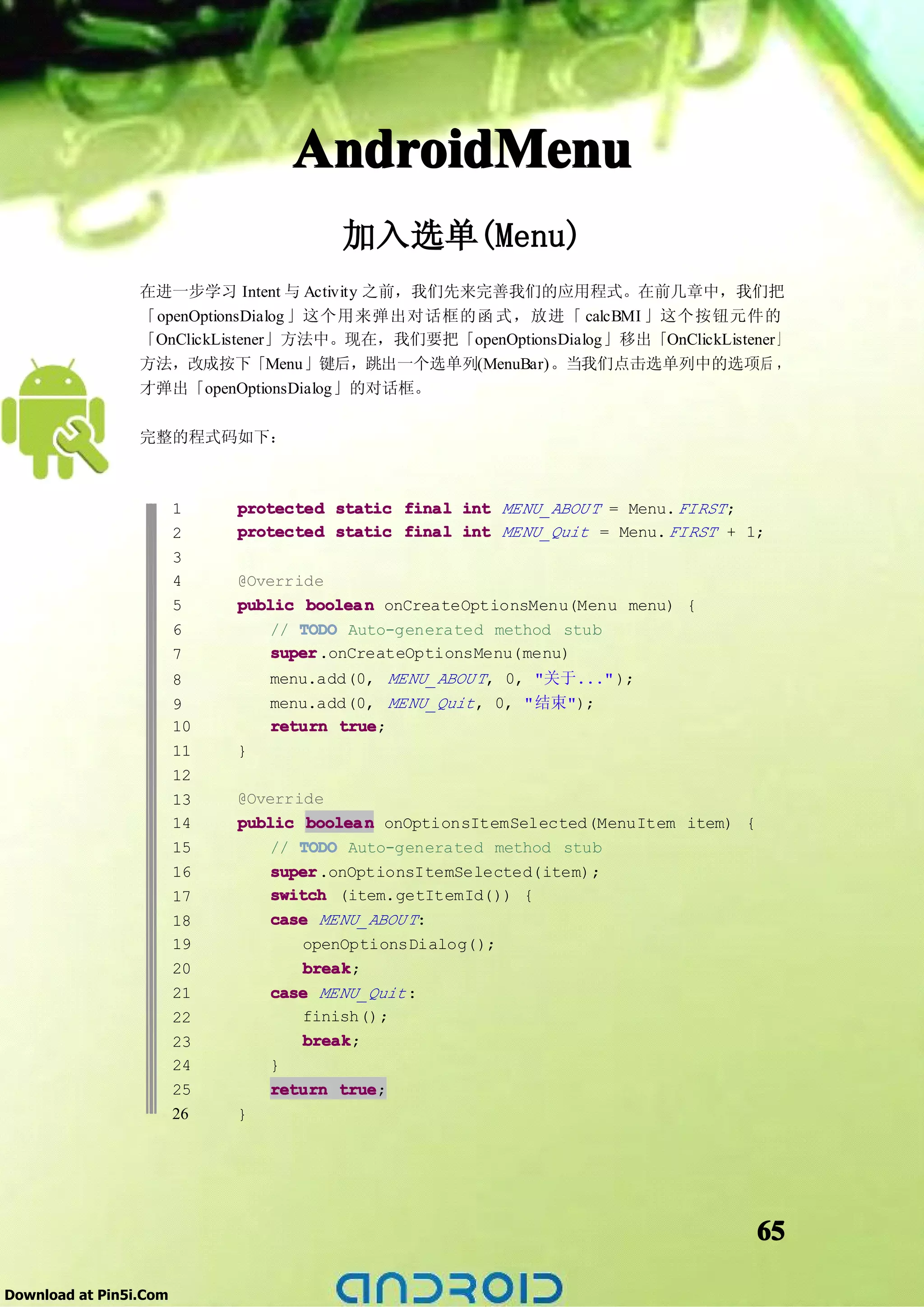 AndroidMenu
                                        加入选单(Menu)
                 在进一步学习 Intent 与 Activity 之前，我们先来完善我们的应用程式。在前几章中，我们把
                 「openOptionsDialog 」这个用来弹出对话框的函 式，放进「 calcBMI 」这个按钮元件的
                 「OnClickListener」方法中。现在，我们要把「openOptionsDialog」移出「OnClickListener」
                 方法，改成按下「Menu」键后，跳出一个选单列(MenuBar)。当我们点击选单列中的选项后 ，
                 才弹出「openOptionsDialog」的对话框。

                 完整的程式码如下：



                        1    protected static final int MENU_ABOU T = Menu. FIRST ;
                        2    protected static final int MENU_Quit = Menu. FIRST + 1;
                        3
                        4    @Override
                        5    public boolea n onCreateOptionsMenu(Menu menu) {
                        6        // TODO Auto-generated method stub
                        7        super
                                 super.onCreateOptionsMenu(menu)
                        8        menu.add(0, MENU_ABOU T, 0, "关于..." );
                        9        menu.add(0, MENU_Quit , 0, "结束");
                        10       return true
                                        true;
                        11   }
                        12
                        13   @Override
                        14   public boolea n onOptionsItemSelected(MenuItem item) {
                        15       // TODO Auto-generated method stub
                        16       super.onOptionsItemSelected(item);
                                 super
                        17       switch (item.getItemId()) {
                        18       case MENU_ABOU T:
                        19           openOptionsDialog();
                        20           break
                                     break;
                        21       case MENU_Quit :
                        22           finish();
                        23           break
                                     break;
                        24       }
                        25       return true
                                         true;
                        26   }




                                                                                      65

Download at Pin5i.Com
 