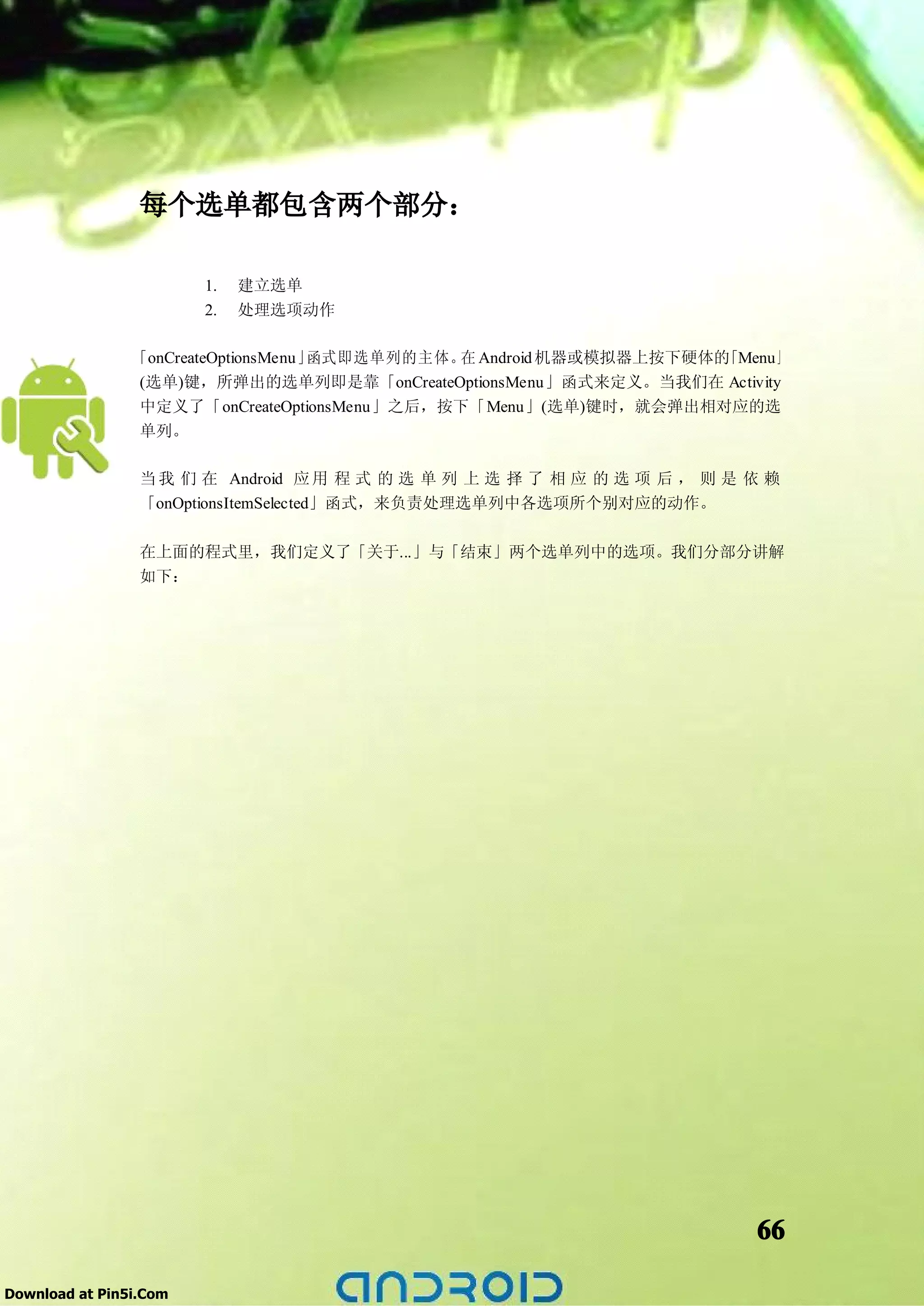 每个选单都包含两个部分：

                        1.   建立选单
                        2.   处理选项动作

                「onCreateOptionsMenu」函式即选单列的主体。 Android 机器或模拟器上按下硬体的
                                               在                    「Menu」
                 (选单)键，所弹出的选单列即是靠「onCreateOptionsMenu」函式来定义。当我们在 Activity
                 中定义了「onCreateOptionsMenu」之后，按下「Menu」(选单)键时，就会弹出相对应的选
                 单列。

                 当 我 们 在 Android 应 用 程 式 的 选 单 列 上 选 择 了 相 应 的 选 项 后 ， 则 是 依 赖
                 「onOptionsItemSelected」函式，来负责处理选单列中各选项所个别对应的动作。


                 在上面的程式里，我们定义了「关于...」与「结束」两个选单列中的选项。我们分部分讲解
                 如下：




                                                                           66

Download at Pin5i.Com
 