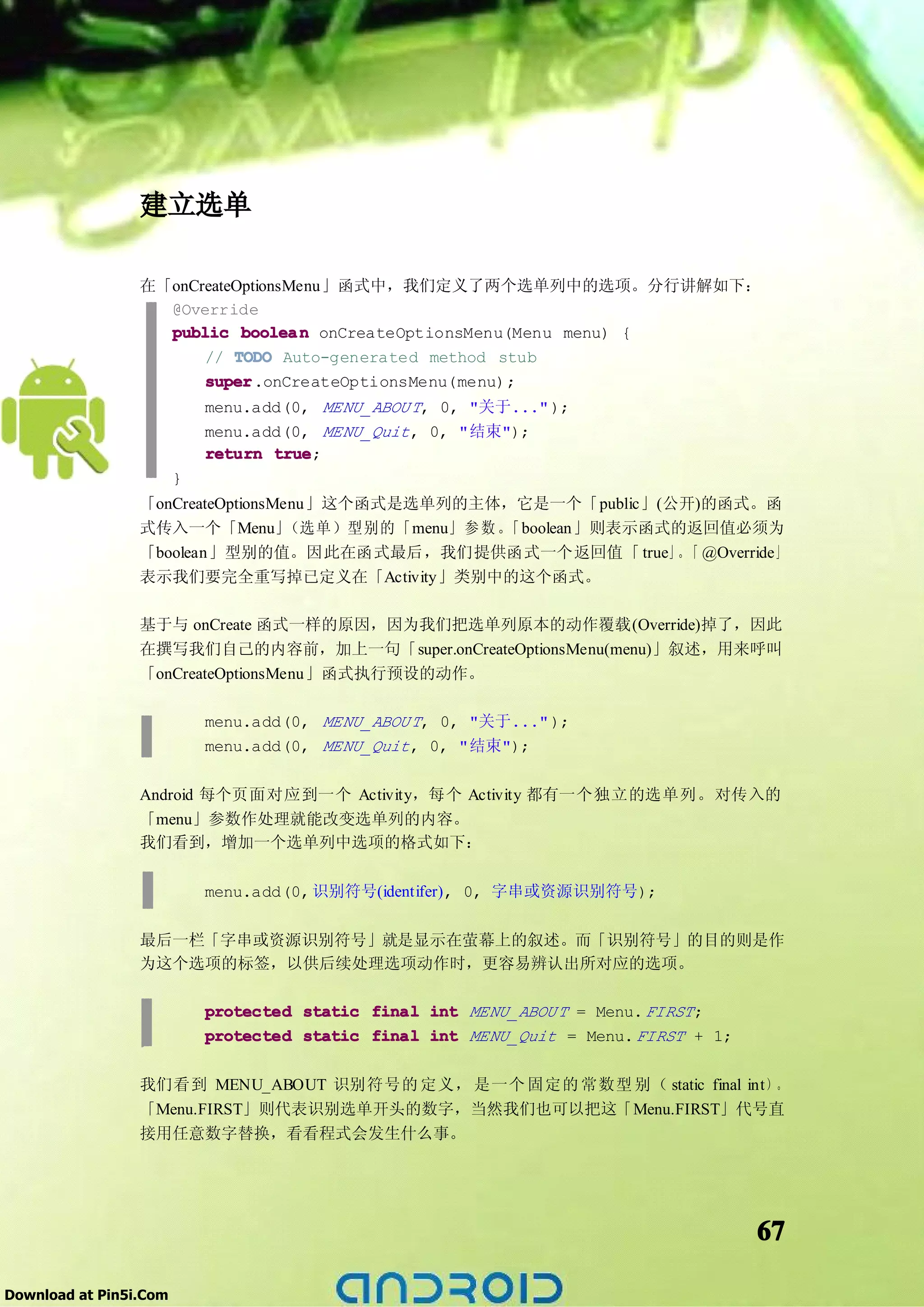 建立选单

                 在「onCreateOptionsMenu」函式中，我们定义了两个选单列中的选项。分行讲解如下：
                   @Override
                   public boolea n onCreateOptionsMenu(Menu menu) {
                       // TODO Auto-generated method stub
                       super
                       super.onCreateOptionsMenu(menu);
                            menu.add(0, MENU_ABOU T, 0, "关于..." );
                            menu.add(0, MENU_Quit , 0, "结束");
                            return true
                                   true;
                        }
                 「onCreateOptionsMenu」这个函式是选单列的主体，它是一个「public」(公开)的函式。函
                 式传入一个「Menu」       （选单）型别的「menu」 参 数 。「boolean」则表示函式的返回值必须为
                 「boolean」型别的值。因此在函式最后，我们提供函式一个返回值「 true」。「 @Override」
                 表示我们要完全重写掉已定义在「Activity」类别中的这个函式。

                 基于与 onCreate 函式一样的原因，因为我们把选单列原本的动作覆载(Override)掉了，因此
                 在撰写我们自己的内容前，加上一句「super.onCreateOptionsMenu(menu)」叙述，用来呼叫
                 「onCreateOptionsMenu」函式执行预设的动作。

                            menu.add(0, MENU_ABOU T, 0, "关于..." );
                            menu.add(0, MENU_Quit , 0, "结束");

                 Android 每个页面对应到一个 Activity，每个 Activity 都有一个独立的选单列。对传入的
                 「menu」参数作处理就能改变选单列的内容。
                 我们看到，增加一个选单列中选项的格式如下：

                            menu.add(0, 识别符号(identifer), 0, 字串或资源识别符号);

                 最后一栏「字串或资源识别符号」就是显示在萤幕上的叙述。而「识别符号」的目的则是作
                 为这个选项的标签，以供后续处理选项动作时，更容易辨认出所对应的选项。

                            protected static final int MENU_ABOU T = Menu. FIRST ;
                            protected static final int MENU_Quit = Menu. FIRST + 1;

                 我们看到 MENU_ABOUT 识别符号的 定义， 是一个 固定的 常数型 别（ static final int） 。
                 「Menu.FIRST」则代表识别选单开头的数字，当然我们也可以把这「Menu.FIRST」代号直
                 接用任意数字替换，看看程式会发生什么事。




                                                                                      67

Download at Pin5i.Com
 