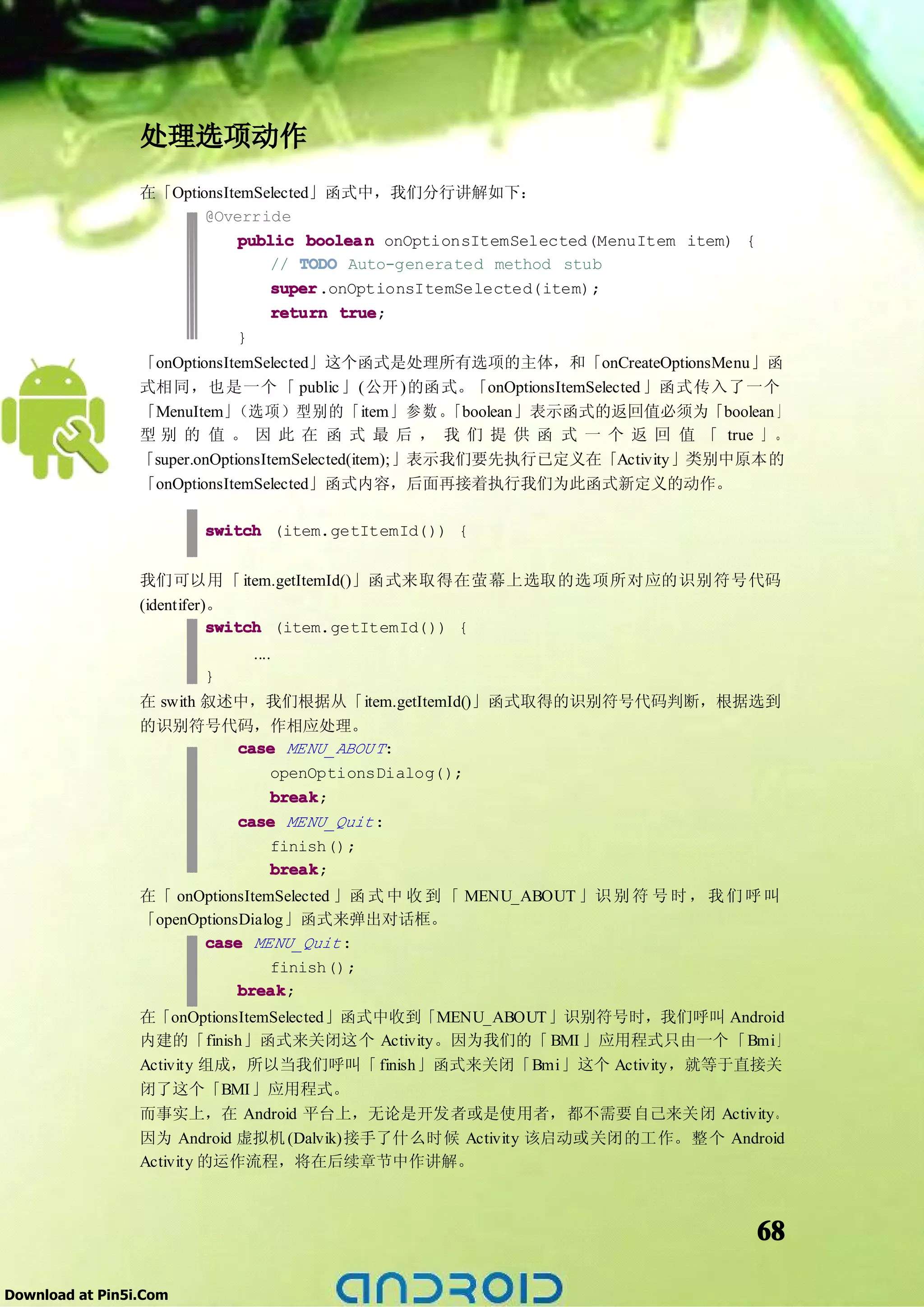 处理选项动作
                 在「OptionsItemSelected」函式中，我们分行讲解如下：
                        @Override
                            public boolea n onOptionsItemSelected(MenuItem item) {
                                // TODO Auto-generated method stub
                                super
                                super.onOptionsItemSelected(item);
                                return true
                                        true;
                            }
                 「onOptionsItemSelected」这个函式是处理所有选项的主体，和「onCreateOptionsMenu」函
                 式相同，也是一个 「 public 」(公开 )的函式。「onOptionsItemSelected 」函式传入了一个
                 「MenuItem」  （选项）型别的「item」 参 数 。        「boolean」表示函式的返回值必须为「boolean 」
                 型 别 的 值 。 因 此 在 函 式 最 后 ， 我 们 提 供 函 式 一 个 返 回 值 「 true 」 。
                 「super.onOptionsItemSelected(item);」表示我们要先执行已定义在「Activity」类别中原本的
                 「onOptionsItemSelected」函式内容，后面再接着执行我们为此函式新定义的动作。

                        switch (item.getItemId()) {


                 我们可以用「 item.getItemId()」函式来取得在萤幕上选取的选项所对应的识别符号代码
                 (identifer)。
                            switch (item.getItemId()) {
                             ....
                        }
                 在 swith 叙述中，我们根据从「item.getItemId()」函式取得的识别符号代码判断，根据选到
                 的识别符号代码，作相应处理。
                           case MENU_ABOU T:
                              openOptionsDialog();
                              break
                               break;
                           case MENU_Quit :
                              finish();
                               break;
                              break
                 在「 onOptionsItemSelected 」函 式 中 收 到 「 MENU_ABOUT 」识 别 符 号 时 ， 我 们 呼 叫
                 「openOptionsDialog」函式来弹出对话框。
                        case MENU_Quit :
                                 finish();
                             break
                             break;
                 在「onOptionsItemSelected」函式中收到「MENU_ABOUT 」识别符号时，我们呼叫 Android
                 内建的「finish」函式来关闭这个 Activity。因为我们的「 BMI 」应用程式只由一个「Bmi」
                 Activity 组成，所以当我们呼叫「 finish」函式来关闭「Bmi」这个 Activity，就等于直接关
                 闭了这个「BMI」应用程式。
                 而事实上，在 Android 平台上，无论是开发者或是使用者，都不需要自己来关闭 Activity。
                 因为 Android 虚拟机 (Dalvik)接手了什么时候 Activity 该启动或关闭的工作。整个 Android
                 Activity 的运作流程，将在后续章节中作讲解。



                                                                                     68

Download at Pin5i.Com
 