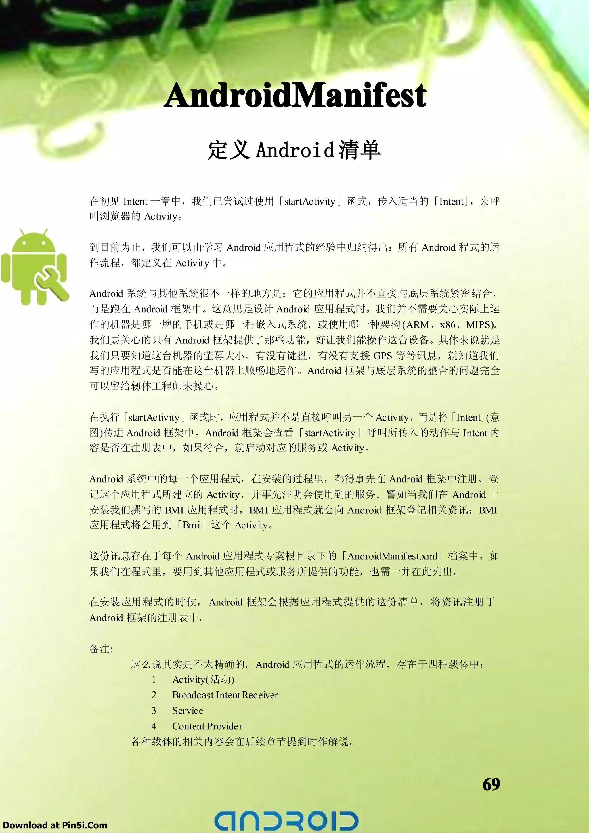 AndroidManifest
                                   定义 Android 清单

                 在初见 Intent 一章中，我们已尝试过使用「startActivity」函式，传入适当的「Intent」 来 呼
                                                                       ，
                 叫浏览器的 Activity。

                 到目前为止，我们可以由学习 Android 应用程式的经验中归纳得出：所有 Android 程式的运
                 作流程，都定义在 Activity 中。

                 Android 系统与其他系统很不一样的地方是：它的应用程式并不直接与底层系统紧密结合，
                 而是跑在 Android 框架中。这意思是设计 Android 应用程式时，我们并不需要关心实际上运
                 作的机器是哪一牌的手机或是哪一种嵌入式系统，或使用哪一种架构 (ARM、x86、MIPS)。
                 我们要关心的只有 Android 框架提供了那些功能，好让我们能操作这台设备。具体来说就是
                 我们只要知道这台机器的萤幕大小、有没有键盘，有没有支援 GPS 等等讯息，就知道我们
                 写的应用程式是否能在这台机器上顺畅地运作。Android 框架与底层系统的整合的问题完全
                 可以留给轫体工程师来操心。

                 在执行「startActivity」函式时，应用程式并不是直接呼叫另一个 Activity，而是将「Intent」(意
                 图)传进 Android 框架中。Android 框架会查看「startActivity」呼叫所传入的动作与 Intent 内
                 容是否在注册表中，如果符合，就启动对应的服务或 Activity。

                 Android 系统中的每一个应用程式，在安装的过程里，都得事先在 Android 框架中注册、登
                 记这个应用程式所建立的 Activity，并事先注明会使用到的服务。譬如当我们在 Android 上
                 安装我们撰写的 BMI 应用程式时，BMI 应用程式就会向 Android 框架登记相关资讯：BMI
                 应用程式将会用到「Bmi」这个 Activity。

                 这份讯息存在于每个 Android 应用程式专案根目录下的「AndroidManifest.xml」档案中。如
                 果我们在程式里，要用到其他应用程式或服务所提供的功能，也需一并在此列出。

                 在安装应用程式的时候， Android 框架会根据应用程式提供的这份清单，将资讯注册于
                 Android 框架的注册表中。

                 备注:
                        这么说其实是不太精确的。Android 应用程式的运作流程，存在于四种载体中：
                          1 Activity(活动)
                          2 Broadcast Intent Receiver
                          3 Service
                          4 Content Provider
                        各种载体的相关内容会在后续章节提到时作解说。



                                                                             69

Download at Pin5i.Com
 