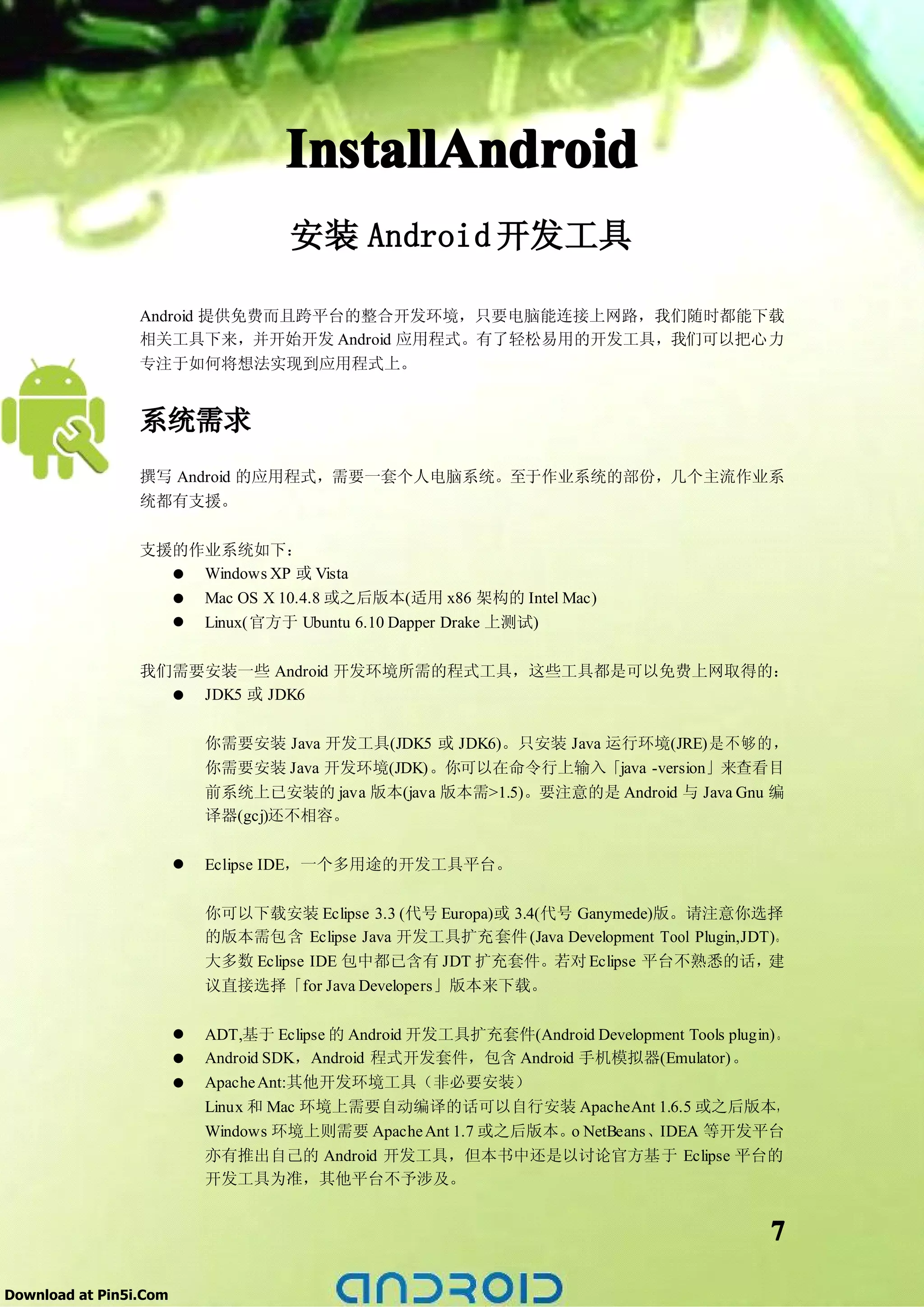 InstallAndroid
                                     安装 Android 开发工具

                 Android 提供免费而且跨平台的整合开发环境，只要电脑能连接上网路，我们随时都能下载
                 相关工具下来，并开始开发 Android 应用程式。有了轻松易用的开发工具，我们可以把心力
                 专注于如何将想法实现到应用程式上。


                 系统需求
                 撰写 Android 的应用程式，需要一套个人电脑系统。至于作业系统的部份，几个主流作业系
                 统都有支援。


                 支援的作业系统如下：
                   � Windows XP 或 Vista
                   � Mac OS X 10.4.8 或之后版本(适用 x86 架构的 Intel Mac)
                   � Linux(官方于 Ubuntu 6.10 Dapper Drake 上测试)

                 我们需要安装一些 Android 开发环境所需的程式工具，这些工具都是可以免费上网取得的：
                   � JDK5 或 JDK6

                            你需要安装 Java 开发工具(JDK5 或 JDK6)。只安装 Java 运行环境(JRE)是不够的，
                            你需要安装 Java 开发环境(JDK)。你可以在命令行上输入「java -version」来查看目
                            前系统上已安装的 java 版本(java 版本需>1.5)。要注意的是 Android 与 Java Gnu 编
                            译器(gcj)还不相容。

                        �   Eclipse IDE，一个多用途的开发工具平台。


                            你可以下载安装 Eclipse 3.3 (代号 Europa)或 3.4(代号 Ganymede)版。请注意你选择
                            的版本需包含 Eclipse Java 开发工具扩充套件 (Java Development Tool Plugin,JDT)。
                            大多数 Eclipse IDE 包中都已含有 JDT 扩充套件。若对 Eclipse 平台不熟悉的话，           建
                            议直接选择「for Java Developers」版本来下载。

                        �   ADT,基于 Eclipse 的 Android 开发工具扩充套件(Android Development Tools plugin)。
                        �   Android SDK，Android 程式开发套件，包含 Android 手机模拟器(Emulator)。
                        �   Apache Ant:其他开发环境工具（非必要安装）
                            Linux 和 Mac 环境上需要自动编译的话可以自行安装 ApacheAnt 1.6.5 或之后版本，
                            Windows 环境上则需要 Apache Ant 1.7 或之后版本。 NetBeans 、IDEA 等开发平台
                                                                 o
                            亦有推出自己的 Android 开发工具，但本书中还是以讨论官方基于 Eclipse 平台的
                            开发工具为准，其他平台不予涉及。


                                                                                              7

Download at Pin5i.Com
 