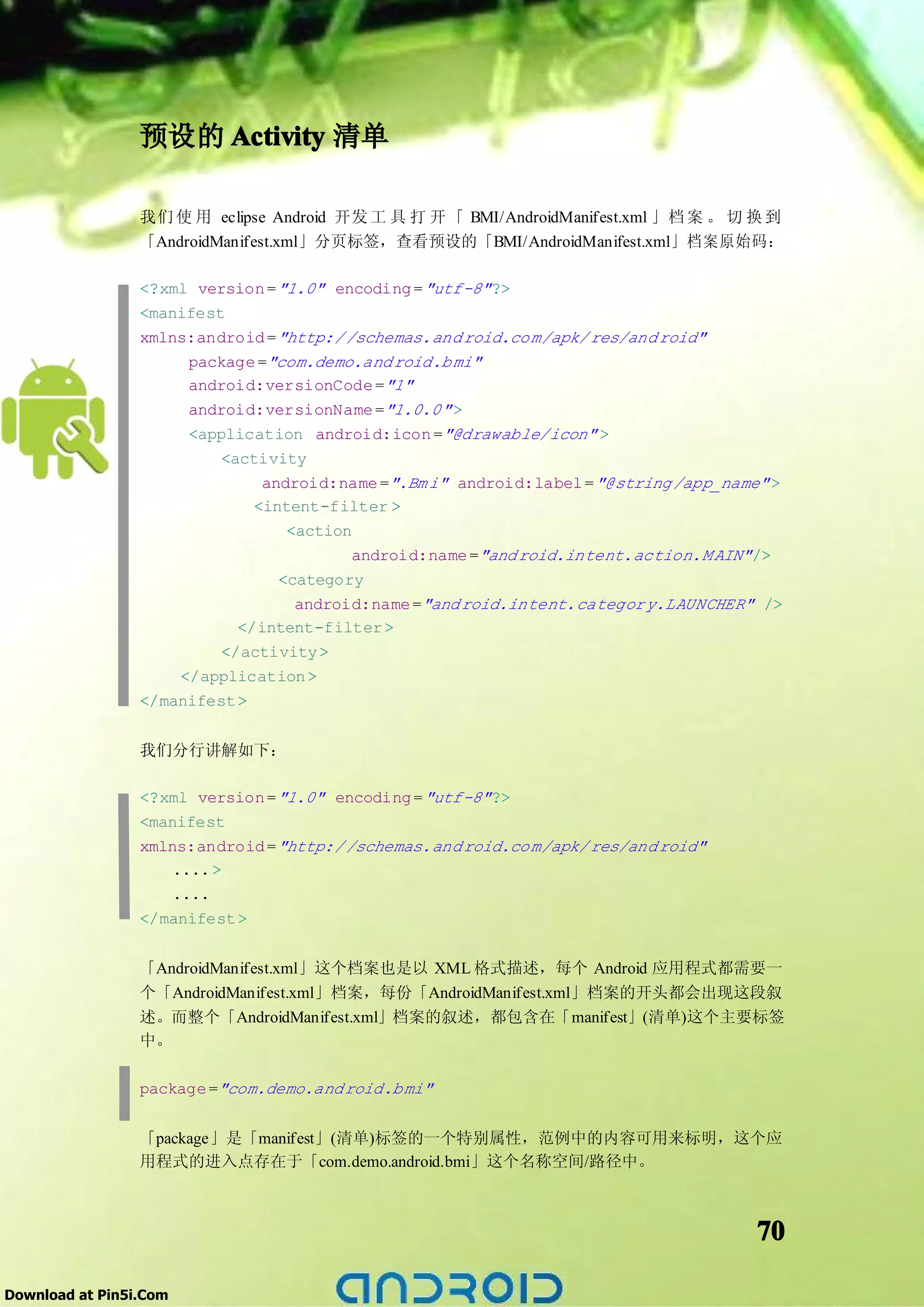 预设的 Activity 清单

                 我们 使 用 eclipse Android 开发 工 具 打 开 「 BMI/AndroidManifest.xml 」档 案 。 切 换 到
                 「AndroidManifest.xml」分页标签，查看预设的「BMI/AndroidManifest.xml」档案原始码：

                 <?xml version = "1.0" encoding = "utf-8" ?>
                 <manifest
                 xmlns:android = "http:/ /schemas.and roid.co m/apk/ res/and roid"
                      package ="com.demo.and roid.b mi"
                      android:versionCode ="1"
                      android:versionName ="1.0.0" >
                      <application android:icon ="@drawable/icon" >
                          <activity
                               android:name =".Bm i" android:label = "@string /app_name" >
                              <intent-filter >
                                  <action
                                          android:name ="and roid.intent.action.M AIN" />
                                 <category
                                   android:name ="and roid.intent.categor y.LAUNCHER" />
                            </intent-filter >
                          </activity >
                     </application >
                 </manifest >


                 我们分行讲解如下：

                 <?xml version = "1.0" encoding = "utf-8" ?>
                 <manifest
                 xmlns:android = "http:/ /schemas.and roid.co m/apk/ res/and roid"
                     .... >
                     ....
                 </manifest >


                 「AndroidManifest.xml」这个档案也是以 XML 格式描述，每个 Android 应用程式都需要一
                 个「AndroidManifest.xml」档案，每份「AndroidManifest.xml」档案的开头都会出现这段叙
                 述。而整个「AndroidManifest.xml」档案的叙述，都包含在「manifest」(清单)这个主要标签
                 中。

                 package ="com.demo.and roid.b mi"


                 「package」是「manifest」(清单)标签的一个特别属性，范例中的内容可用来标明，这个应
                 用程式的进入点存在于「com.demo.android.bmi」这个名称空间/路径中。



                                                                                       70

Download at Pin5i.Com
 