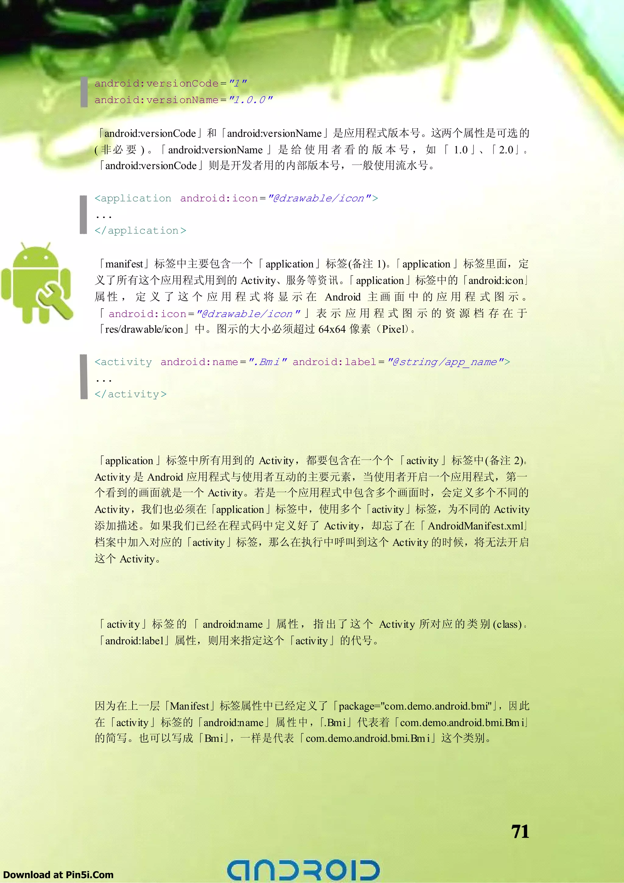 android:versionCode ="1"
                 android:versionName ="1.0.0"


                 「android:versionCode」和「android:versionName」是应用程式版本号。这两个属性是可选的
                 ( 非必 要 ) 。「 android:versionName 」是 给 使 用 者 看 的 版 本 号 ， 如 「 1.0 」、「 2.0 」 。
                 「android:versionCode」则是开发者用的内部版本号，一般使用流水号。

                 <application android:icon ="@drawable/icon" >
                 ...
                 </application >


                 「manifest」标签中主要包含一个「 application」标签(备注 1)。 application 」标签里面，定
                                                              「
                 义了所有这个应用程式用到的 Activity、服务等资讯。 application」标签中的「android:icon」
                                                        「
                 属 性 ， 定 义 了 这 个 应 用 程 式 将 显 示 在 Android 主 画 面 中 的 应 用 程 式 图 示 。
                 「 android:icon ="@drawable/icon" 」 表 示 应 用 程 式 图 示 的 资 源 档 存 在 于
                 「res/drawable/icon」中。图示的大小必须超过 64x64 像素（Pixel）  。

                 <activity android:name =".Bm i" android:label = "@string /app_name" >
                 ...
                 </activity >




                 「application 」标签中所有用到的 Activity，都要包含在一个个「activity 」标签中(备注 2)。
                 Activity 是 Android 应用程式与使用者互动的主要元素，当使用者开启一个应用程式，第一
                 个看到的画面就是一个 Activity。若是一个应用程式中包含多个画面时，会定义多个不同的
                 Activity，我们也必须在「application」标签中，使用多个「activity」标签，为不同的 Activity
                 添加描述。如果我们已经在程式码中定义好了 Activity，却忘了在「 AndroidManifest.xml」
                 档案中加入对应的「activity」标签，那么在执行中呼叫到这个 Activity 的时候，将无法开启
                 这个 Activity。




                 「 activity」标签 的 「 android:name 」属性 ， 指 出了 这 个 Activity 所对应 的 类 别 (class) 。
                 「android:label」属性，则用来指定这个「activity」的代号。




                 因为在上一层「Manifest」标签属性中已经定义了「package="com.demo.android.bmi"」 因 此   ，
                 在「activity」标签的「android:name」 属 性 中 ，「.Bmi」代表着「com.demo.android.bmi.Bm i」
                 的简写。也可以写成「Bmi」      ，一样是代表「com.demo.android.bmi.Bm i」这个类别。




                                                                                         71

Download at Pin5i.Com
 