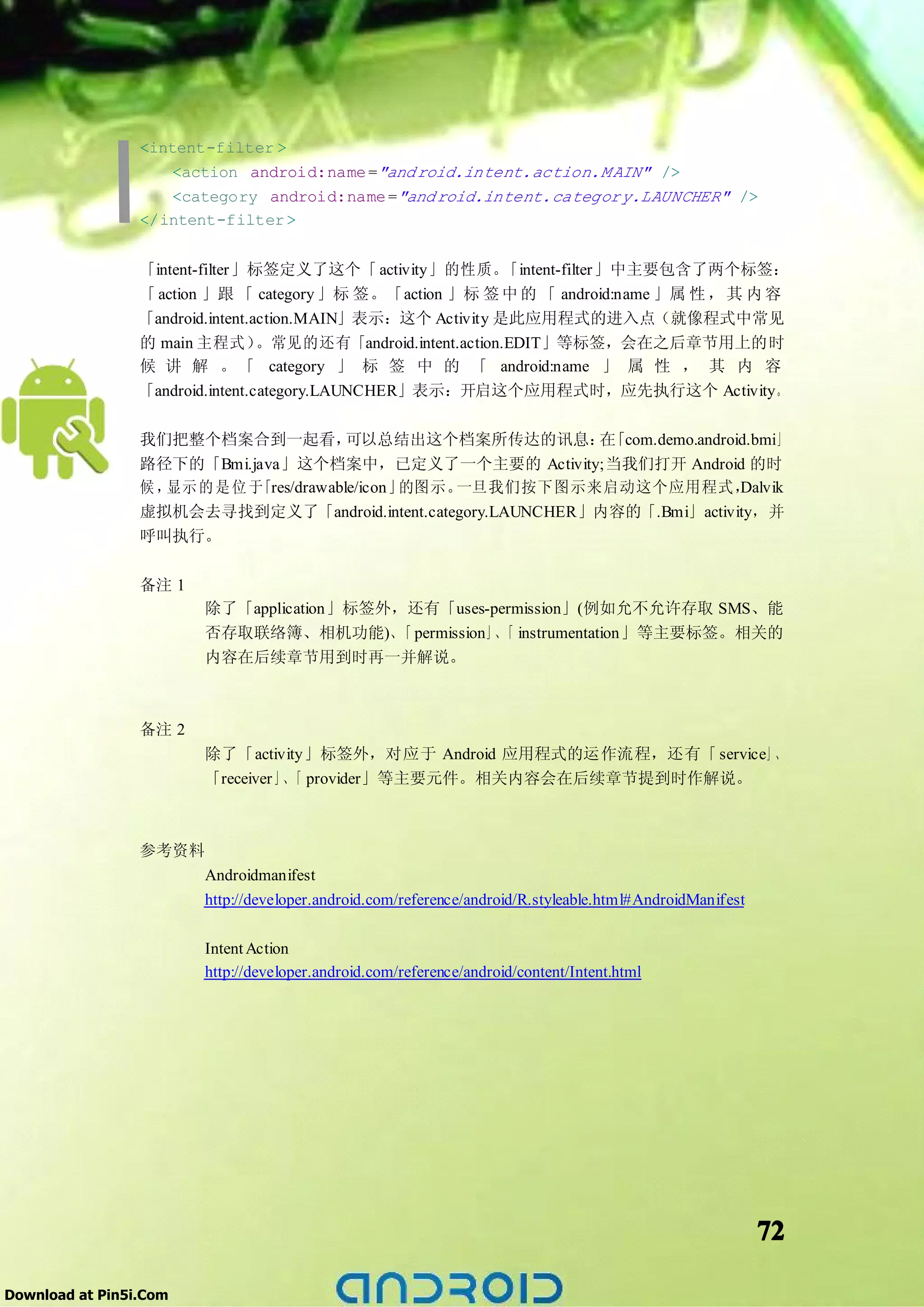 <intent-filter >
                     <action android:name ="and roid.intent.action.M AIN" />
                     <category android:name ="and roid.intent.categor y.LAUNCHER" />
                 </intent-filter >


                 「intent-filter」标签定义了这个「 activity」的性质。         「intent-filter」中主要包含了两个标签：
                 「 action 」跟 「 category 」标 签。「action 」标 签 中 的 「 android:name 」属 性 ， 其 内 容
                 「android.intent.action.MAIN」表示：这个 Activity 是此应用程式的进入点（就像程式中常见
                 的 main 主程式）      。常见的还有「android.intent.action.EDIT」等标签，会在之后章节用上的时
                 候 讲 解 。 「 category 」 标 签 中 的 「 android:name 」 属 性 ， 其 内 容
                 「android.intent.category.LAUNCHER」表示：开启这个应用程式时，应先执行这个 Activity。

                 我们把整个档案合到一起看，           可以总结出这个档案所传达的讯息： 「com.demo.android.bmi」
                                                             在
                 路径下的「Bmi.java」这个档案中，已定义了一个主要的 Activity;当我们打开 Android 的时
                 候，显示 的 是 位 于「res/drawable/icon」的图示。一旦我们按下图示来启动这个应用程式，    Dalvik
                 虚拟机会去寻找到定义了「android.intent.category.LAUNCHER」内容的「.Bmi」activity，并
                 呼叫执行。

                 备注 1
                        除了「application」标签外，还有「uses-permission」(例如允不允许存取 SMS、能
                        否存取联络簿、相机功能)、 permission」、 instrumentation」等主要标签。相关的
                                          「         「
                        内容在后续章节用到时再一并解说。



                 备注 2
                        除了「activity」标签外，对应于 Android 应用程式的运作流程，还有「 service」、
                        「receiver」、 provider」等主要元件。相关内容会在后续章节提到时作解说。
                                   「



                 参考资料
                        Androidmanifest
                        http://developer.android.com/reference/android/R.styleable.html#AndroidManifest

                        Intent Action
                        http://developer.android.com/reference/android/content/Intent.html




                                                                                                          72

Download at Pin5i.Com
 