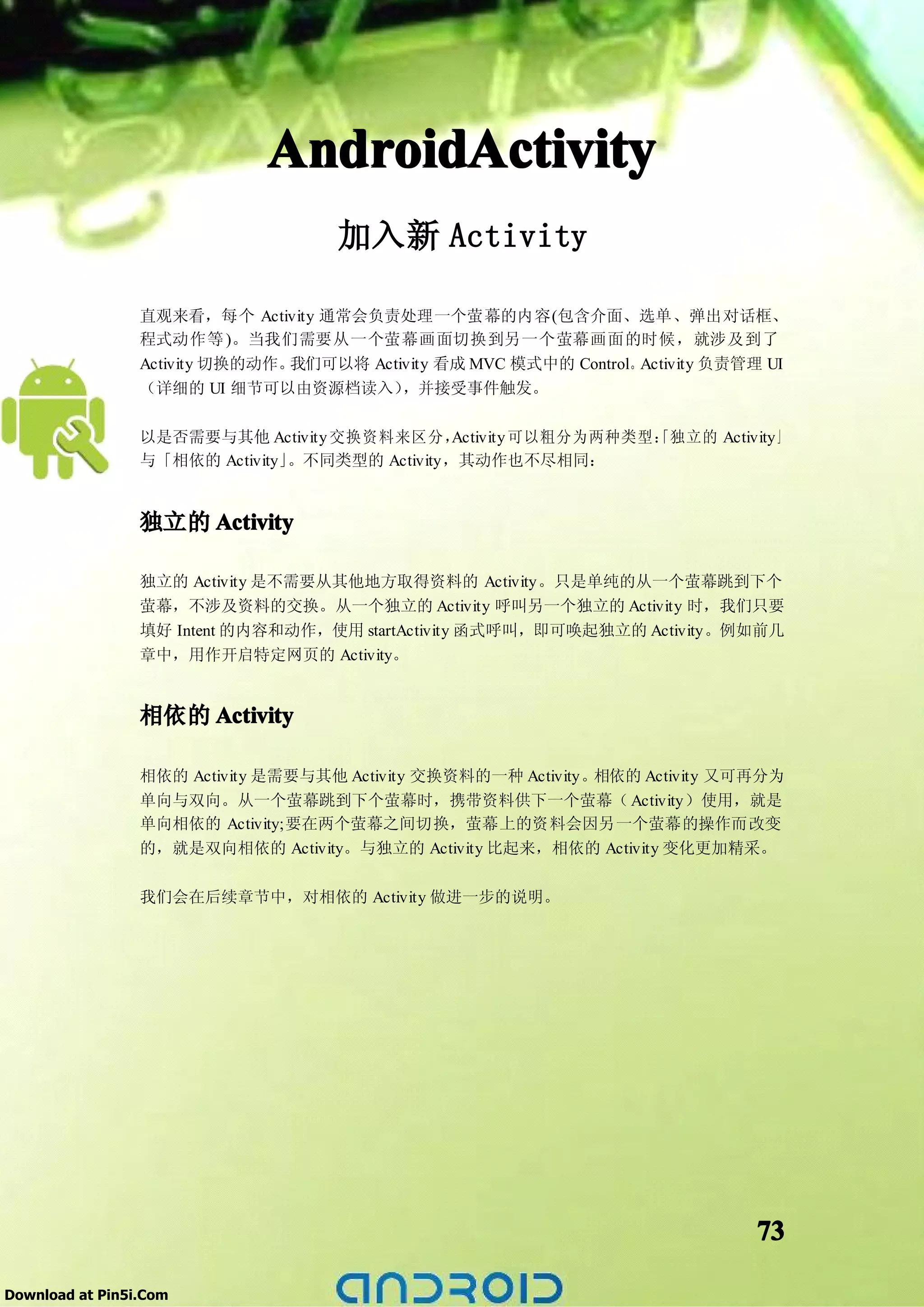 AndroidActivity
                                     加入新 Activity

                 直观来看，每个 Activity 通常会负责处理一个萤幕的内容(包含介面、选单、弹出对话框、
                 程式动作等 )。当我们需要从一个萤幕画面切换到另一个萤幕画面的时候，就涉及到了
                 Activity 切换的动作。我们可以将 Activity 看成 MVC 模式中的 Control。Activity 负责管理 UI
                 （详细的 UI 细节可以由资源档读入）      ，并接受事件触发。

                 以是否需要与其他 Activity 交换资料来区分，     Activity 可以粗分为两种类型：独立的 Activity」
                                                                  「
                 与「相依的 Activity」。不同类型的 Activity，其动作也不尽相同：


                 独立的 Activity

                 独立的 Activity 是不需要从其他地方取得资料的 Activity。只是单纯的从一个萤幕跳到下个
                 萤幕，不涉及资料的交换。从一个独立的 Activity 呼叫另一个独立的 Activity 时，我们只要
                 填好 Intent 的内容和动作，使用 startActivity 函式呼叫，即可唤起独立的 Activity。例如前几
                 章中，用作开启特定网页的 Activity。


                 相依的 Activity

                 相依的 Activity 是需要与其他 Activity 交换资料的一种 Activity。相依的 Activity 又可再分为
                 单向与双向。从一个萤幕跳到下个萤幕时，携带资料供下一个萤幕（ Activity）使用，就是
                 单向相依的 Activity;要在两个萤幕之间切换，萤幕上的资料会因另一个萤幕的操作而改变
                 的，就是双向相依的 Activity。与独立的 Activity 比起来，相依的 Activity 变化更加精采。

                 我们会在后续章节中，对相依的 Activity 做进一步的说明。




                                                                               73

Download at Pin5i.Com
 