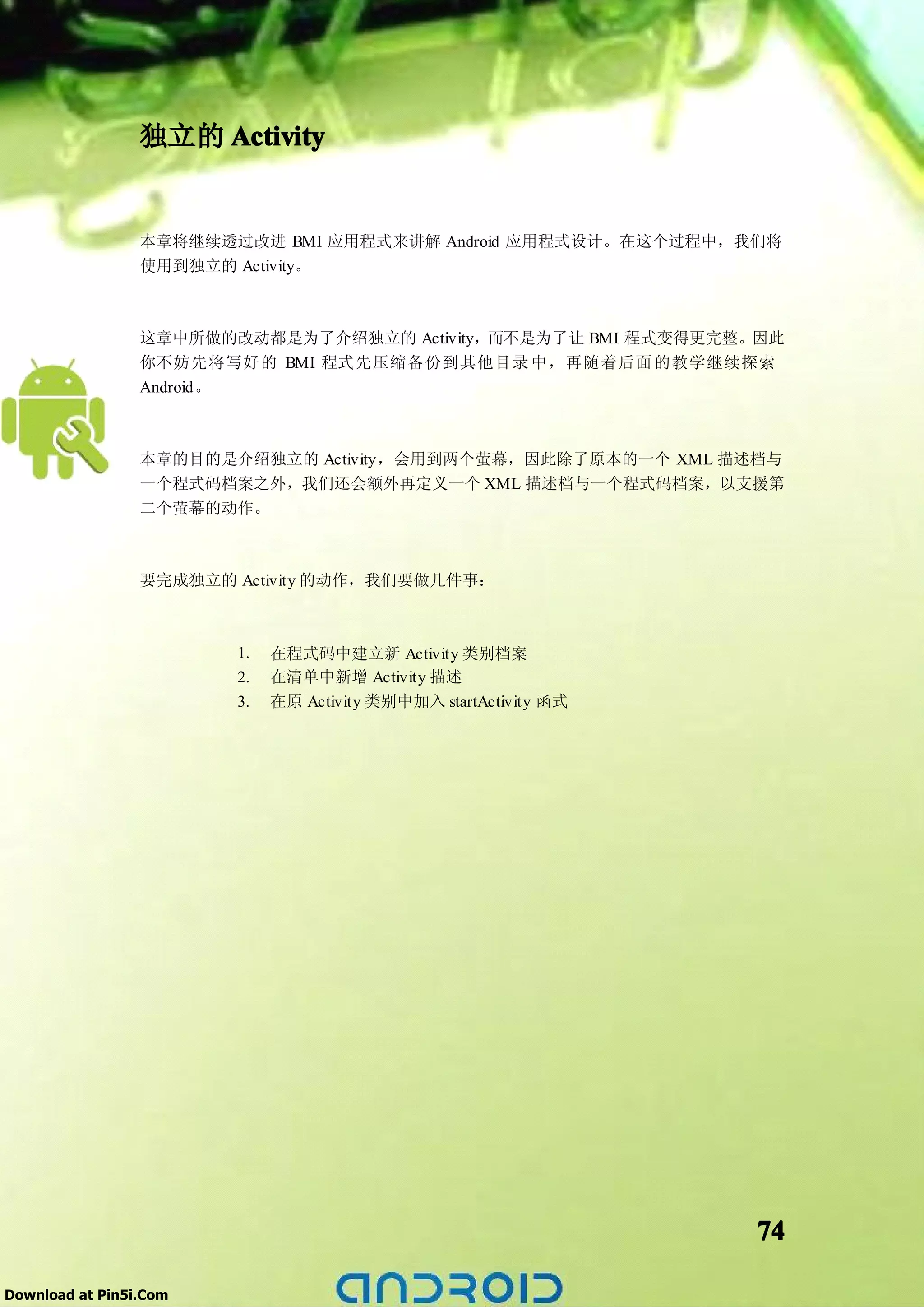 独立的 Activity


                 本章将继续透过改进 BMI 应用程式来讲解 Android 应用程式设计。在这个过程中，我们将
                 使用到独立的 Activity。



                 这章中所做的改动都是为了介绍独立的 Activity，而不是为了让 BMI 程式变得更完整。因此
                 你不妨先将写好的 BMI 程式先压缩备份到其他目录 中，再随着后面 的教学继续探索
                 Android。



                 本章的目的是介绍独立的 Activity，会用到两个萤幕，因此除了原本的一个 XML 描述档与
                 一个程式码档案之外，我们还会额外再定义一个 XML 描述档与一个程式码档案，以支援第
                 二个萤幕的动作。



                 要完成独立的 Activity 的动作，我们要做几件事：



                        1.   在程式码中建立新 Activity 类别档案
                        2.   在清单中新增 Activity 描述
                        3.   在原 Activity 类别中加入 startActivity 函式




                                                                  74

Download at Pin5i.Com
 