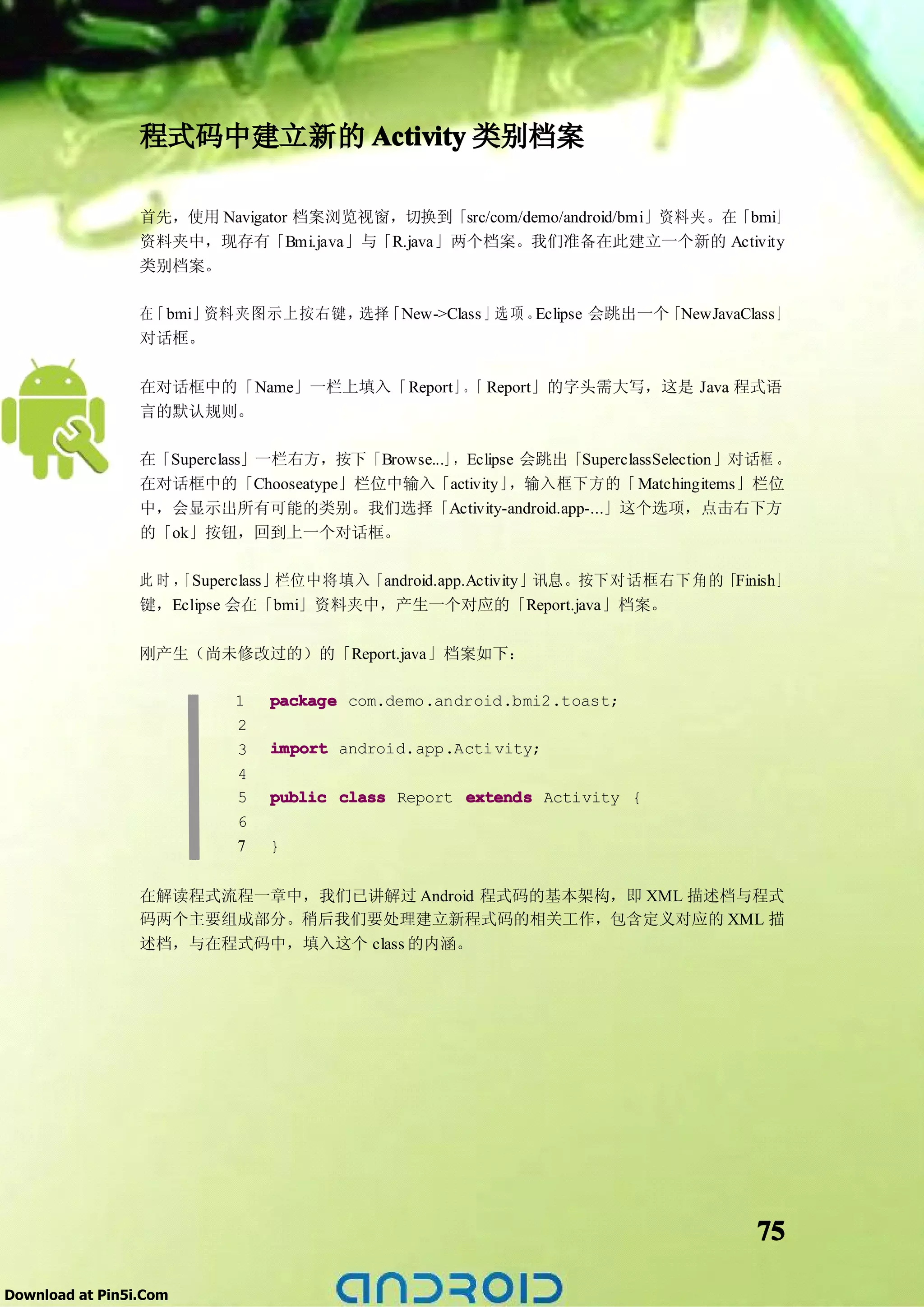 程式码中建立新的 Activity 类别档案

                 首先，使用 Navigator 档案浏览视窗，切换到「src/com/demo/android/bmi」资料夹。在「bmi」
                 资料夹中，现存有「Bmi.java」与「R.java」两个档案。我们准备在此建立一个新的 Activity
                 类别档案。

                 在「 bmi」资料夹图示上按右键， 「New->Class 」选 项 。
                                  选择                 Eclipse 会跳出一个「NewJavaClass 」
                 对话框。

                 在对话框中的「Name」一栏上填入「Report」。 Report」的字头需大写，这是 Java 程式语
                                           「
                 言的默认规则。

                 在「Superclass」一栏右方，按下「Browse...」 Eclipse 会跳出「SuperclassSelection」对话框 。
                                                ，
                 在对话框中的「Chooseatype」栏位中输入「activity」    ，输入框下方的「 Matchingitems」栏位
                 中，会显示出所有可能的类别。我们选择「Activity-android.app-...」这个选项，点击右下方
                 的「ok」按钮，回到上一个对话框。

                 此时，「Superclass」栏位中将填入「android.app.Activity」讯息。按下对话框右下角的「Finish」
                 键，Eclipse 会在「bmi」资料夹中，产生一个对应的「Report.java」档案。

                 刚产生（尚未修改过的）的「Report.java」档案如下：

                           1   package com.demo.android.bmi2.toast;
                           2
                           3   import android.app.Acti vity;
                           4
                           5   public class Report extends Activity {
                           6
                           7   }


                 在解读程式流程一章中，我们已讲解过 Android 程式码的基本架构，即 XML 描述档与程式
                 码两个主要组成部分。稍后我们要处理建立新程式码的相关工作，包含定义对应的 XML 描
                 述档，与在程式码中，填入这个 class 的内涵。




                                                                                  75

Download at Pin5i.Com
 