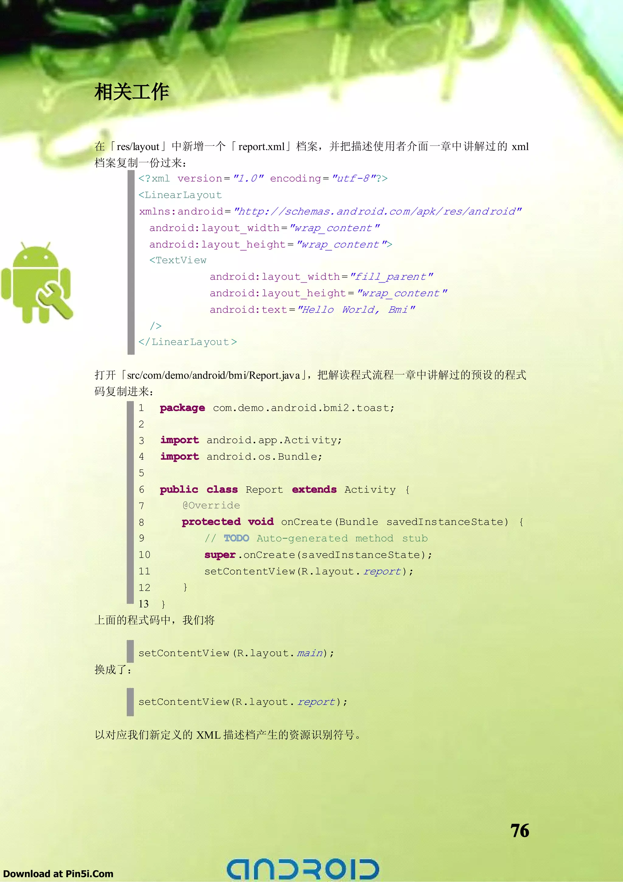 相关工作

                 在「res/layout」中新增一个「 report.xml」档案，并把描述使用者介面一章中讲解过的 xml
                 档案复制一份过来：
                         <?xml version = "1.0" encoding = "utf-8" ?>
                         <LinearLayout
                         xmlns:android = "http:/ /schemas.and roid.co m/apk/ res/and roid"
                           android:layout_width ="wrap_content"
                           android:layout_height = "wrap_content" >
                           <TextView
                                     android:layout_width ="fill_parent"
                                     android:layout_height = "wrap_content"
                                     android:text ="Hello World, Bmi"
                           />
                         </LinearLayout >


                 打开「src/com/demo/android/bmi/Report.java」，把解读程式流程一章中讲解过的预设的程式
                 码复制进来：
                       1 package com.demo.android.bmi2.toast;
                       2
                       3 import android.app.Acti vity;
                       4 import android.os.Bundle;
                       5
                       6 public class Report extends Activity {
                       7       @Override
                       8       protected void onCreate(Bundle savedInstanceState) {
                       9           // TODO Auto-generated method stub
                       10          super
                                   super.onCreate(savedInstanceState);
                     11     setContentView(R.layout. report );
                     12   }
                     13 }
                 上面的程式码中，我们将

                        setContentView (R.layout. main );
                 换成了：

                        setContentView(R.layout. report );


                 以对应我们新定义的 XML 描述档产生的资源识别符号。




                                                                                      76

Download at Pin5i.Com
 