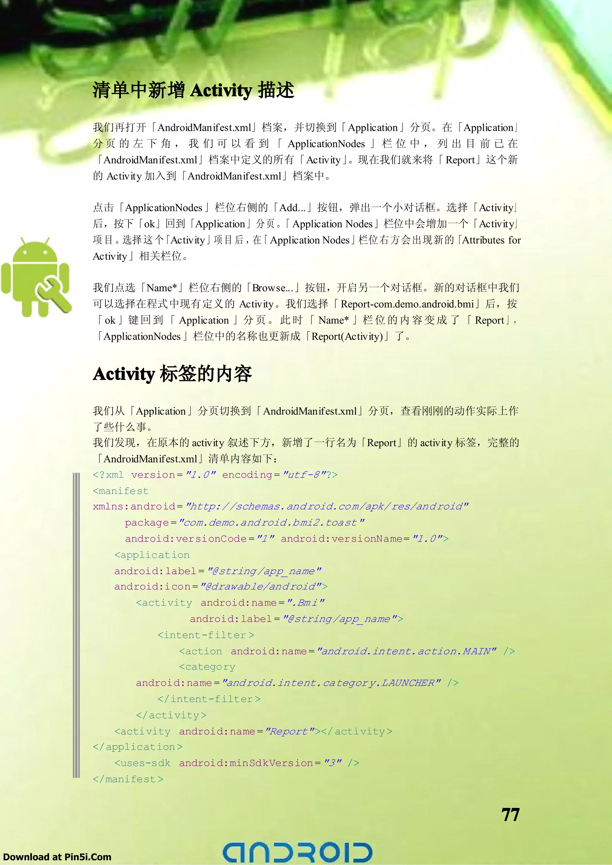 清单中新增 Activity 描述
                 我们再打开「AndroidManifest.xml」档案，并切换到「Application」分页。在「Application」
                 分 页 的 左 下 角 ， 我 们 可 以 看 到 「 ApplicationNodes 」 栏 位 中 ， 列 出 目 前 已 在
                 「AndroidManifest.xml」档案中定义的所有「Activity」 。现在我们就来将「 Report」这个新
                 的 Activity 加入到「AndroidManifest.xml」档案中。

                 点击「ApplicationNodes 」栏位右侧的「Add...」按钮，弹出一个小对话框。选择「Activity」
                 后，按下「ok」回到「Application」分页 。 Application Nodes」栏位中会增加一个「Activity」
                                                    「
                 项目。    选择 这 个「Activity」项 目 后 ， 「 Application Nodes」
                                               在                    栏位右方会出现新的「Attributes for
                 Activity」相关栏位。

                 我们点选「Name*」栏位右侧的「Browse...」按钮，开启另一个对话框。新的对话框中我们
                 可以选择在程式中现有定义的 Activity。我们选择「 Report-com.demo.android.bmi」后，按
                 「 ok 」键 回 到 「 Application 」分 页 。 此 时 「 Name* 」栏 位 的 内 容 变 成 了 「 Report 」 ，
                 「ApplicationNodes 」栏位中的名称也更新成「Report(Activity)」了。


                 Activity 标签的内容
                 我们从「Application」分页切换到「AndroidManifest.xml」分页，查看刚刚的动作实际上作
                 了些什么事。
                 我们发现，在原本的 activity 叙述下方，新增了一行名为「Report」的 activity 标签，完整的
                 「AndroidManifest.xml」清单内容如下：
                 <?xml version = "1.0" encoding = "utf-8" ?>
                 <manifest
                 xmlns:android = "http:/ /schemas.and roid.co m/apk/ res/and roid"
                      package ="com.demo.and roid.b mi2.toast"
                      android:versionCode ="1" android:versionName= "1.0" >
                    <application
                    android:label = "@string /app_name"
                    android:icon ="@drawable/and roid" >
                        <activity android:name =".Bm i"
                                  android:label = "@string /app_name" >
                            <intent-filter >
                                <action android:name ="and roid.intent.action.M AIN" />
                                <category
                        android:name ="and roid.intent.categor y.LAUNCHER" />
                            </intent-filter >
                        </activity >
                    <activity android:name ="Report" ></ activity >
                 </application >
                    <uses-sdk android:minSdkVersion = "3" />
                 </manifest >


                                                                                        77

Download at Pin5i.Com
 