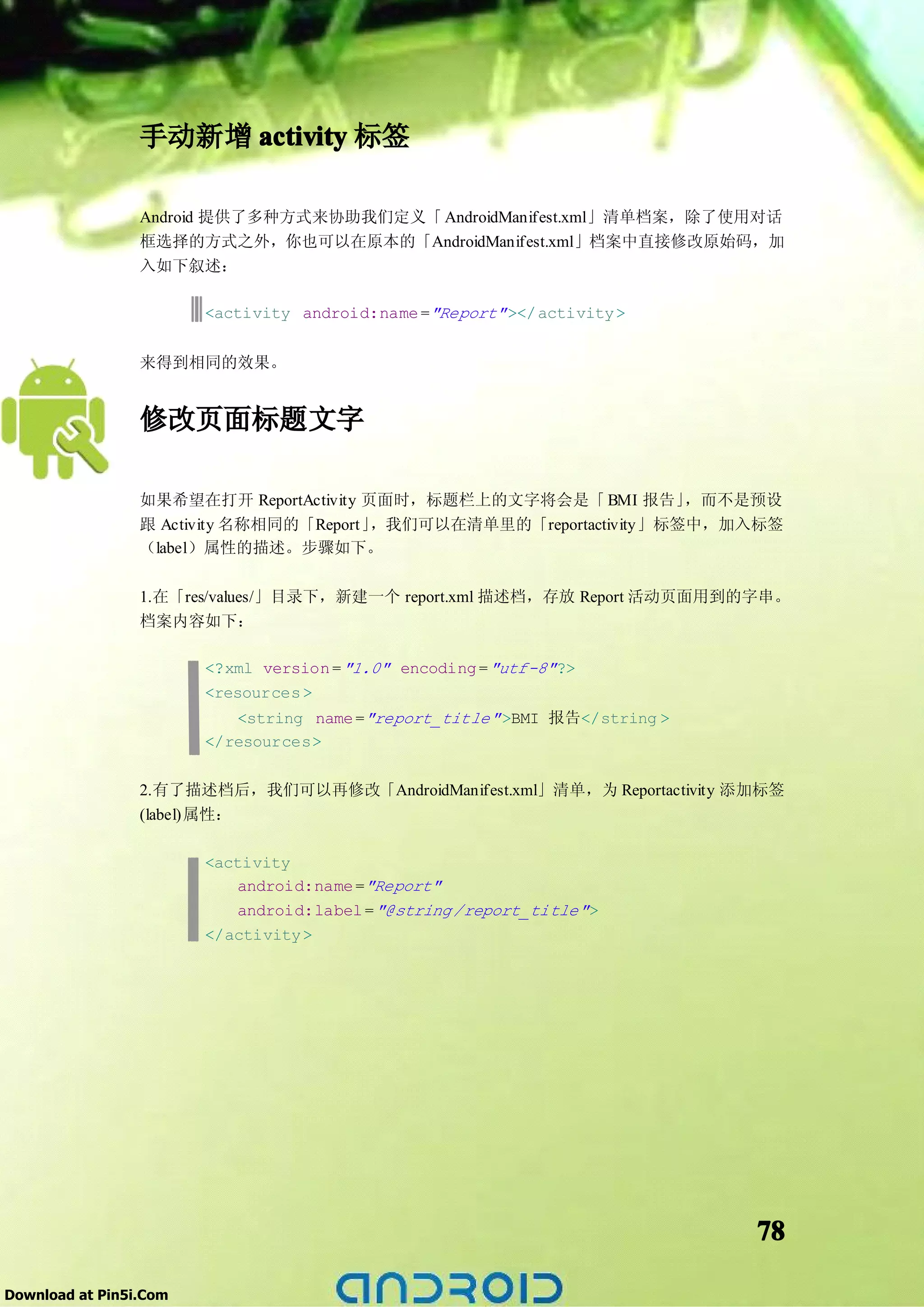 手动新增 activity 标签

                 Android 提供了多种方式来协助我们定义「 AndroidManifest.xml」清单档案，除了使用对话
                 框选择的方式之外，你也可以在原本的「AndroidManifest.xml」档案中直接修改原始码，加
                 入如下叙述：

                        <activity android:name ="Report" ></ activity >


                 来得到相同的效果。


                 修改页面标题文字

                 如果希望在打开 ReportActivity 页面时，标题栏上的文字将会是「 BMI 报告」      ，而不是预设
                 跟 Activity 名称相同的「Report」，我们可以在清单里的「reportactivity」标签中，加入标签
                 （label）属性的描述。步骤如下。

                 1.在「res/values/」目录下，新建一个 report.xml 描述档，存放 Report 活动页面用到的字串。
                 档案内容如下：

                        <?xml version = "1.0" encoding = "utf-8" ?>
                        <resources >
                           <string name ="report_title" >BMI 报告</string >
                        </resources>


                 2.有了描述档后，我们可以再修改「AndroidManifest.xml」清单，为 Reportactivity 添加标签
                 (label)属性：

                        <activity
                            android:name ="Report"
                            android:label = "@string /report_title" >
                        </activity >




                                                                            78

Download at Pin5i.Com
 