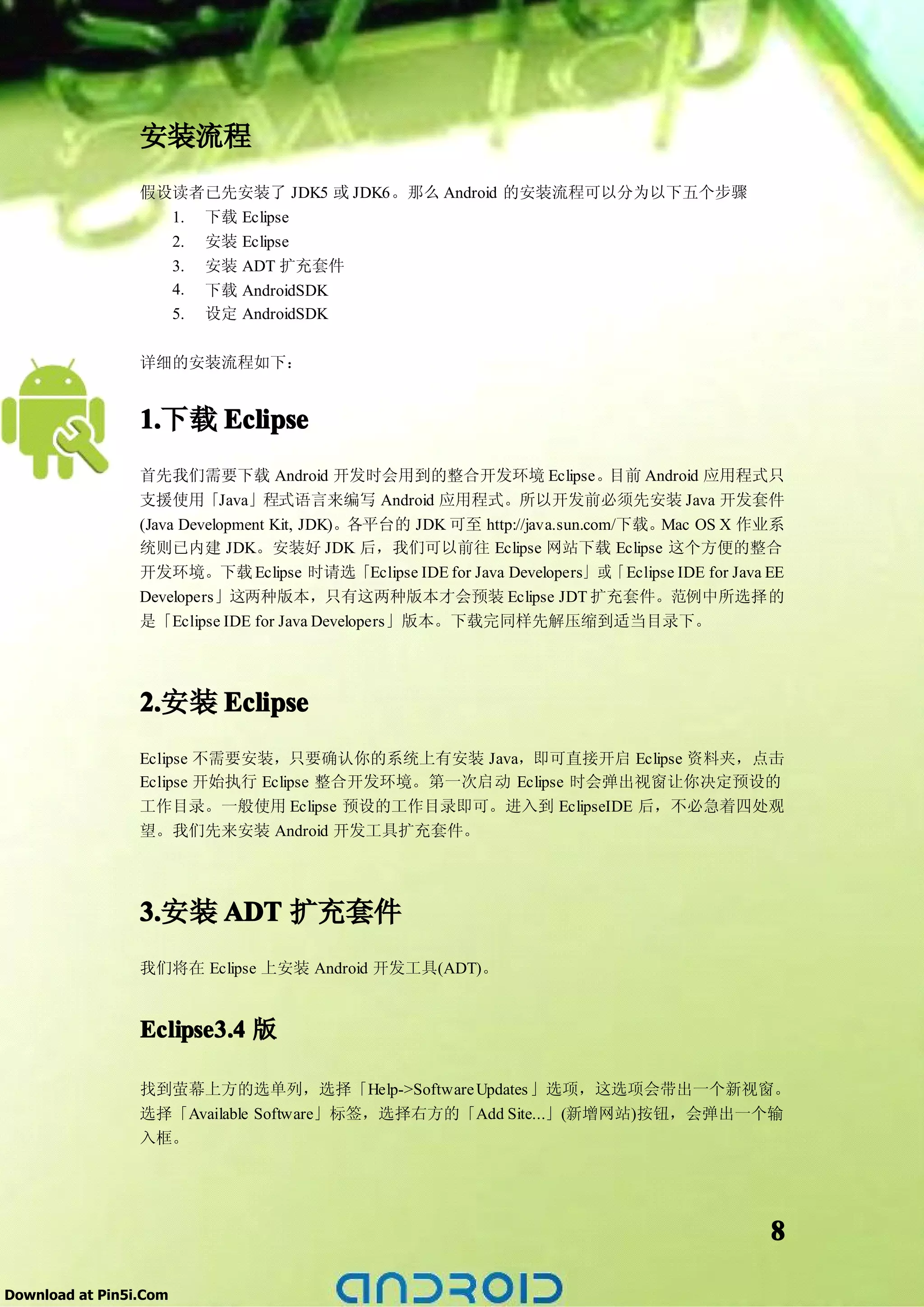 安装流程
                 假设读者已先安装了 JDK5 或 JDK6。那么 Android 的安装流程可以分为以下五个步骤
                   1. 下载 Eclipse
                   2. 安装 Eclipse
                   3. 安装 ADT 扩充套件
                   4. 下载 AndroidSDK
                   5. 设定 AndroidSDK

                 详细的安装流程如下：


                 1.
                 1.下载 Eclipse
                 首先我们需要下载 Android 开发时会用到的整合开发环境 Eclipse。                    目前 Android 应用程式只
                 支援使用「Java」程式语言来编写 Android 应用程式。所以开发前必须先安装 Java 开发套件
                 (Java Development Kit, JDK)。各平台的 JDK 可至 http://java.sun.com/下载。 Mac OS X 作业系
                 统则已内建 JDK。安装好 JDK 后，我们可以前往 Eclipse 网站下载 Eclipse 这个方便的整合
                 开发环境。下载 Eclipse 时请选「Eclipse IDE for Java Developers」或「Eclipse IDE for Java EE
                 Developers」这两种版本，只有这两种版本才会预装 Eclipse JDT 扩充套件。范例中所选择的
                 是「Eclipse IDE for Java Developers」版本。下载完同样先解压缩到适当目录下。




                 2.
                 2.安装 Eclipse
                 Eclipse 不需要安装，只要确认你的系统上有安装 Java，即可直接开启 Eclipse 资料夹，点击
                 Eclipse 开始执行 Eclipse 整合开发环境。第一次启动 Eclipse 时会弹出视窗让你决定预设的
                 工作目录。一般使用 Eclipse 预设的工作目录即可。进入到 EclipseIDE 后，不必急着四处观
                 望。我们先来安装 Android 开发工具扩充套件。




                 3.安装 ADT 扩充套件
                 3.
                 我们将在 Eclipse 上安装 Android 开发工具(ADT)。


                 Eclipse3.4 版

                 找到萤幕上方的选单列，选择「Help->Software Updates 」选项，这选项会带出一个新视窗。
                 选择「Available Software」标签，选择右方的「Add Site...」(新增网站)按钮，会弹出一个输
                 入框。




                                                                                            8

Download at Pin5i.Com
 
