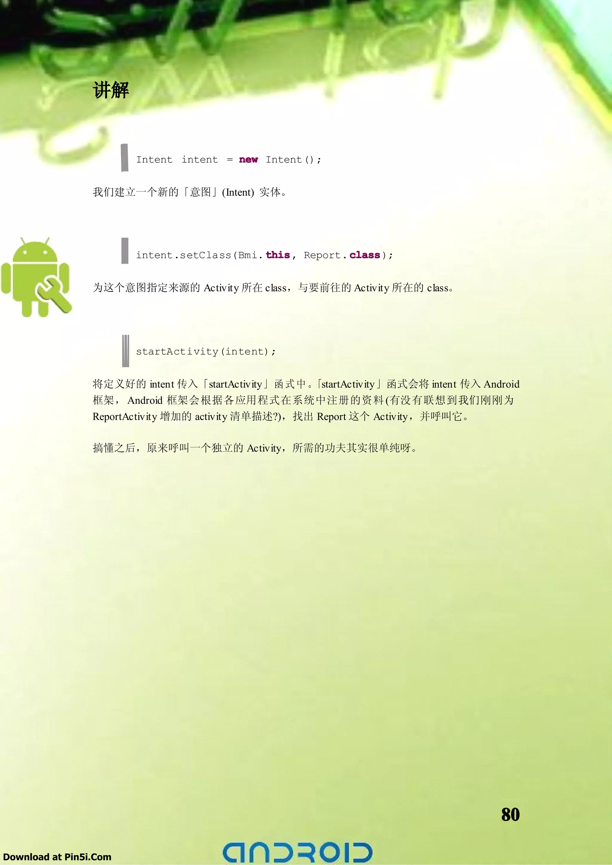 讲解


                        Intent intent = new Intent();


                 我们建立一个新的「意图」(Intent) 实体。




                        intent.setClass(Bmi. this Report. class
                                             this,        class);


                 为这个意图指定来源的 Activity 所在 class，与要前往的 Activity 所在的 class。




                        startActivity(intent);


                 将定义好的 intent 传入「startActivity」 函 式 中 。「startActivity」函式会将 intent 传入 Android
                 框架， Android 框架会根据各应用程式在系统中注册的资料 (有没有联想到我们刚刚为
                 ReportActivity 增加的 activity 清单描述?)，找出 Report 这个 Activity，并呼叫它。

                 搞懂之后，原来呼叫一个独立的 Activity，所需的功夫其实很单纯呀。




                                                                                        80

Download at Pin5i.Com
 