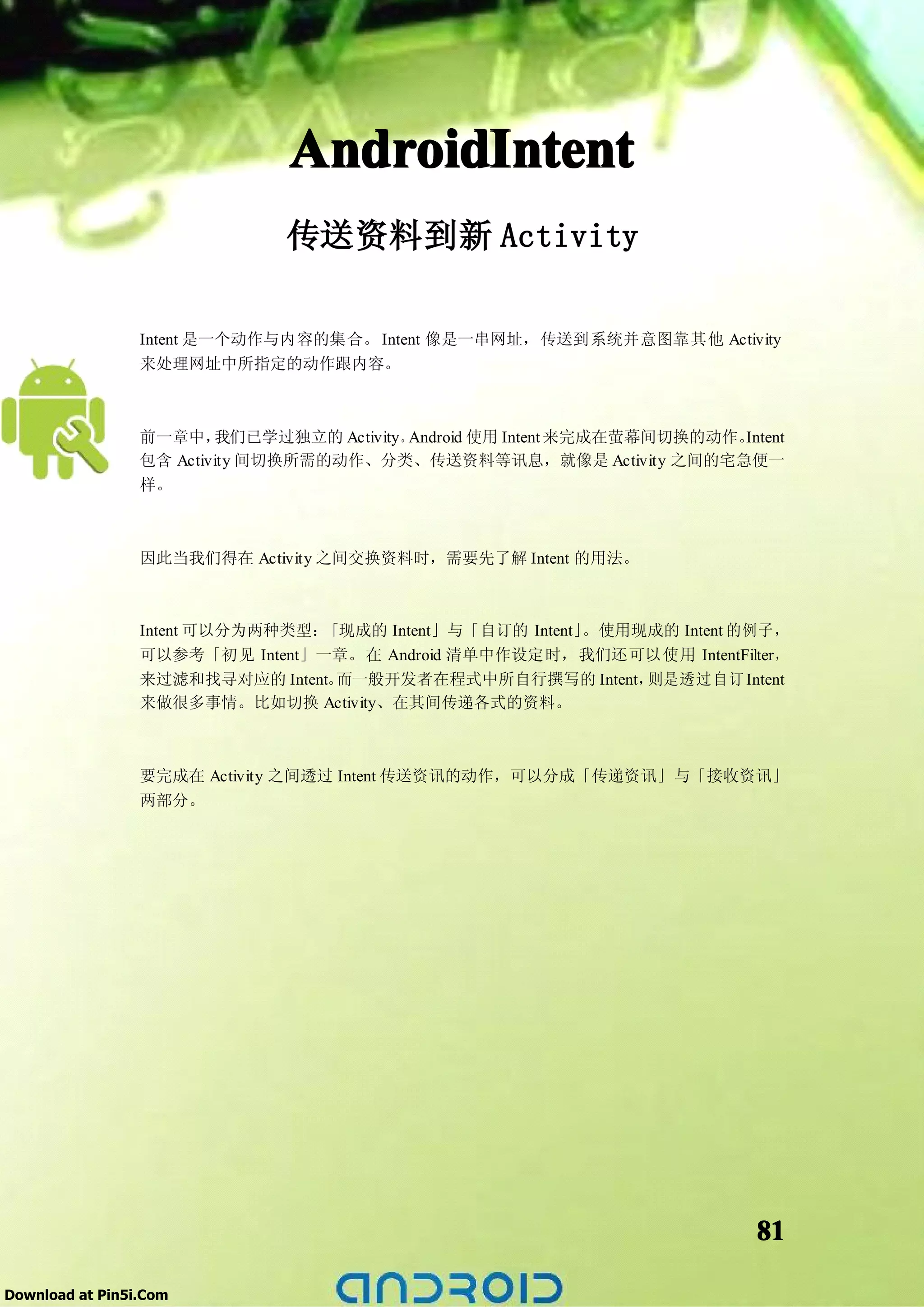 AndroidIntent
                               传送资料到新 Activity

                 Intent 是一个动作与内容的集合。 Intent 像是一串网址，传送到系统并意图靠其他 Activity
                 来处理网址中所指定的动作跟内容。



                 前一章中，   我们已学过独立的 Activity。Android 使用 Intent 来完成在萤幕间切换的动作。Intent
                 包含 Activity 间切换所需的动作、分类、传送资料等讯息，就像是 Activity 之间的宅急便一
                 样。



                 因此当我们得在 Activity 之间交换资料时，需要先了解 Intent 的用法。



                 Intent 可以分为两种类型：「现成的 Intent」与「自订的 Intent」。使用现成的 Intent 的例子，
                 可以参考「初见 Intent」一章。在 Android 清单中作设定时，我们还可以使用 IntentFilter，
                 来过滤和找寻对应的 Intent。而一般开发者在程式中所自行撰写的 Intent，    则是透过自订 Intent
                 来做很多事情。比如切换 Activity、在其间传递各式的资料。



                 要完成在 Activity 之间透过 Intent 传送资讯的动作，可以分成「传递资讯」与「接收资讯」
                 两部分。




                                                                             81

Download at Pin5i.Com
 