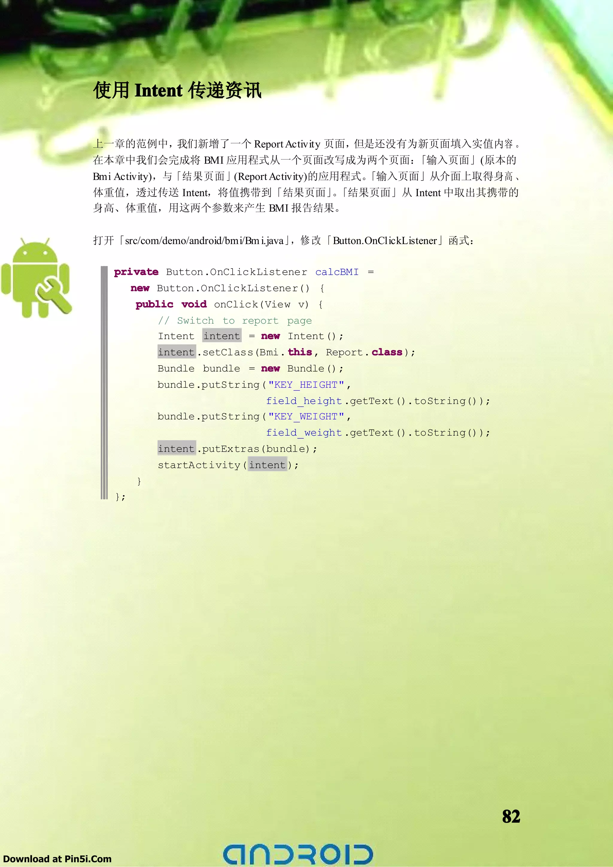 使用 Intent 传递资讯

                 上一章的范例中，        我们新增了一个 Report Activity 页面，但是还没有为新页面填入实值内容 。
                 在本章中我们会完成将 BMI 应用程式从一个页面改写成为两个页面：                「输入页面」(原本的
                 Bmi Activity)，与「结果页面」(Report Activity)的应用程式。「输入页面」从介面上取得身高 、
                 体重值，透过传送 Intent，将值携带到「结果页面」 「结果页面」从 Intent 中取出其携带的
                                                          。
                 身高、体重值，用这两个参数来产生 BMI 报告结果。

                 打开「src/com/demo/android/bmi/Bm i.java」，修 改 「Button.OnClickListener」函式：

                        private Button.OnClickListener calcBMI =
                           new Button.OnClickListener() {
                            public void onClick(View v) {
                                // Switch to report page
                                Intent intent = new Intent();
                                intent .setClass(Bmi. this Report. class
                                                      this,         class);
                                Bundle bundle = new Bundle();
                                bundle.putString( "KEY_HEIGHT" ,
                                                  field_height .getText().toString());
                                bundle.putString( "KEY_WEIGHT" ,
                                                  field_weight .getText().toString());
                                intent .putExtras(bundle);
                                startActivity( intent );
                             }
                        };




                                                                                          82

Download at Pin5i.Com
 