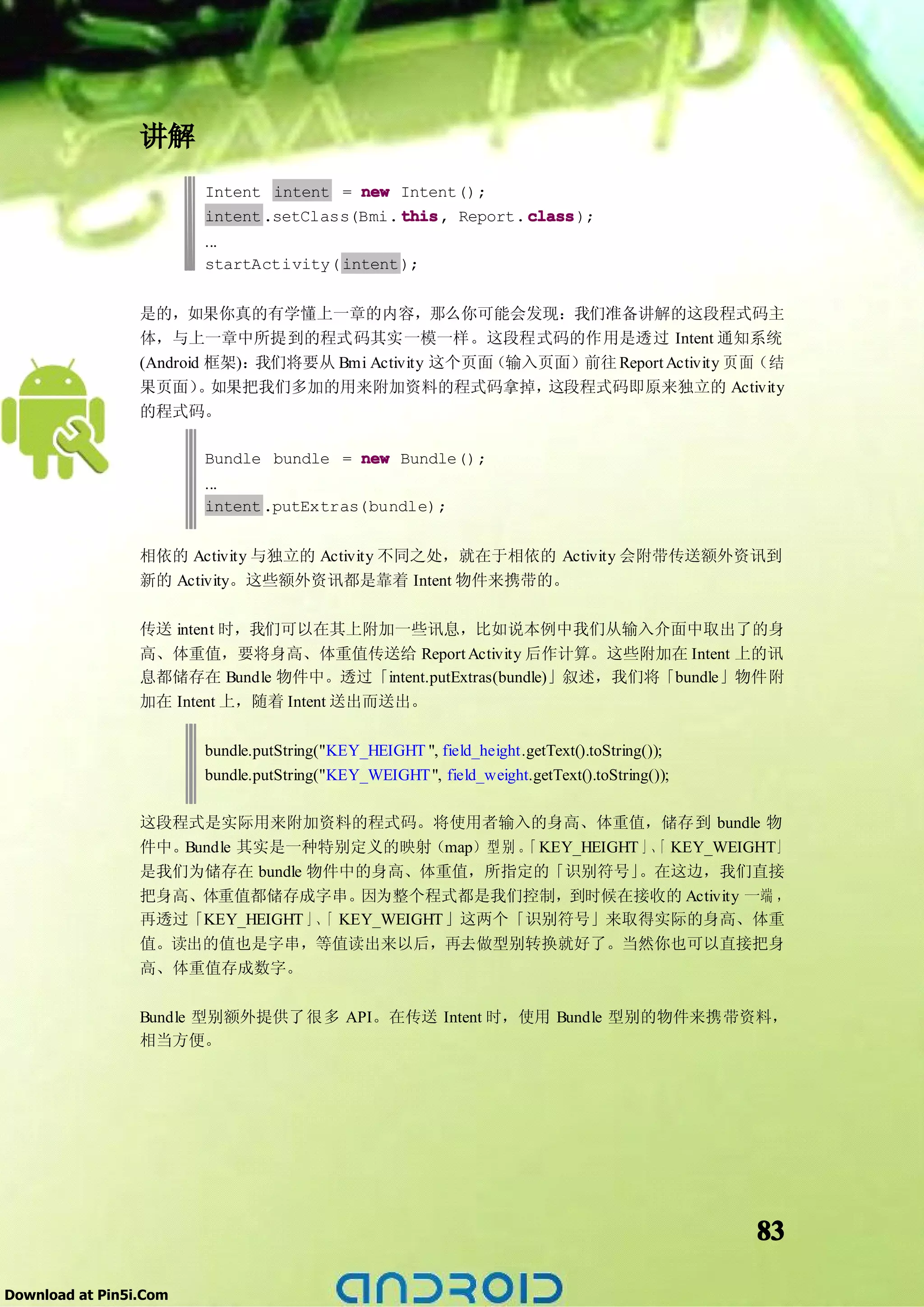 讲解
                        Intent intent = new Intent();
                        intent .setClass(Bmi. this Report. class
                                              this,        class);
                        ...
                        startActivity( intent );


                 是的，如果你真的有学懂上一章的内容，那么你可能会发现：我们准备讲解的这段程式码主
                 体，与上一章中所提到的程式码其实一模一样。这段程式码的作用是透过 Intent 通知系统
                 (Android 框架)：我们将要从 Bmi Activity 这个页面（输入页面）前往 Report Activity 页面（结
                 果页面） 如果把我们多加的用来附加资料的程式码拿掉，
                         。                               这段程式码即原来独立的 Activity
                 的程式码。

                        Bundle bundle = new Bundle();
                        ...
                        intent .putExtras(bundle);


                 相依的 Activity 与独立的 Activity 不同之处，就在于相依的 Activity 会附带传送额外资讯到
                 新的 Activity。这些额外资讯都是靠着 Intent 物件来携带的。

                 传送 intent 时，我们可以在其上附加一些讯息，比如说本例中我们从输入介面中取出了的身
                 高、体重值，要将身高、体重值传送给 Report Activity 后作计算。这些附加在 Intent 上的讯
                 息都储存在 Bundle 物件中。透过「intent.putExtras(bundle)」叙述，我们将「bundle」物件附
                 加在 Intent 上，随着 Intent 送出而送出。

                        bundle.putString("KEY_HEIGHT ", field_height.getText().toString());
                        bundle.putString("KEY_WEIGHT ", field_weight.getText().toString());

                 这段程式是实际用来附加资料的程式码。将使用者输入的身高、体重值，储存到 bundle 物
                 件中。Bundle 其实是一种特别定义的映射（map）型 别 。 KEY_HEIGHT 」、 KEY_WEIGHT」
                                                   「          「
                 是我们为储存在 bundle 物件中的身高、体重值，所指定的「识别符号」       。在这边，我们直接
                 把身高、体重值都储存成字串。      因为整个程式都是我们控制，到时候在接收的 Activity 一端 ，
                 再透过「KEY_HEIGHT 」、 KEY_WEIGHT 」这两个「识别符号」来取得实际的身高、体重
                                 「
                 值。读出的值也是字串，等值读出来以后，再去做型别转换就好了。当然你也可以直接把身
                 高、体重值存成数字。

                 Bundle 型别额外提供了很多 API。在传送 Intent 时，使用 Bundle 型别的物件来携带资料，
                 相当方便。




                                                                                              83

Download at Pin5i.Com
 