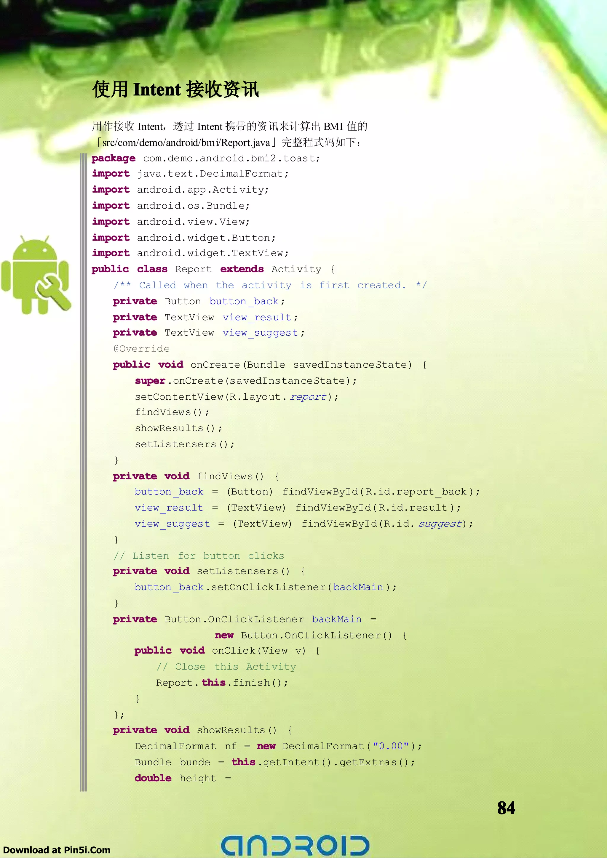使用 Intent 接收资讯
                 用作接收 Intent，透过 Intent 携带的资讯来计算出 BMI 值的
                 「src/com/demo/android/bmi/Report.java」完整程式码如下：
                 package com.demo.android.bmi2.toast;
                 import java.text.DecimalFormat;
                 import android.app.Acti vity;
                 import android.os.Bundle;
                 import android.view.View;
                 import android.widget.Button;
                 import android.widget.TextView;
                 public class Report extends Activity {
                     /** Called when the activity is first created. */
                     private Button button _back ;
                     private TextView view_result ;
                     private TextView view_suggest ;
                     @Override
                     public void onCreate(Bundle savedInstanceState) {
                         super
                         super.onCreate(savedInstanceState);
                           setContentView(R.layout. report );
                           findViews();
                           showResults();
                           setListensers();
                        }
                        private void findViews() {
                           button _back = (Button) findViewById( R.id.report_back );
                           view_result = (TextView) findViewById( R.id.result );
                           view_suggest = (TextView) findViewById(R.id. suggest );
                        }
                        // Listen for button clicks
                        private void setListensers() {
                           button _back .setOnClick Listener( backMain );
                        }
                        private Button.OnClickListener backMain =
                                          new Button.OnClickListener() {
                           public void onClick(View v) {
                               // Close this Activity
                               Report. this
                                       this.finish();
                           }
                        };
                        private void showResults() {
                           DecimalFormat nf = new DecimalFormat( "0.00" );
                           Bundle bunde = this
                                             this.getIntent().getExtras();
                           double height =


                                                                                       84

Download at Pin5i.Com
 