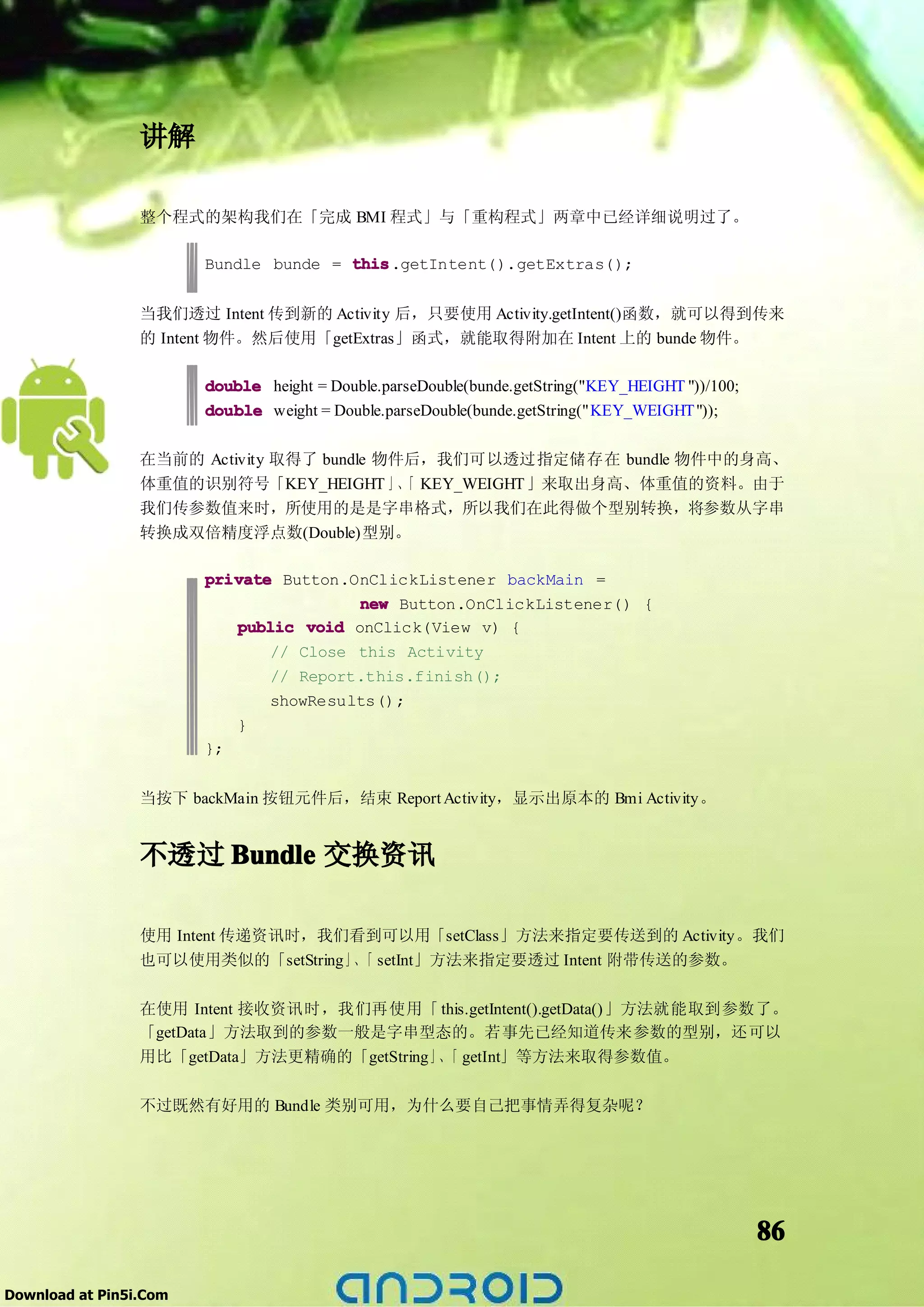 讲解

                 整个程式的架构我们在「完成 BMI 程式」与「重构程式」两章中已经详细说明过了。

                        Bundle bunde = this
                                       this.getIntent().getExtras();


                 当我们透过 Intent 传到新的 Activity 后，只要使用 Activity.getIntent()函数，就可以得到传来
                 的 Intent 物件。然后使用「getExtras」函式，就能取得附加在 Intent 上的 bunde 物件。

                        double height = Double.parseDouble(bunde.getString("KEY_HEIGHT "))/100;
                        double weight = Double.parseDouble(bunde.getString("KEY_WEIGHT "));

                 在当前的 Activity 取得了 bundle 物件后，我们可以透过指定储存在 bundle 物件中的身高、
                 体重值的识别符号「KEY_HEIGHT 」、 KEY_WEIGHT 」来取出身高、体重值的资料。由于
                                            「
                 我们传参数值来时，所使用的是是字串格式，所以我们在此得做个型别转换，将参数从字串
                 转换成双倍精度浮点数(Double)型别。

                        private Button.OnClickListener backMain =
                                        new Button.OnClickListener() {
                           public void onClick(View v) {
                               // Close this Activity
                               // Report.this.finish();
                               showResults();
                           }
                        };


                 当按下 backMain 按钮元件后，结束 Report Activity，显示出原本的 Bmi Activity。


                 不透过 Bundle 交换资讯

                 使用 Intent 传递资讯时，我们看到可以用「setClass」方法来指定要传送到的 Activity。我们
                 也可以使用类似的「setString」、 setInt」方法来指定要透过 Intent 附带传送的参数。
                                     「

                 在使用 Intent 接收资讯时，我们再使用「 this.getIntent().getData()」方法就能取到参数了。
                 「getData」方法取到的参数一般是字串型态的。若事先已经知道传来参数的型别，还可以
                 用比「getData」方法更精确的「getString」、 getInt」等方法来取得参数值。
                                              「

                 不过既然有好用的 Bundle 类别可用，为什么要自己把事情弄得复杂呢？




                                                                                                  86

Download at Pin5i.Com
 