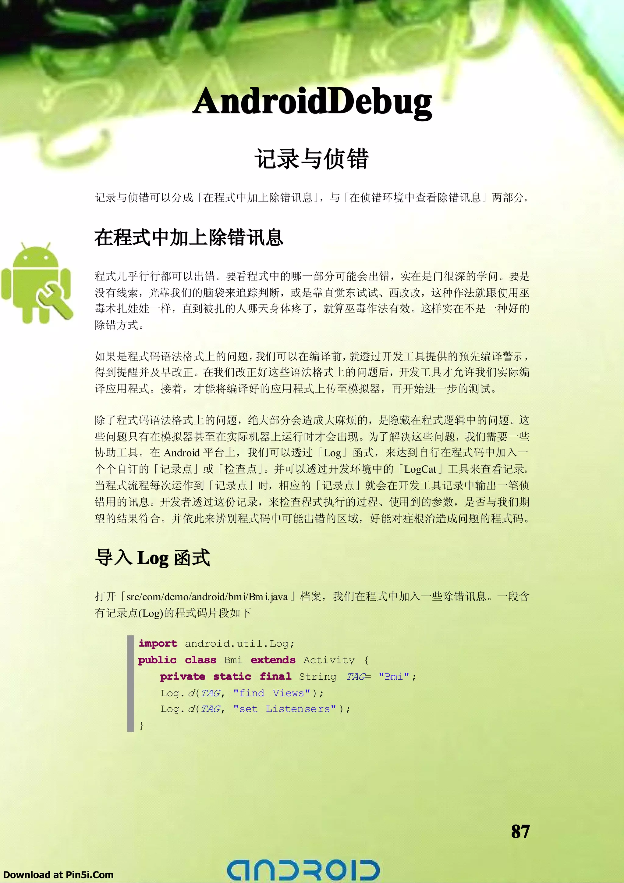 AndroidDebug
                                          记录与侦错
                 记录与侦错可以分成「在程式中加上除错讯息」，与「在侦错环境中查看除错讯息」两部分。


                 在程式中加上除错讯息
                 程式几乎行行都可以出错。要看程式中的哪一部分可能会出错，实在是门很深的学问。要是
                 没有线索，光靠我们的脑袋来追踪判断，或是靠直觉东试试、西改改，这种作法就跟使用巫
                 毒术扎娃娃一样，直到被扎的人哪天身体疼了，就算巫毒作法有效。这样实在不是一种好的
                 除错方式。

                 如果是程式码语法格式上的问题，我们可以在编译前，就透过开发工具提供的预先编译警示 ，
                 得到提醒并及早改正。在我们改正好这些语法格式上的问题后，开发工具才允许我们实际编
                 译应用程式。接着，才能将编译好的应用程式上传至模拟器，再开始进一步的测试。

                 除了程式码语法格式上的问题，绝大部分会造成大麻烦的，是隐藏在程式逻辑中的问题。这
                 些问题只有在模拟器甚至在实际机器上运行时才会出现。为了解决这些问题，我们需要一些
                 协助工具。在 Android 平台上，我们可以透过「Log」函式，来达到自行在程式码中加入一
                 个个自订的「记录点」或「检查点」     。并可以透过开发环境中的「LogCat」工具来查看记录。
                 当程式流程每次运作到「记录点」时，相应的「记录点」就会在开发工具记录中输出一笔侦
                 错用的讯息。开发者透过这份记录，来检查程式执行的过程、使用到的参数，是否与我们期
                 望的结果符合。并依此来辨别程式码中可能出错的区域，好能对症根治造成问题的程式码。


                 导入 Log 函式
                 打开「src/com/demo/android/bmi/Bm i.java 」档案，我们在程式中加入一些除错讯息。一段含
                 有记录点(Log)的程式码片段如下

                        import android.util.Log;
                        public class Bmi extends Activity {
                            private static final String TAG = "Bmi" ;
                            Log. d(TAG , "find Views" );
                            Log. d(TAG , "set Listensers" );
                        }




                                                                          87

Download at Pin5i.Com
 