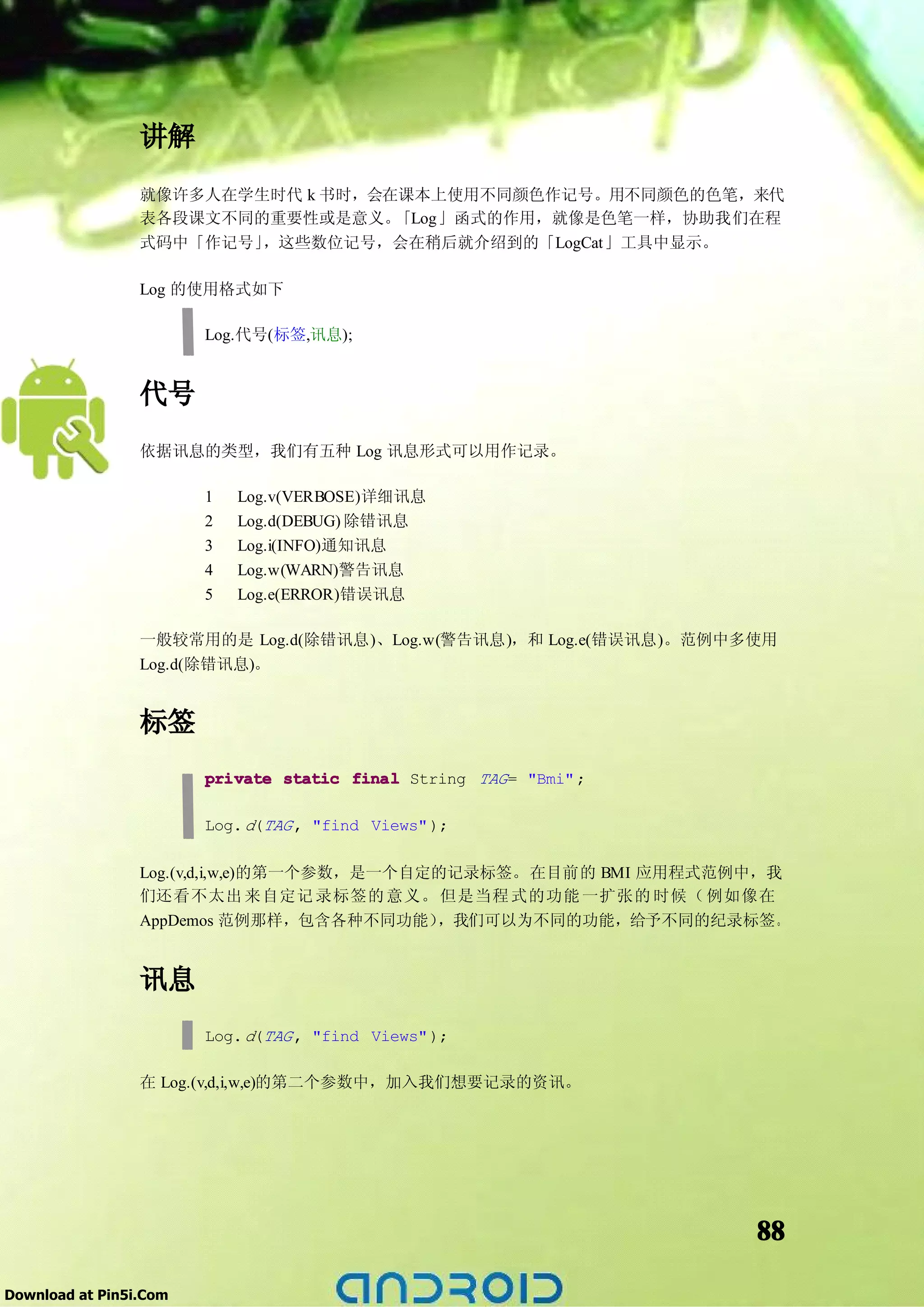 讲解
                 就像许多人在学生时代 k 书时，会在课本上使用不同颜色作记号。用不同颜色的色笔，来代
                 表各段课文不同的重要性或是意义。  「Log」函式的作用，就像是色笔一样，协助我们在程
                 式码中「作记号」，这些数位记号，会在稍后就介绍到的「LogCat」工具中显示。

                 Log 的使用格式如下

                        Log.代号(标签,讯息);


                 代号
                 依据讯息的类型，我们有五种 Log 讯息形式可以用作记录。

                        1   Log.v(VERBOSE)详细讯息
                        2   Log.d(DEBUG) 除错讯息
                        3   Log.i(INFO)通知讯息
                        4   Log.w(WARN)警告讯息
                        5   Log.e(ERROR)错误讯息

                 一般较常用的是 Log.d(除错讯息)、Log.w(警告讯息)，和 Log.e(错误讯息)。范例中多使用
                 Log.d(除错讯息)。


                 标签
                        private static final String TAG = "Bmi" ;

                        Log. d(TAG , "find Views" );

                 Log.(v,d,i,w,e)的第一个参数，是一个自定的记录标签。在目前的 BMI 应用程式范例中，我
                 们还看不太出 来自定记 录标签的 意义。 但是当程 式的功能 一扩张的 时候（ 例如像在
                 AppDemos 范例那样，包含各种不同功能）    ，我们可以为不同的功能，给予不同的纪录标签。


                 讯息
                        Log. d(TAG , "find Views" );

                 在 Log.(v,d,i,w,e)的第二个参数中，加入我们想要记录的资讯。




                                                                    88

Download at Pin5i.Com
 