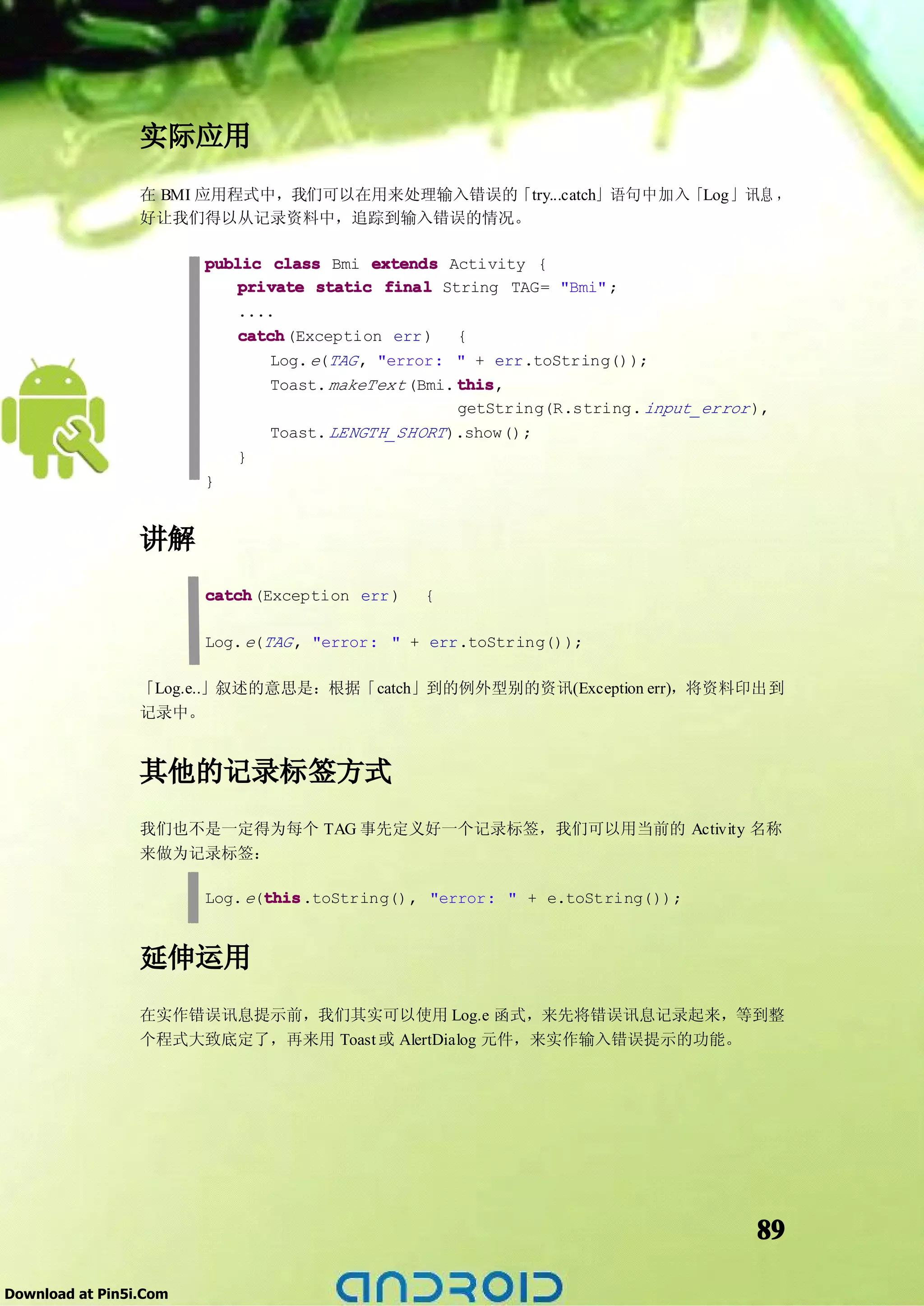 实际应用
                 在 BMI 应用程式中，我们可以在用来处理输入错误的「try...catch」语句中加入「Log」讯息 ，
                 好让我们得以从记录资料中，追踪到输入错误的情况。

                        public class Bmi extends Activity {
                            private static final String TAG= "Bmi" ;
                            ....
                            catch
                            catch(Exception err ) {
                                Log. e(TAG , "error: " + err.toString());
                                Toast. makeText (Bmi. this
                                                      this,
                                                      getString(R.string. input_error ),
                                Toast. LENGTH_SHORT ).show();
                            }
                        }


                 讲解
                        catch
                        catch(Exception err )   {

                        Log. e(TAG , "error: " + err.toString());

                 「Log.e..」叙述的意思是：根据「catch」到的例外型别的资讯(Exception err)，将资料印出到
                 记录中。


                 其他的记录标签方式
                 我们也不是一定得为每个 TAG 事先定义好一个记录标签，我们可以用当前的 Activity 名称
                 来做为记录标签：

                               this
                               this.toString(), "error: " + e.toString());
                        Log. e(this


                 延伸运用
                 在实作错误讯息提示前，我们其实可以使用 Log.e 函式，来先将错误讯息记录起来，等到整
                 个程式大致底定了，再来用 Toast 或 AlertDialog 元件，来实作输入错误提示的功能。




                                                                                      89

Download at Pin5i.Com
 
