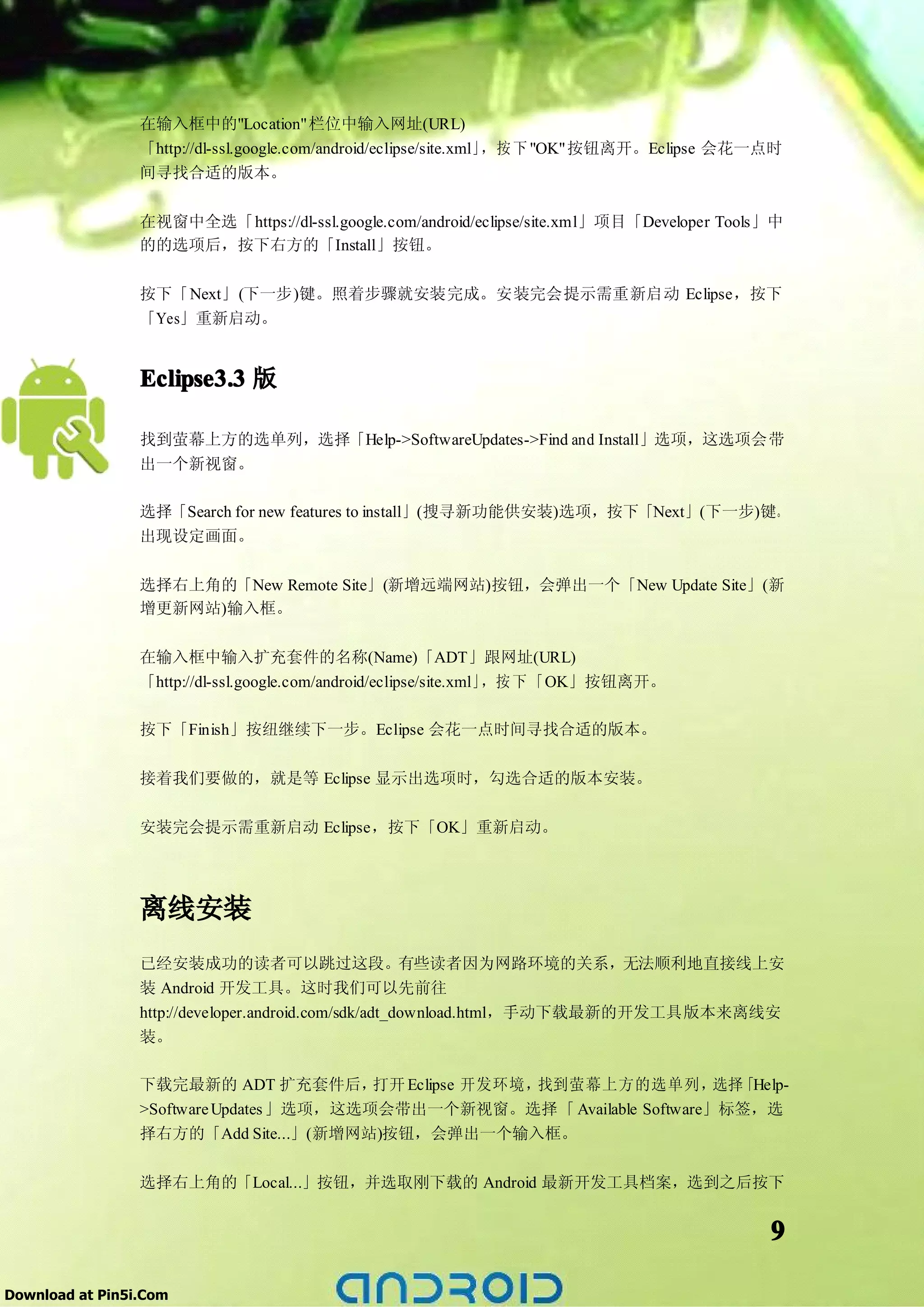 在输入框中的"Location"栏位中输入网址(URL)
                 「http://dl-ssl.google.com/android/eclipse/site.xml」，按 下 "OK"按钮离开。Eclipse 会花一点时
                 间寻找合适的版本。

                 在视窗中全选「https://dl-ssl.google.com/android/eclipse/site.xml」项目「Developer Tools」中
                 的的选项后，按下右方的「Install」按钮。

                 按下「Next」(下一步)键。照着步骤就安装完成。安装完会提示需重新启动 Eclipse，按下
                 「Yes」重新启动。


                 Eclipse3.3 版

                 找到萤幕上方的选单列，选择「Help->SoftwareUpdates->Find and Install」选项，这选项会带
                 出一个新视窗。

                 选择「Search for new features to install」(搜寻新功能供安装)选项，按下「Next」(下一步)键。
                 出现设定画面。

                 选择右上角的「New Remote Site」(新增远端网站)按钮，会弹出一个「New Update Site」(新
                 增更新网站)输入框。

                 在输入框中输入扩充套件的名称(Name)「ADT」跟网址(URL)
                 「http://dl-ssl.google.com/android/eclipse/site.xml」，按 下 「OK」按钮离开。

                 按下「Finish」按纽继续下一步。Eclipse 会花一点时间寻找合适的版本。

                 接着我们要做的，就是等 Eclipse 显示出选项时，勾选合适的版本安装。

                 安装完会提示需重新启动 Eclipse，按下「OK」重新启动。




                 离线安装
                 已经安装成功的读者可以跳过这段。有些读者因为网路环境的关系，无法顺利地直接线上安
                 装 Android 开发工具。这时我们可以先前往
                 http://developer.android.com/sdk/adt_download.html，手动下载最新的开发工具版本来离线安
                 装。

                 下载完最新的 ADT 扩充套件后，打开 Eclipse 开发环境，找到萤幕上方的选单列， 「Help-
                                                             选择
                 >Software Updates 」选项，这选项会带出一个新视窗。选择「 Available Software」标签，选
                 择右方的「Add Site...」(新增网站)按钮，会弹出一个输入框。

                 选择右上角的「Local...」按钮，并选取刚下载的 Android 最新开发工具档案，选到之后按下


                                                                                             9

Download at Pin5i.Com
 
