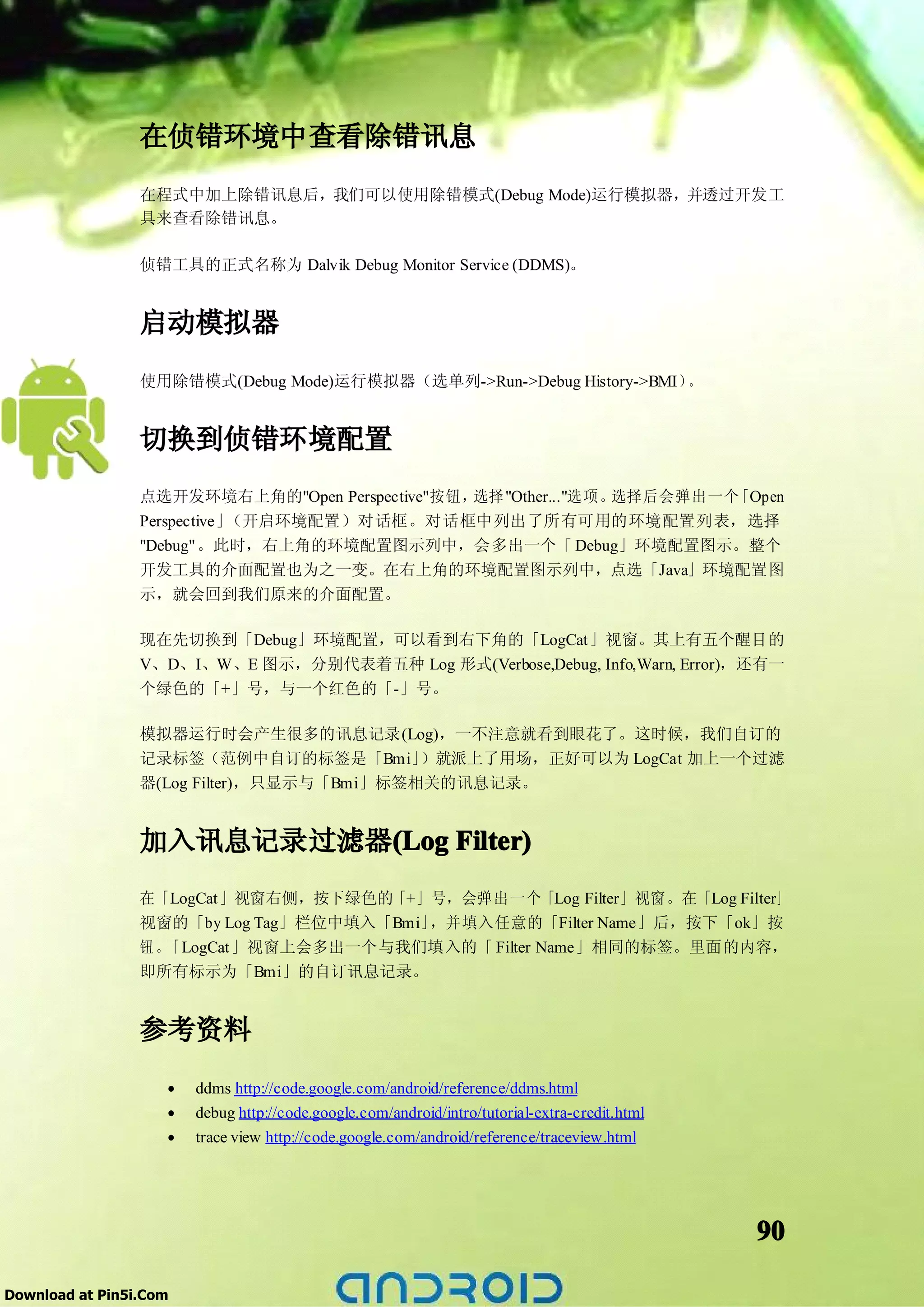 在侦错环境中查看除错讯息
                 在程式中加上除错讯息后，我们可以使用除错模式(Debug Mode)运行模拟器，并透过开发工
                 具来查看除错讯息。

                 侦错工具的正式名称为 Dalvik Debug Monitor Service (DDMS)。


                 启动模拟器
                 使用除错模式(Debug Mode)运行模拟器（选单列->Run->Debug History->BMI）。


                 切换到侦错环境配置
                 点选开发环境右上角的"Open Perspective"按钮，选择 "Other..."选项。选择后会弹出一个「Open
                 Perspective」（开启环境配置）对话框。对话框中列出了所有可用的环境配置列表，选择
                 "Debug"。此时，右上角的环境配置图示列中，会多出一个「 Debug」环境配置图示。整个
                 开发工具的介面配置也为之一变。在右上角的环境配置图示列中，点选「Java」环境配置图
                 示，就会回到我们原来的介面配置。

                 现在先切换到「Debug」环境配置，可以看到右下角的「LogCat」视窗。其上有五个醒目的
                 V、D、I、W、E 图示，分别代表着五种 Log 形式(Verbose,Debug, Info,Warn, Error)，还有一
                 个绿色的「+」号，与一个红色的「-」号。

                 模拟器运行时会产生很多的讯息记录(Log)，一不注意就看到眼花了。这时候，我们自订的
                 记录标签（范例中自订的标签是「Bmi」       ）就派上了用场，正好可以为 LogCat 加上一个过滤
                 器(Log Filter)，只显示与「Bmi」标签相关的讯息记录。


                 加入讯息记录过滤器(Log Filter)
                          (Log
                 在「LogCat」视窗右侧，按下绿色的「+」号，会弹出一个「Log Filter」视窗。在「Log Filter」
                 视窗的「by Log Tag」栏位中填入「Bmi」，并填入任意的「Filter Name」后，按下「ok」按
                 钮。「LogCat」视窗上会多出一个与我们填入的「 Filter Name」相同的标签。里面的内容，
                 即所有标示为「Bmi」的自订讯息记录。


                 参考资料
                    •   ddms http://code.google.com/android/reference/ddms.html
                    •   debug http://code.google.com/android/intro/tutorial-extra-credit.html
                    •   trace view http://code.google.com/android/reference/traceview.html




                                                                                                90

Download at Pin5i.Com
 
