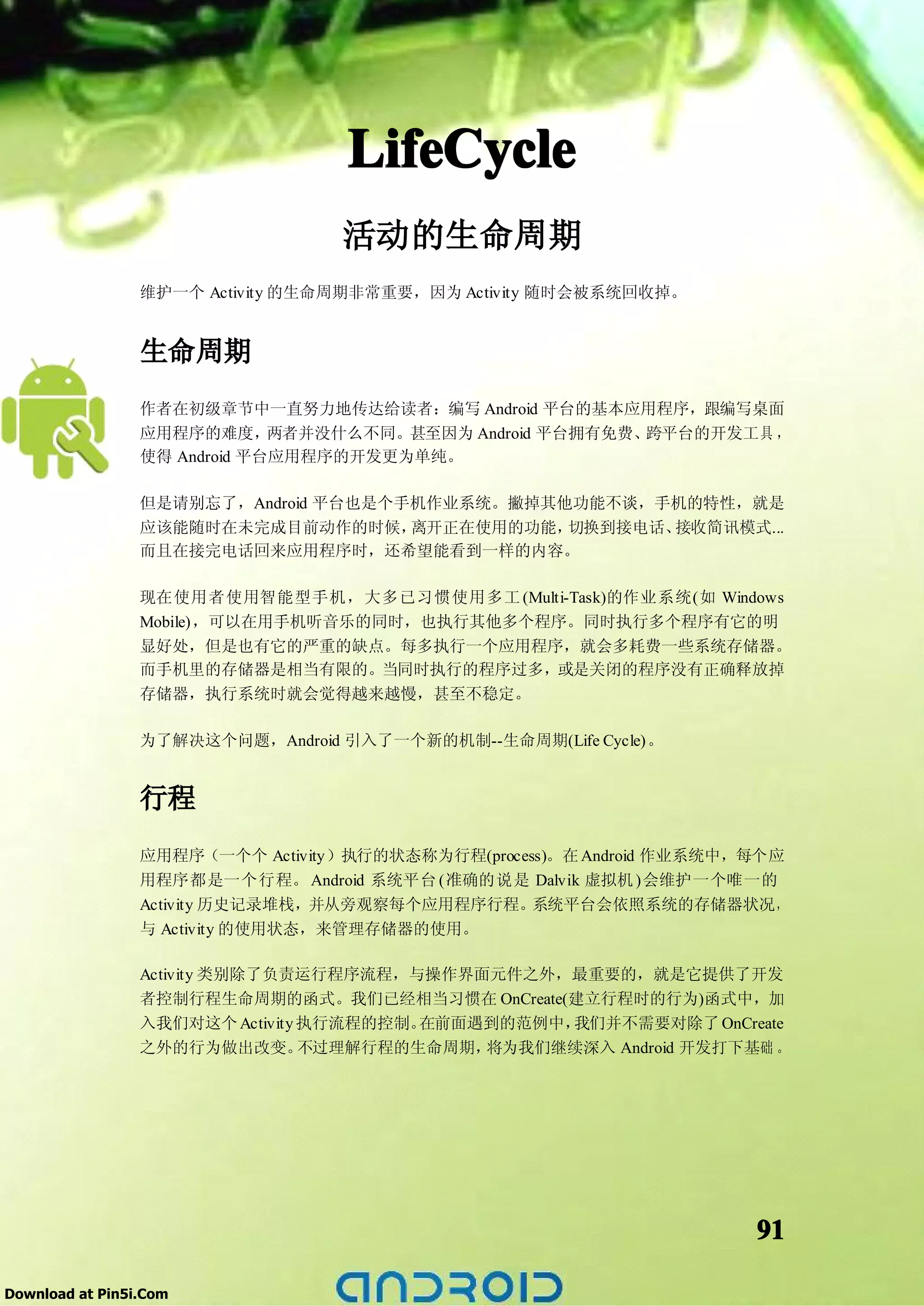 LifeCycle
                                  活动的生命周期
                 维护一个 Activity 的生命周期非常重要，因为 Activity 随时会被系统回收掉。


                 生命周期
                 作者在初级章节中一直努力地传达给读者：编写 Android 平台的基本应用程序，跟编写桌面
                 应用程序的难度，     两者并没什么不同。甚至因为 Android 平台拥有免费、跨平台的开发工具 ，
                 使得 Android 平台应用程序的开发更为单纯。

                 但是请别忘了，Android 平台也是个手机作业系统。撇掉其他功能不谈，手机的特性，就是
                 应该能随时在未完成目前动作的时候，离开正在使用的功能，切换到接电话、接收简讯模式...
                 而且在接完电话回来应用程序时，还希望能看到一样的内容。

                 现在使用者使用智能型手机，大多已习惯使用多工 (Multi-Task)的作业系统(如 Windows
                 Mobile)，可以在用手机听音乐的同时，也执行其他多个程序。同时执行多个程序有它的明
                 显好处，但是也有它的严重的缺点。每多执行一个应用程序，就会多耗费一些系统存储器。
                 而手机里的存储器是相当有限的。当同时执行的程序过多，或是关闭的程序没有正确释放掉
                 存储器，执行系统时就会觉得越来越慢，甚至不稳定。

                 为了解决这个问题，Android 引入了一个新的机制--生命周期(Life Cycle)。


                 行程
                 应用程序（一个个 Activity）执行的状态称为行程(process)。在 Android 作业系统中，每个应
                 用程序都是一个行程。 Android 系统平台 (准确的说是 Dalvik 虚拟机 )会维护一个唯一的
                 Activity 历史记录堆栈，并从旁观察每个应用程序行程。    系统平台会依照系统的存储器状况，
                 与 Activity 的使用状态，来管理存储器的使用。

                 Activity 类别除了负责运行程序流程，与操作界面元件之外，最重要的，就是它提供了开发
                 者控制行程生命周期的函式。我们已经相当习惯在 OnCreate(建立行程时的行为)函式中，加
                 入我们对这个 Activity 执行流程的控制。在前面遇到的范例中，我们并不需要对除了 OnCreate
                 之外的行为做出改变。      不过理解行程的生命周期，将为我们继续深入 Android 开发打下基础 。




                                                                      91

Download at Pin5i.Com
 