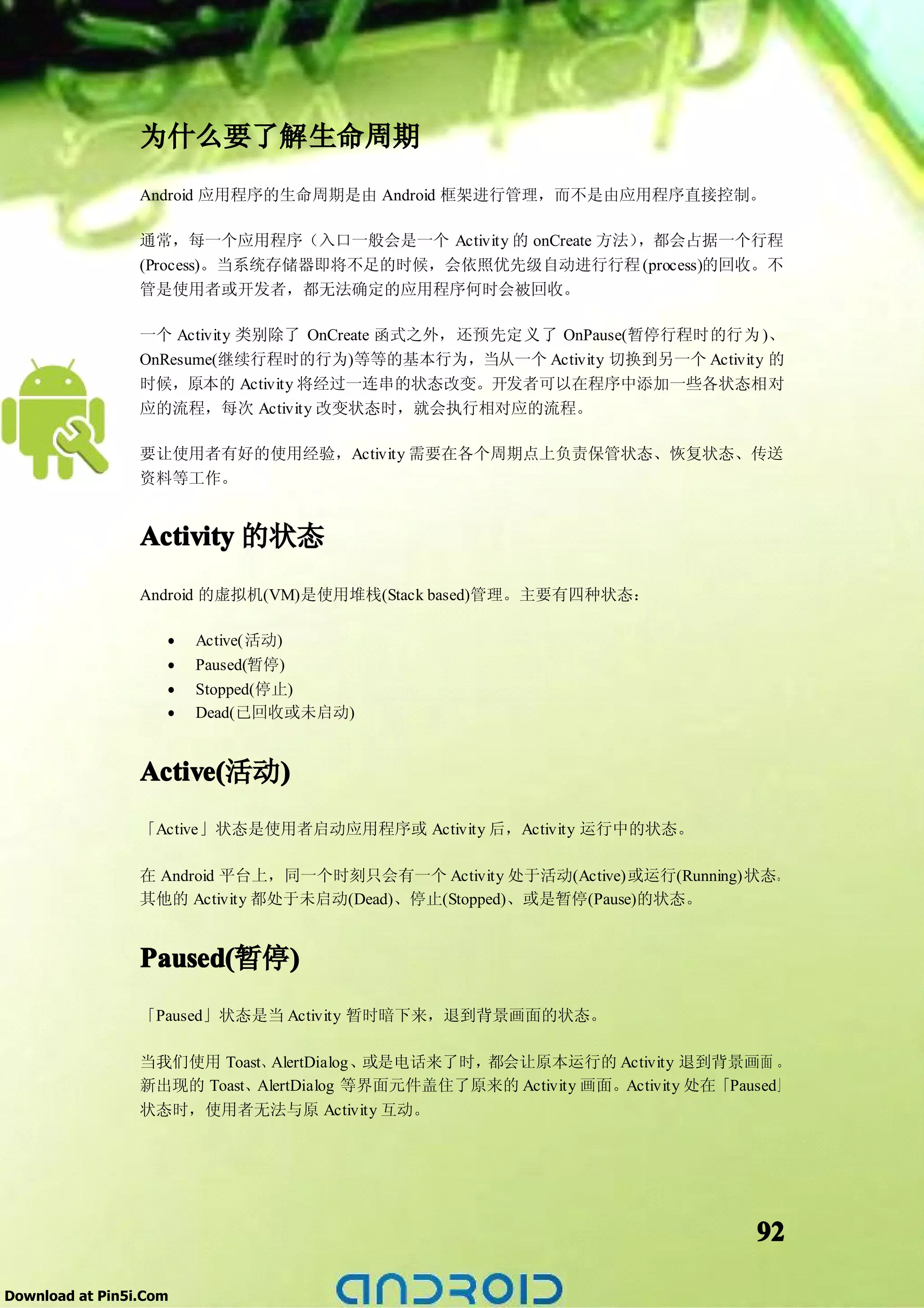 为什么要了解生命周期
                 Android 应用程序的生命周期是由 Android 框架进行管理，而不是由应用程序直接控制。

                 通常，每一个应用程序（入口一般会是一个 Activity 的 onCreate 方法），都会占据一个行程
                 (Process)。当系统存储器即将不足的时候，会依照优先级自动进行行程 (process)的回收。不
                 管是使用者或开发者，都无法确定的应用程序何时会被回收。

                 一个 Activity 类别除了 OnCreate 函式之外，还预先定义了 OnPause(暂停行程时的行为 )、
                 OnResume(继续行程时的行为)等等的基本行为，当从一个 Activity 切换到另一个 Activity 的
                 时候，原本的 Activity 将经过一连串的状态改变。开发者可以在程序中添加一些各状态相对
                 应的流程，每次 Activity 改变状态时，就会执行相对应的流程。

                 要让使用者有好的使用经验，Activity 需要在各个周期点上负责保管状态、恢复状态、传送
                 资料等工作。


                 Activity 的状态
                 Android 的虚拟机(VM)是使用堆栈(Stack based)管理。主要有四种状态：

                    •   Active(活动)
                    •   Paused(暂停)
                    •   Stopped(停止)
                    •   Dead(已回收或未启动)


                 Active(  )
                 Active(活动)
                 「Active」状态是使用者启动应用程序或 Activity 后，Activity 运行中的状态。

                 在 Android 平台上，同一个时刻只会有一个 Activity 处于活动(Active)或运行(Running)状态。
                 其他的 Activity 都处于未启动(Dead)、停止(Stopped)、或是暂停(Pause)的状态。


                          )
                 Paused(暂停)
                 Paused(
                 「Paused」状态是当 Activity 暂时暗下来，退到背景画面的状态。

                 当我们使用 Toast、AlertDialog、或是电话来了时，都会让原本运行的 Activity 退到背景画面 。
                 新出现的 Toast、AlertDialog 等界面元件盖住了原来的 Activity 画面。Activity 处在「Paused」
                 状态时，使用者无法与原 Activity 互动。




                                                                               92

Download at Pin5i.Com
 