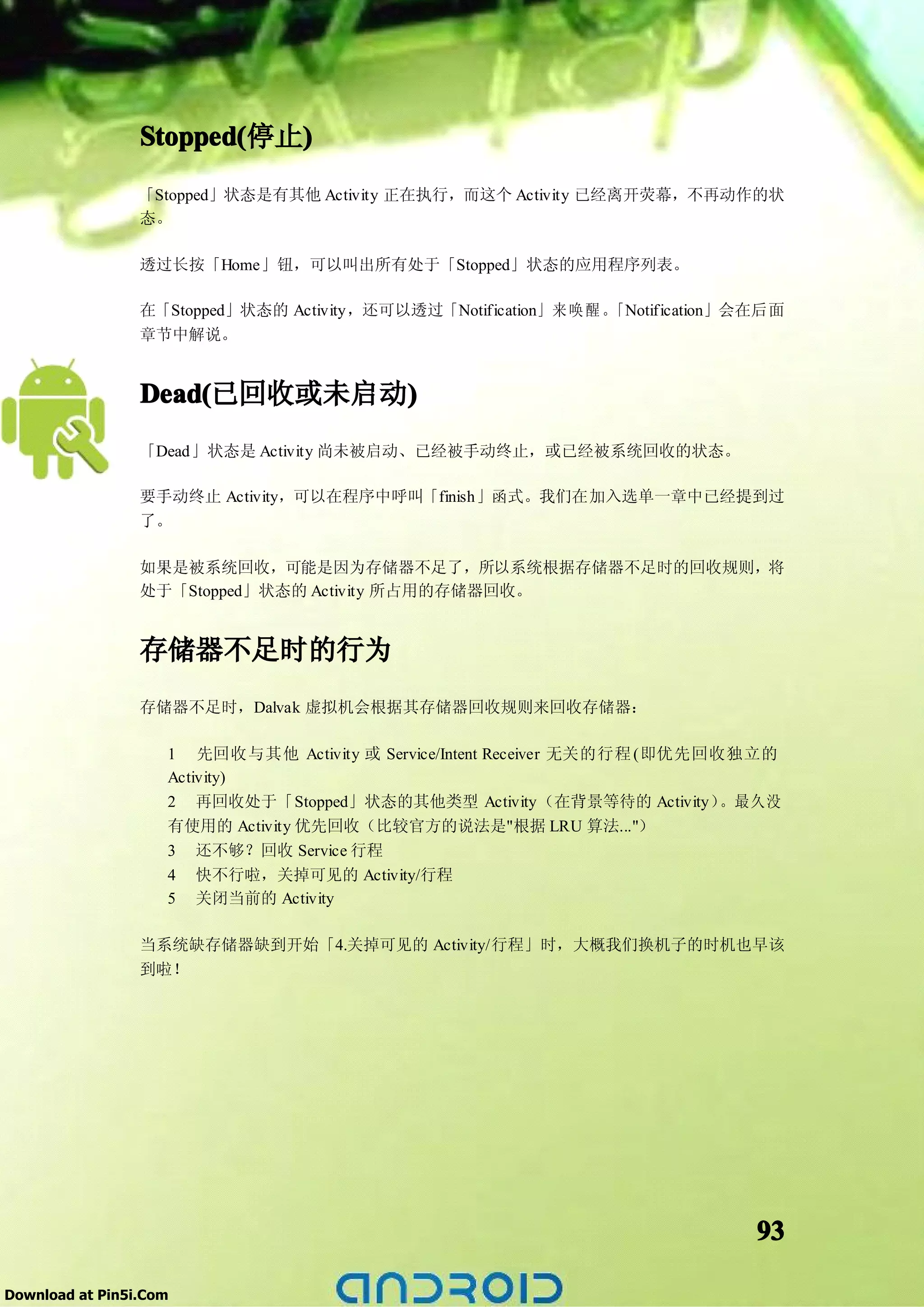 Stopped(  )
                 Stopped(停止)
                 「Stopped」状态是有其他 Activity 正在执行，而这个 Activity 已经离开荧幕，不再动作的状
                 态。

                 透过长按「Home」钮，可以叫出所有处于「Stopped」状态的应用程序列表。

                 在「Stopped」状态的 Activity，还可以透过「Notification」来 唤 醒 。「Notification」会在后面
                 章节中解说。


                 Dead(       )
                 Dead(已回收或未启动)
                 「Dead」状态是 Activity 尚未被启动、已经被手动终止，或已经被系统回收的状态。

                 要手动终止 Activity，可以在程序中呼叫「finish」函式。我们在加入选单一章中已经提到过
                 了。

                 如果是被系统回收，可能是因为存储器不足了，所以系统根据存储器不足时的回收规则，将
                 处于「Stopped」状态的 Activity 所占用的存储器回收。


                 存储器不足时的行为
                 存储器不足时，Dalvak 虚拟机会根据其存储器回收规则来回收存储器：

                    1 先回收与其他 Activity 或 Service/Intent Receiver 无关的行程 (即优先回收独立的
                    Activity)
                    2 再回收处于「Stopped」状态的其他类型 Activity（在背景等待的 Activity）       。最久没
                    有使用的 Activity 优先回收（比较官方的说法是"根据 LRU 算法..."）
                    3 还不够？回收 Service 行程
                    4 快不行啦，关掉可见的 Activity/行程
                    5 关闭当前的 Activity

                 当系统缺存储器缺到开始「4.关掉可见的 Activity/行程」时，大概我们换机子的时机也早该
                 到啦！




                                                                                 93

Download at Pin5i.Com
 